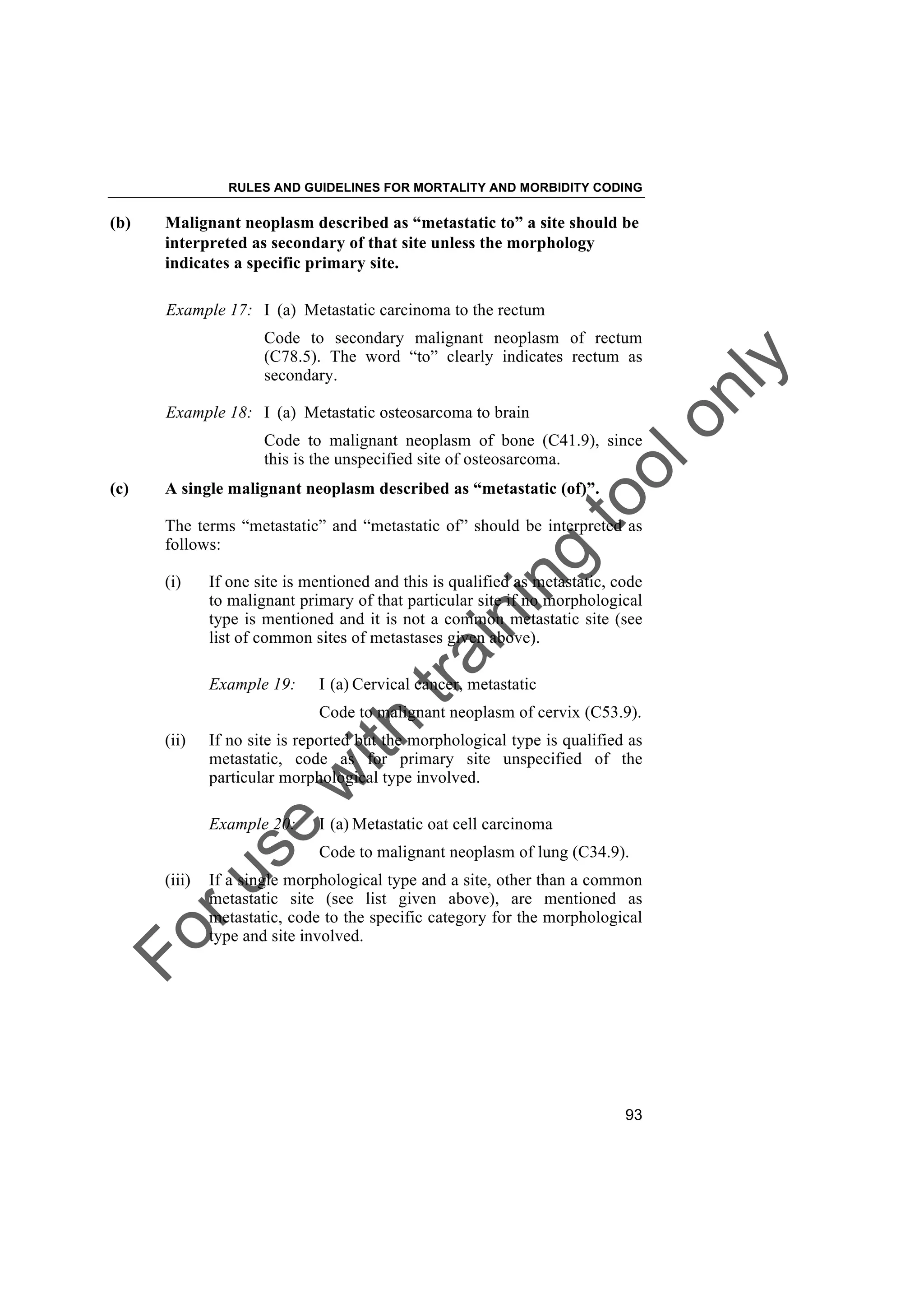 Foruse
w
ith
training
toolonly
RULES AND GUIDELINES FOR MORTALITY AND MORBIDITY CODING
93
(b) Malignant neoplasm described as “metastatic to” a site should be
interpreted as secondary of that site unless the morphology
indicates a specific primary site.
Example 17: I (a) Metastatic carcinoma to the rectum
Code to secondary malignant neoplasm of rectum
(C78.5). The word “to” clearly indicates rectum as
secondary.
Example 18: I (a) Metastatic osteosarcoma to brain
Code to malignant neoplasm of bone (C41.9), since
this is the unspecified site of osteosarcoma.
(c) A single malignant neoplasm described as “metastatic (of)”.
The terms “metastatic” and “metastatic of” should be interpreted as
follows:
(i) If one site is mentioned and this is qualified as metastatic, code
to malignant primary of that particular site if no morphological
type is mentioned and it is not a common metastatic site (see
list of common sites of metastases given above).
Example 19: I (a) Cervical cancer, metastatic
Code to malignant neoplasm of cervix (C53.9).
(ii) If no site is reported but the morphological type is qualified as
metastatic, code as for primary site unspecified of the
particular morphological type involved.
Example 20: I (a) Metastatic oat cell carcinoma
Code to malignant neoplasm of lung (C34.9).
(iii) If a single morphological type and a site, other than a common
metastatic site (see list given above), are mentioned as
metastatic, code to the specific category for the morphological
type and site involved.
 