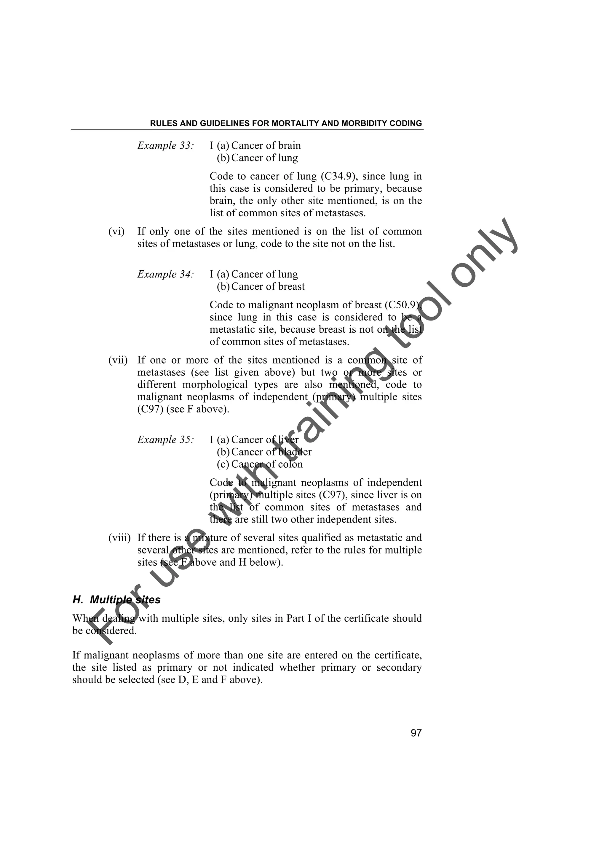 Foruse
w
ith
training
toolonly
RULES AND GUIDELINES FOR MORTALITY AND MORBIDITY CODING
97
Example 33: I (a) Cancer of brain
(b)Cancer of lung
Code to cancer of lung (C34.9), since lung in
this case is considered to be primary, because
brain, the only other site mentioned, is on the
list of common sites of metastases.
(vi) If only one of the sites mentioned is on the list of common
sites of metastases or lung, code to the site not on the list.
Example 34: I (a) Cancer of lung
(b)Cancer of breast
Code to malignant neoplasm of breast (C50.9),
since lung in this case is considered to be a
metastatic site, because breast is not on the list
of common sites of metastases.
(vii) If one or more of the sites mentioned is a common site of
metastases (see list given above) but two or more sites or
different morphological types are also mentioned, code to
malignant neoplasms of independent (primary) multiple sites
(C97) (see F above).
Example 35: I (a) Cancer of liver
(b)Cancer of bladder
(c) Cancer of colon
Code to malignant neoplasms of independent
(primary) multiple sites (C97), since liver is on
the list of common sites of metastases and
there are still two other independent sites.
(viii) If there is a mixture of several sites qualified as metastatic and
several other sites are mentioned, refer to the rules for multiple
sites (see F above and H below).
H. Multiple sites
When dealing with multiple sites, only sites in Part I of the certificate should
be considered.
If malignant neoplasms of more than one site are entered on the certificate,
the site listed as primary or not indicated whether primary or secondary
should be selected (see D, E and F above).
 