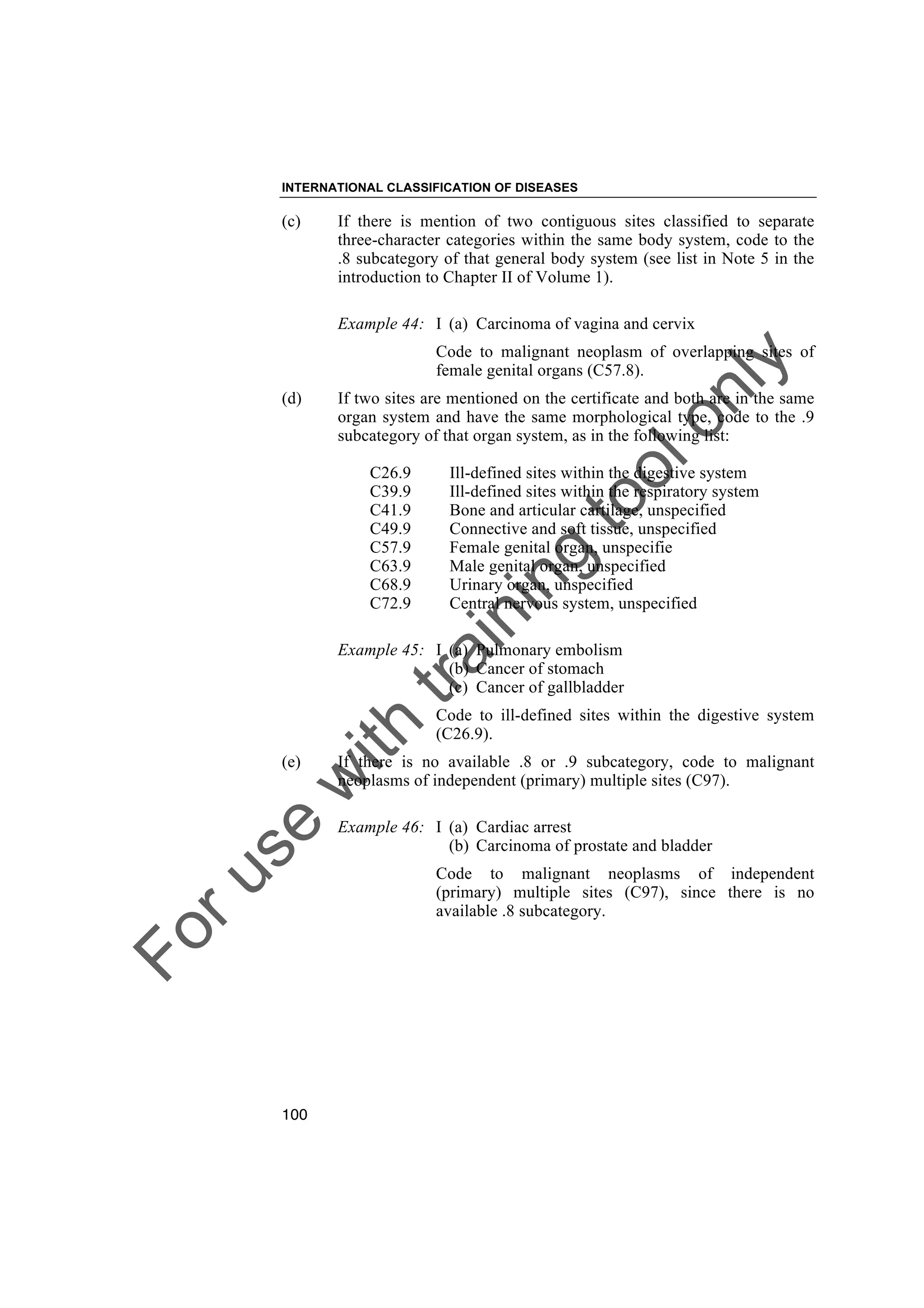 Foruse
w
ith
training
toolonly
INTERNATIONAL CLASSIFICATION OF DISEASES
100
(c) If there is mention of two contiguous sites classified to separate
three-character categories within the same body system, code to the
.8 subcategory of that general body system (see list in Note 5 in the
introduction to Chapter II of Volume 1).
Example 44: I (a) Carcinoma of vagina and cervix
Code to malignant neoplasm of overlapping sites of
female genital organs (C57.8).
(d) If two sites are mentioned on the certificate and both are in the same
organ system and have the same morphological type, code to the .9
subcategory of that organ system, as in the following list:
C26.9 Ill-defined sites within the digestive system
C39.9 Ill-defined sites within the respiratory system
C41.9 Bone and articular cartilage, unspecified
C49.9 Connective and soft tissue, unspecified
C57.9 Female genital organ, unspecifie
C63.9 Male genital organ, unspecified
C68.9 Urinary organ, unspecified
C72.9 Central nervous system, unspecified
Example 45: I (a) Pulmonary embolism
(b) Cancer of stomach
(c) Cancer of gallbladder
Code to ill-defined sites within the digestive system
(C26.9).
(e) If there is no available .8 or .9 subcategory, code to malignant
neoplasms of independent (primary) multiple sites (C97).
Example 46: I (a) Cardiac arrest
(b) Carcinoma of prostate and bladder
Code to malignant neoplasms of independent
(primary) multiple sites (C97), since there is no
available .8 subcategory.
 