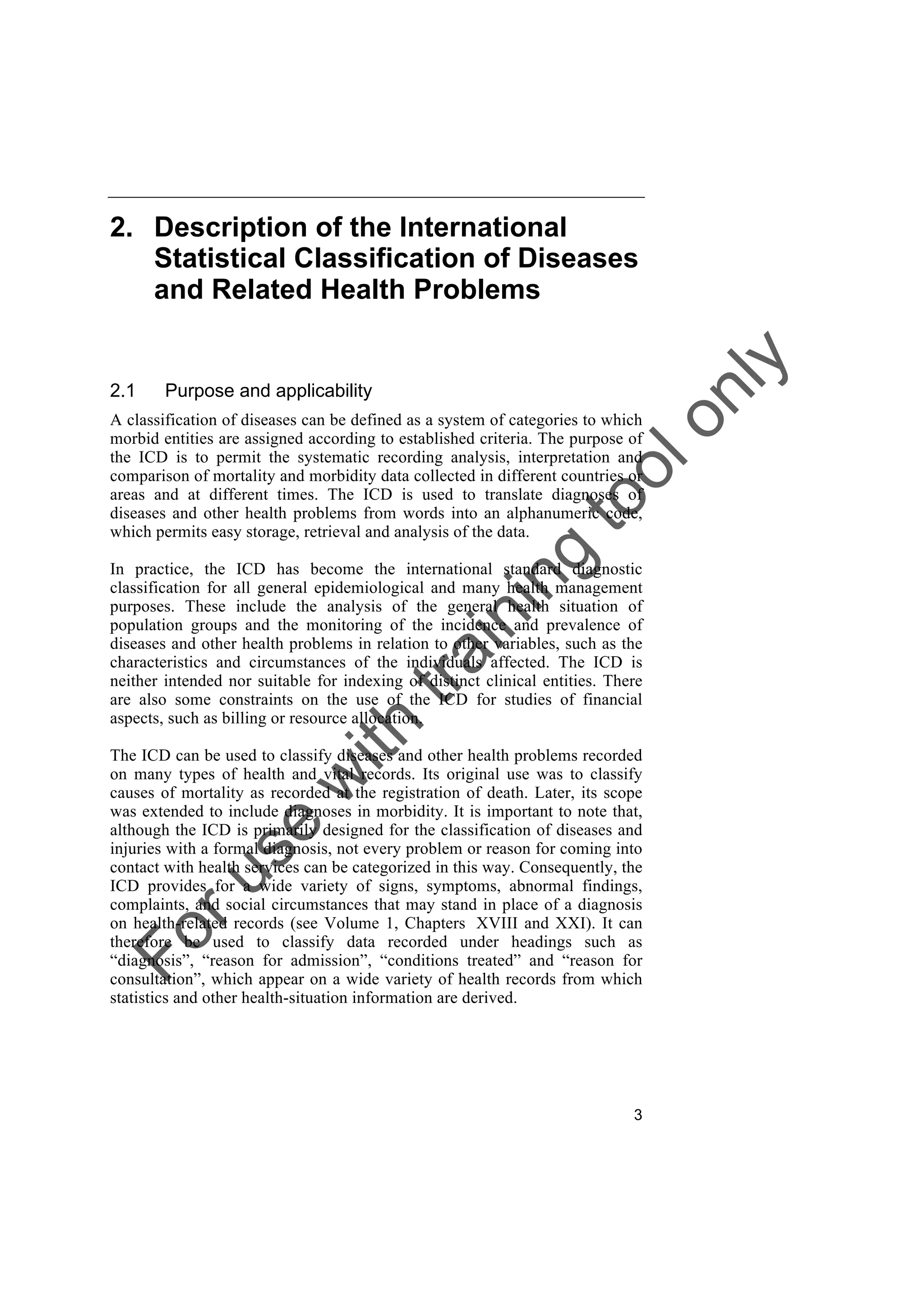 Foruse
w
ith
training
toolonly
3
2. Description of the International
Statistical Classification of Diseases
and Related Health Problems
2.1 Purpose and applicability
A classification of diseases can be defined as a system of categories to which
morbid entities are assigned according to established criteria. The purpose of
the ICD is to permit the systematic recording analysis, interpretation and
comparison of mortality and morbidity data collected in different countries or
areas and at different times. The ICD is used to translate diagnoses of
diseases and other health problems from words into an alphanumeric code,
which permits easy storage, retrieval and analysis of the data.
In practice, the ICD has become the international standard diagnostic
classification for all general epidemiological and many health management
purposes. These include the analysis of the general health situation of
population groups and the monitoring of the incidence and prevalence of
diseases and other health problems in relation to other variables, such as the
characteristics and circumstances of the individuals affected. The ICD is
neither intended nor suitable for indexing of distinct clinical entities. There
are also some constraints on the use of the ICD for studies of financial
aspects, such as billing or resource allocation.
The ICD can be used to classify diseases and other health problems recorded
on many types of health and vital records. Its original use was to classify
causes of mortality as recorded at the registration of death. Later, its scope
was extended to include diagnoses in morbidity. It is important to note that,
although the ICD is primarily designed for the classification of diseases and
injuries with a formal diagnosis, not every problem or reason for coming into
contact with health services can be categorized in this way. Consequently, the
ICD provides for a wide variety of signs, symptoms, abnormal findings,
complaints, and social circumstances that may stand in place of a diagnosis
on health-related records (see Volume 1, Chapters XVIII and XXI). It can
therefore be used to classify data recorded under headings such as
“diagnosis”, “reason for admission”, “conditions treated” and “reason for
consultation”, which appear on a wide variety of health records from which
statistics and other health-situation information are derived.
 