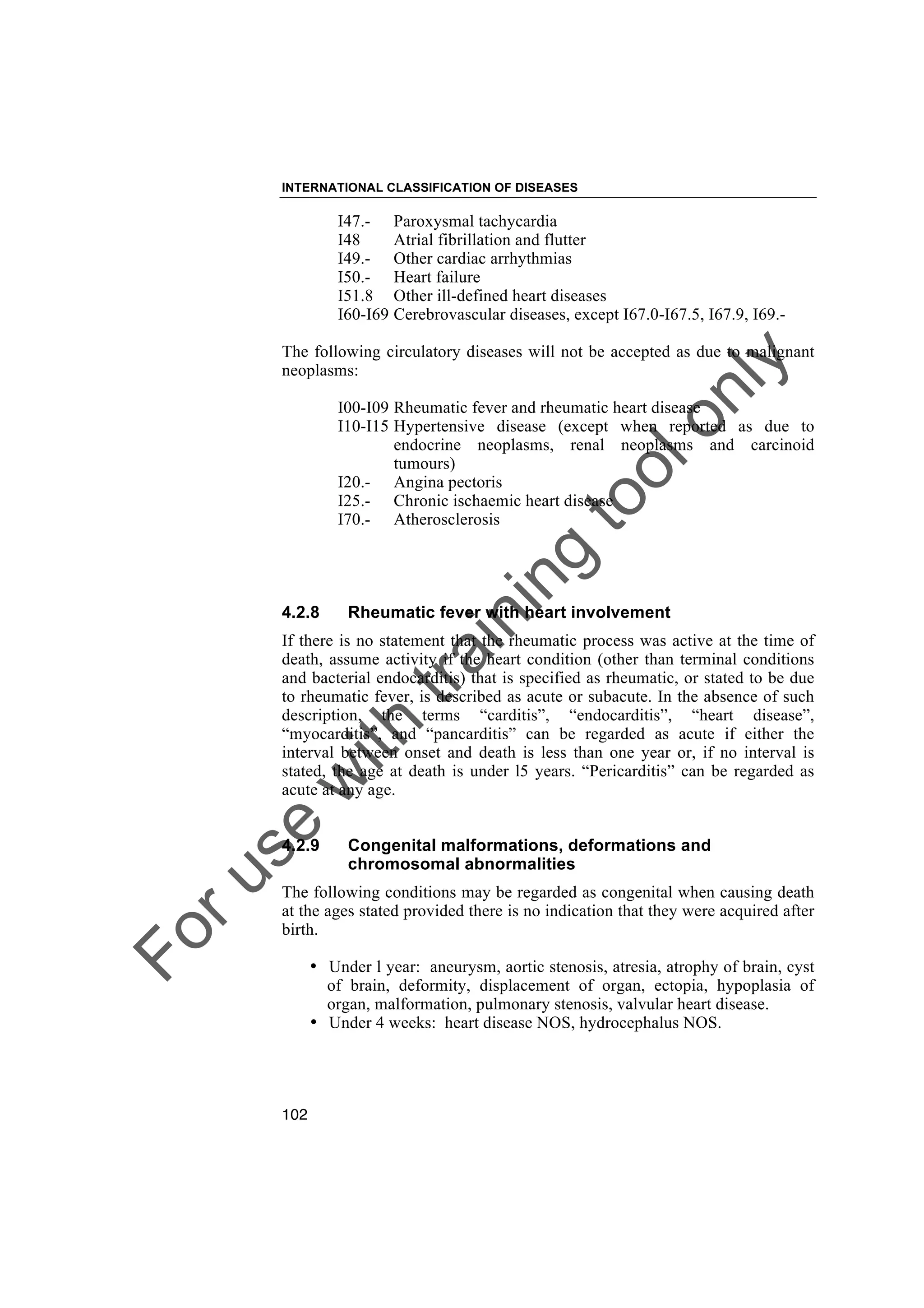 Foruse
w
ith
training
toolonly
INTERNATIONAL CLASSIFICATION OF DISEASES
102
I47.- Paroxysmal tachycardia
I48 Atrial fibrillation and flutter
I49.- Other cardiac arrhythmias
I50.- Heart failure
I51.8 Other ill-defined heart diseases
I60-I69 Cerebrovascular diseases, except I67.0-I67.5, I67.9, I69.-
The following circulatory diseases will not be accepted as due to malignant
neoplasms:
I00-I09 Rheumatic fever and rheumatic heart disease
I10-I15 Hypertensive disease (except when reported as due to
endocrine neoplasms, renal neoplasms and carcinoid
tumours)
I20.- Angina pectoris
I25.- Chronic ischaemic heart disease
I70.- Atherosclerosis
4.2.8 Rheumatic fever with heart involvement
If there is no statement that the rheumatic process was active at the time of
death, assume activity if the heart condition (other than terminal conditions
and bacterial endocarditis) that is specified as rheumatic, or stated to be due
to rheumatic fever, is described as acute or subacute. In the absence of such
description, the terms “carditis”, “endocarditis”, “heart disease”,
“myocarditis”, and “pancarditis” can be regarded as acute if either the
interval between onset and death is less than one year or, if no interval is
stated, the age at death is under l5 years. “Pericarditis” can be regarded as
acute at any age.
4.2.9 Congenital malformations, deformations and
chromosomal abnormalities
The following conditions may be regarded as congenital when causing death
at the ages stated provided there is no indication that they were acquired after
birth.
• Under l year: aneurysm, aortic stenosis, atresia, atrophy of brain, cyst
of brain, deformity, displacement of organ, ectopia, hypoplasia of
organ, malformation, pulmonary stenosis, valvular heart disease.
• Under 4 weeks: heart disease NOS, hydrocephalus NOS.
 