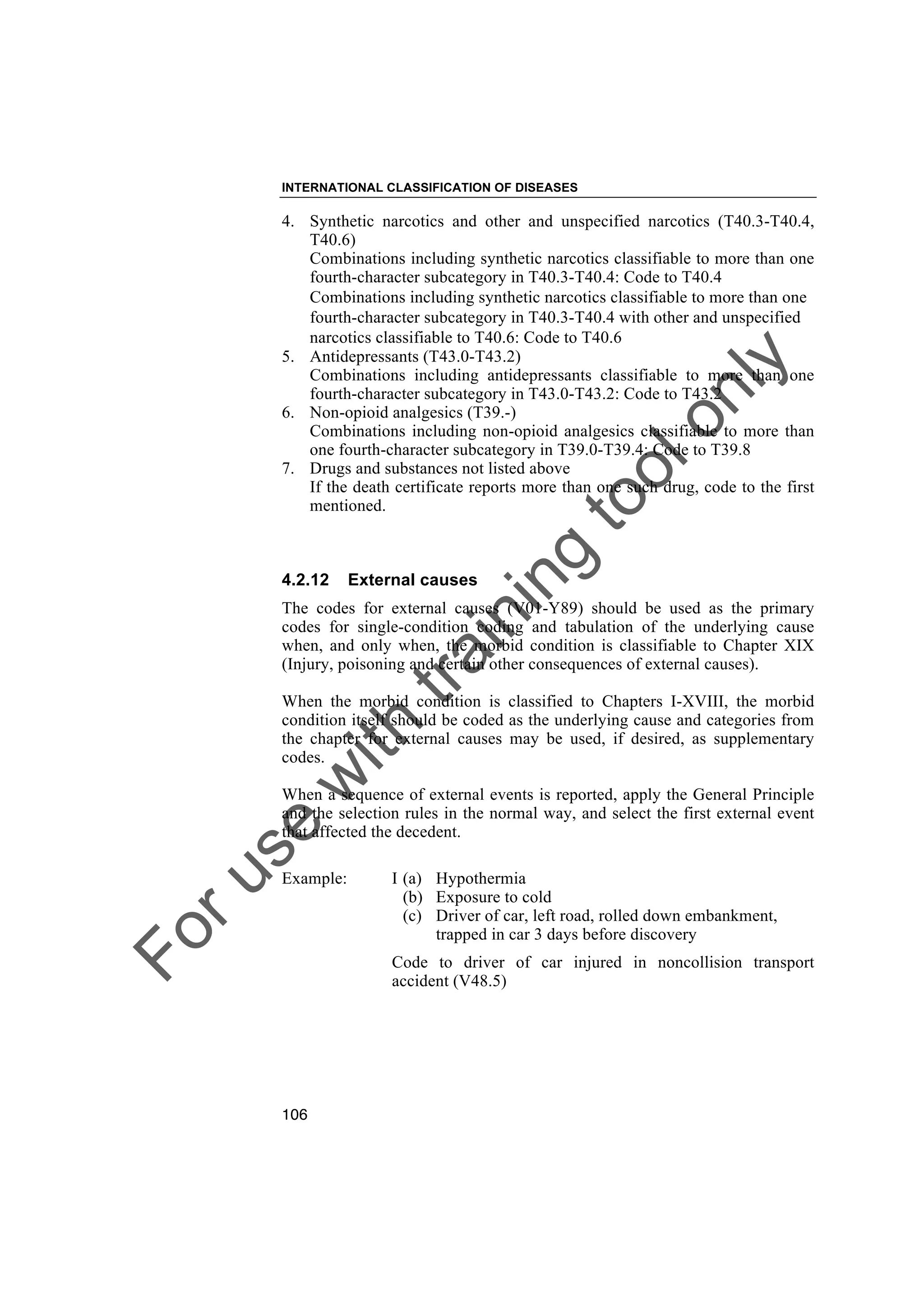 Foruse
w
ith
training
toolonly
INTERNATIONAL CLASSIFICATION OF DISEASES
106
4. Synthetic narcotics and other and unspecified narcotics (T40.3-T40.4,
T40.6)
Combinations including synthetic narcotics classifiable to more than one
fourth-character subcategory in T40.3-T40.4: Code to T40.4
Combinations including synthetic narcotics classifiable to more than one
fourth-character subcategory in T40.3-T40.4 with other and unspecified
narcotics classifiable to T40.6: Code to T40.6
5. Antidepressants (T43.0-T43.2)
Combinations including antidepressants classifiable to more than one
fourth-character subcategory in T43.0-T43.2: Code to T43.2
6. Non-opioid analgesics (T39.-)
Combinations including non-opioid analgesics classifiable to more than
one fourth-character subcategory in T39.0-T39.4: Code to T39.8
7. Drugs and substances not listed above
If the death certificate reports more than one such drug, code to the first
mentioned.
4.2.12 External causes
The codes for external causes (V01-Y89) should be used as the primary
codes for single-condition coding and tabulation of the underlying cause
when, and only when, the morbid condition is classifiable to Chapter XIX
(Injury, poisoning and certain other consequences of external causes).
When the morbid condition is classified to Chapters I-XVIII, the morbid
condition itself should be coded as the underlying cause and categories from
the chapter for external causes may be used, if desired, as supplementary
codes.
When a sequence of external events is reported, apply the General Principle
and the selection rules in the normal way, and select the first external event
that affected the decedent.
Example: I (a) Hypothermia
(b) Exposure to cold
(c) Driver of car, left road, rolled down embankment,
trapped in car 3 days before discovery
Code to driver of car injured in noncollision transport
accident (V48.5)
 