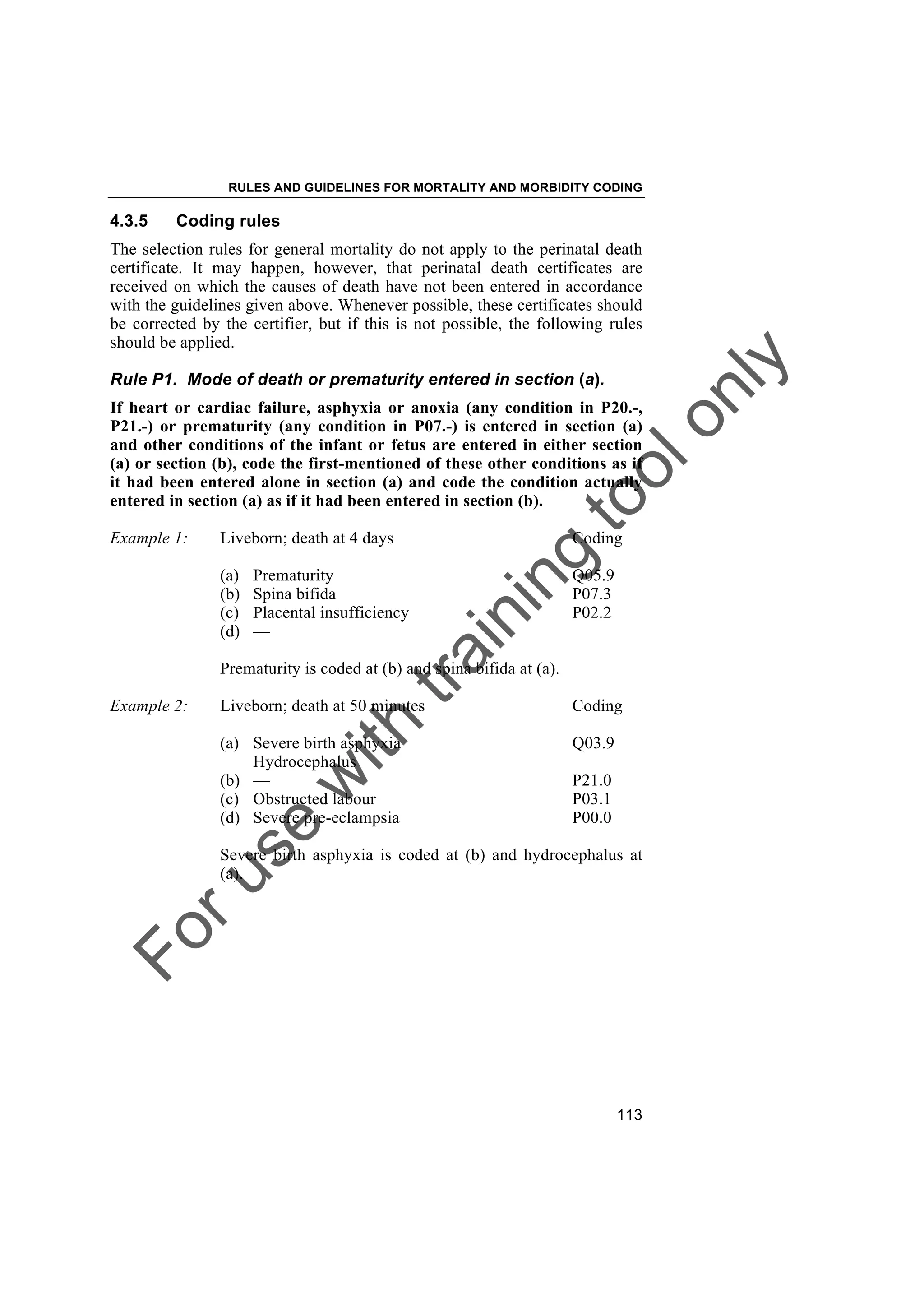 Foruse
w
ith
training
toolonly
RULES AND GUIDELINES FOR MORTALITY AND MORBIDITY CODING
113
4.3.5 Coding rules
The selection rules for general mortality do not apply to the perinatal death
certificate. It may happen, however, that perinatal death certificates are
received on which the causes of death have not been entered in accordance
with the guidelines given above. Whenever possible, these certificates should
be corrected by the certifier, but if this is not possible, the following rules
should be applied.
Rule P1. Mode of death or prematurity entered in section (a).
If heart or cardiac failure, asphyxia or anoxia (any condition in P20.-,
P21.-) or prematurity (any condition in P07.-) is entered in section (a)
and other conditions of the infant or fetus are entered in either section
(a) or section (b), code the first-mentioned of these other conditions as if
it had been entered alone in section (a) and code the condition actually
entered in section (a) as if it had been entered in section (b).
Example 1: Liveborn; death at 4 days Coding
(a) Prematurity Q05.9
(b) Spina bifida P07.3
(c) Placental insufficiency P02.2
(d) —
Prematurity is coded at (b) and spina bifida at (a).
Example 2: Liveborn; death at 50 minutes Coding
(a) Severe birth asphyxia Q03.9
Hydrocephalus
(b) — P21.0
(c) Obstructed labour P03.1
(d) Severe pre-eclampsia P00.0
Severe birth asphyxia is coded at (b) and hydrocephalus at
(a).
 