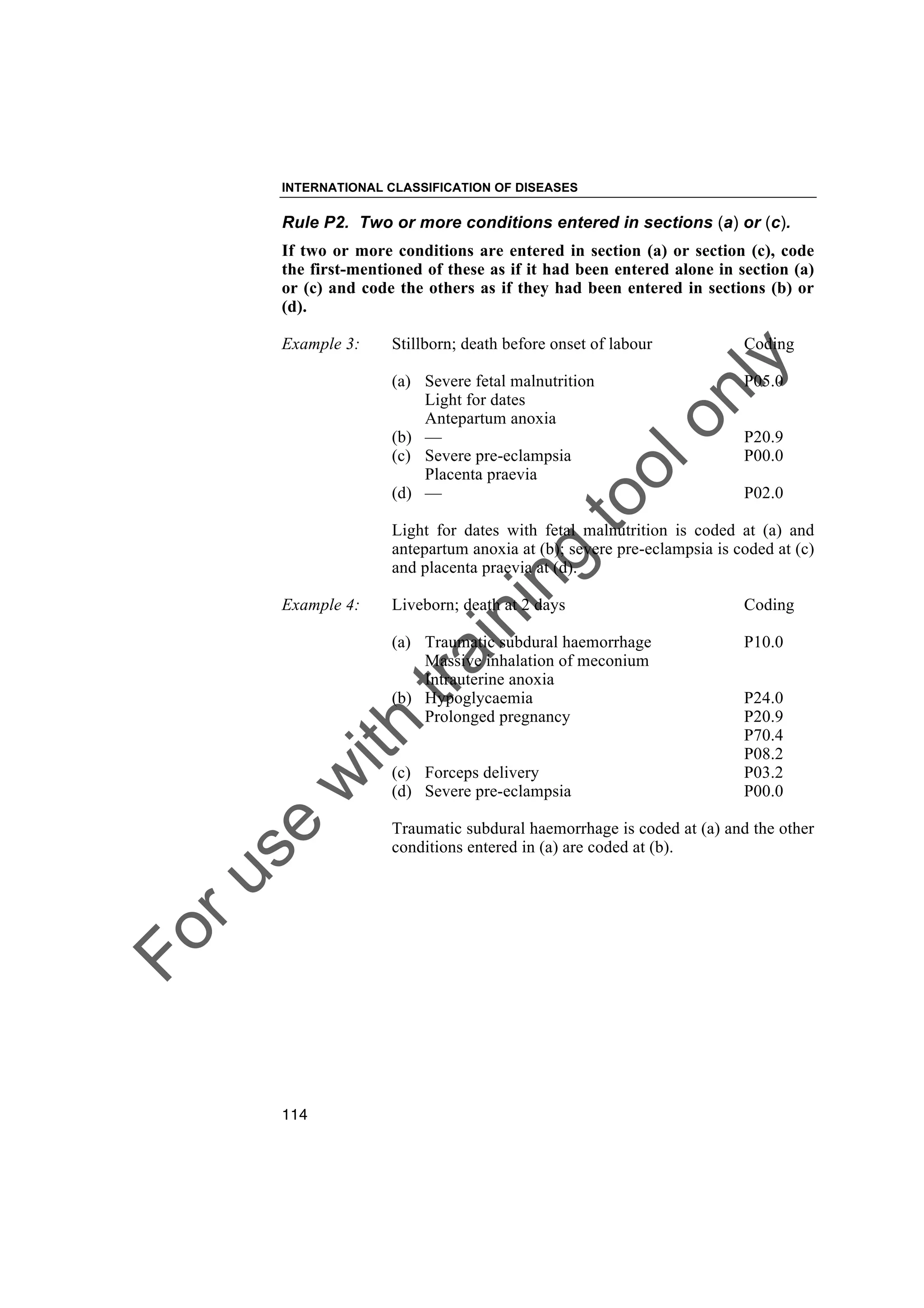 Foruse
w
ith
training
toolonly
INTERNATIONAL CLASSIFICATION OF DISEASES
114
Rule P2. Two or more conditions entered in sections (a) or (c).
If two or more conditions are entered in section (a) or section (c), code
the first-mentioned of these as if it had been entered alone in section (a)
or (c) and code the others as if they had been entered in sections (b) or
(d).
Example 3: Stillborn; death before onset of labour Coding
(a) Severe fetal malnutrition P05.0
Light for dates
Antepartum anoxia
(b) — P20.9
(c) Severe pre-eclampsia P00.0
Placenta praevia
(d) — P02.0
Light for dates with fetal malnutrition is coded at (a) and
antepartum anoxia at (b); severe pre-eclampsia is coded at (c)
and placenta praevia at (d).
Example 4: Liveborn; death at 2 days Coding
(a) Traumatic subdural haemorrhage P10.0
Massive inhalation of meconium
Intrauterine anoxia
(b) Hypoglycaemia P24.0
Prolonged pregnancy P20.9
P70.4
P08.2
(c) Forceps delivery P03.2
(d) Severe pre-eclampsia P00.0
Traumatic subdural haemorrhage is coded at (a) and the other
conditions entered in (a) are coded at (b).
 