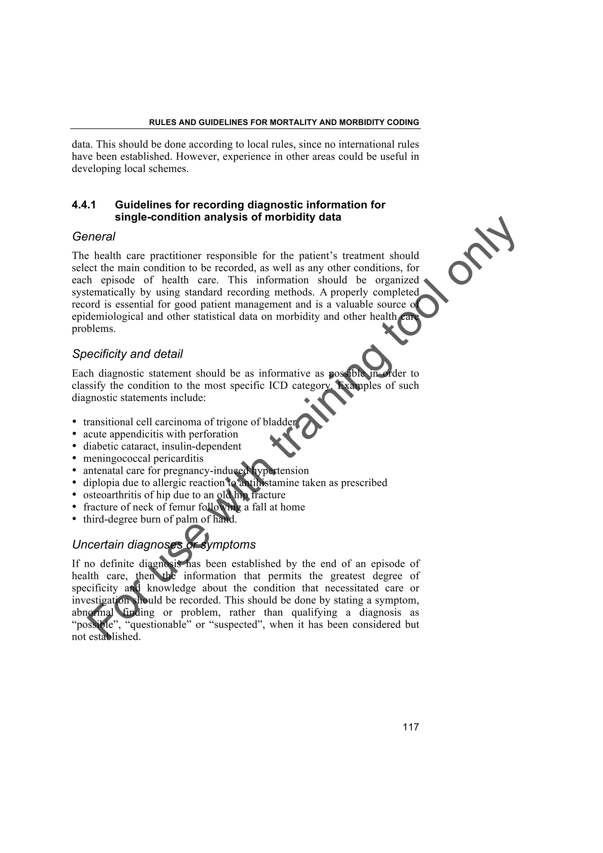 Foruse
w
ith
training
toolonly
RULES AND GUIDELINES FOR MORTALITY AND MORBIDITY CODING
117
data. This should be done according to local rules, since no international rules
have been established. However, experience in other areas could be useful in
developing local schemes.
4.4.1 Guidelines for recording diagnostic information for
single-condition analysis of morbidity data
General
The health care practitioner responsible for the patient’s treatment should
select the main condition to be recorded, as well as any other conditions, for
each episode of health care. This information should be organized
systematically by using standard recording methods. A properly completed
record is essential for good patient management and is a valuable source of
epidemiological and other statistical data on morbidity and other health care
problems.
Specificity and detail
Each diagnostic statement should be as informative as possible in order to
classify the condition to the most specific ICD category. Examples of such
diagnostic statements include:
• transitional cell carcinoma of trigone of bladder
• acute appendicitis with perforation
• diabetic cataract, insulin-dependent
• meningococcal pericarditis
• antenatal care for pregnancy-induced hypertension
• diplopia due to allergic reaction to antihistamine taken as prescribed
• osteoarthritis of hip due to an old hip fracture
• fracture of neck of femur following a fall at home
• third-degree burn of palm of hand.
Uncertain diagnoses or symptoms
If no definite diagnosis has been established by the end of an episode of
health care, then the information that permits the greatest degree of
specificity and knowledge about the condition that necessitated care or
investigation should be recorded. This should be done by stating a symptom,
abnormal finding or problem, rather than qualifying a diagnosis as
“possible”, “questionable” or “suspected”, when it has been considered but
not established.
 