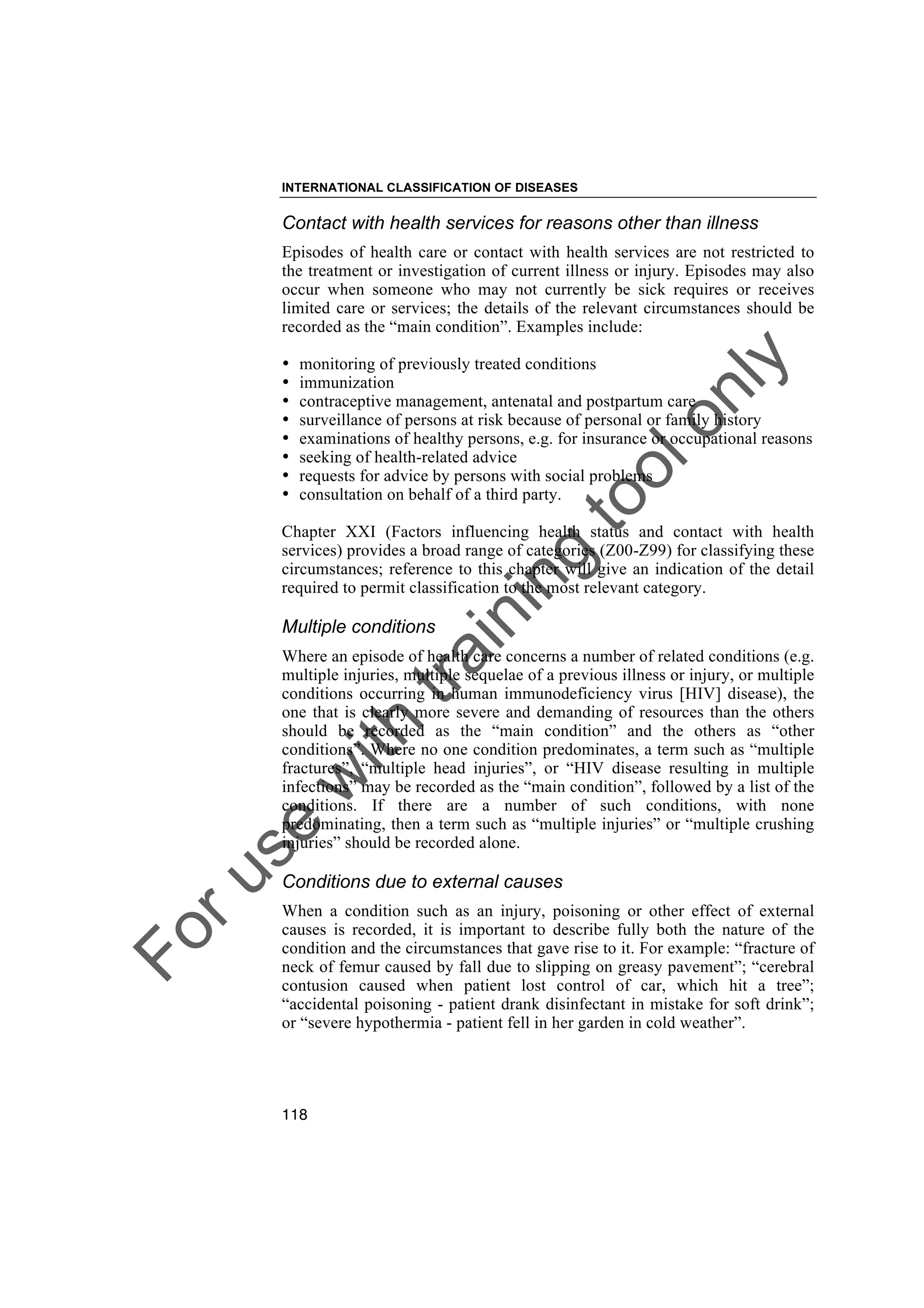 Foruse
w
ith
training
toolonly
INTERNATIONAL CLASSIFICATION OF DISEASES
118
Contact with health services for reasons other than illness
Episodes of health care or contact with health services are not restricted to
the treatment or investigation of current illness or injury. Episodes may also
occur when someone who may not currently be sick requires or receives
limited care or services; the details of the relevant circumstances should be
recorded as the “main condition”. Examples include:
• monitoring of previously treated conditions
• immunization
• contraceptive management, antenatal and postpartum care
• surveillance of persons at risk because of personal or family history
• examinations of healthy persons, e.g. for insurance or occupational reasons
• seeking of health-related advice
• requests for advice by persons with social problems
• consultation on behalf of a third party.
Chapter XXI (Factors influencing health status and contact with health
services) provides a broad range of categories (Z00-Z99) for classifying these
circumstances; reference to this chapter will give an indication of the detail
required to permit classification to the most relevant category.
Multiple conditions
Where an episode of health care concerns a number of related conditions (e.g.
multiple injuries, multiple sequelae of a previous illness or injury, or multiple
conditions occurring in human immunodeficiency virus [HIV] disease), the
one that is clearly more severe and demanding of resources than the others
should be recorded as the “main condition” and the others as “other
conditions”. Where no one condition predominates, a term such as “multiple
fractures”, “multiple head injuries”, or “HIV disease resulting in multiple
infections” may be recorded as the “main condition”, followed by a list of the
conditions. If there are a number of such conditions, with none
predominating, then a term such as “multiple injuries” or “multiple crushing
injuries” should be recorded alone.
Conditions due to external causes
When a condition such as an injury, poisoning or other effect of external
causes is recorded, it is important to describe fully both the nature of the
condition and the circumstances that gave rise to it. For example: “fracture of
neck of femur caused by fall due to slipping on greasy pavement”; “cerebral
contusion caused when patient lost control of car, which hit a tree”;
“accidental poisoning - patient drank disinfectant in mistake for soft drink”;
or “severe hypothermia - patient fell in her garden in cold weather”.
 