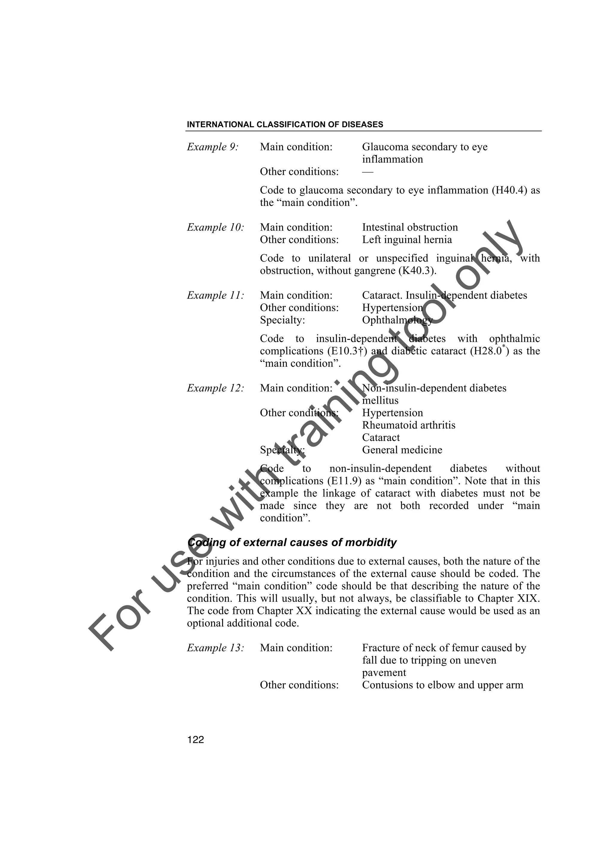 Foruse
w
ith
training
toolonly
INTERNATIONAL CLASSIFICATION OF DISEASES
122
Example 9: Main condition: Glaucoma secondary to eye
inflammation
Other conditions: —
Code to glaucoma secondary to eye inflammation (H40.4) as
the “main condition”.
Example 10: Main condition: Intestinal obstruction
Other conditions: Left inguinal hernia
Code to unilateral or unspecified inguinal hernia, with
obstruction, without gangrene (K40.3).
Example 11: Main condition: Cataract. Insulin-dependent diabetes
Other conditions: Hypertension
Specialty: Ophthalmology
Code to insulin-dependent diabetes with ophthalmic
complications (E10.3†) and diabetic cataract (H28.0*
) as the
“main condition”.
Example 12: Main condition: Non-insulin-dependent diabetes
mellitus
Other conditions: Hypertension
Rheumatoid arthritis
Cataract
Specialty: General medicine
Code to non-insulin-dependent diabetes without
complications (E11.9) as “main condition”. Note that in this
example the linkage of cataract with diabetes must not be
made since they are not both recorded under “main
condition”.
Coding of external causes of morbidity
For injuries and other conditions due to external causes, both the nature of the
condition and the circumstances of the external cause should be coded. The
preferred “main condition” code should be that describing the nature of the
condition. This will usually, but not always, be classifiable to Chapter XIX.
The code from Chapter XX indicating the external cause would be used as an
optional additional code.
Example 13: Main condition: Fracture of neck of femur caused by
fall due to tripping on uneven
pavement
Other conditions: Contusions to elbow and upper arm
 