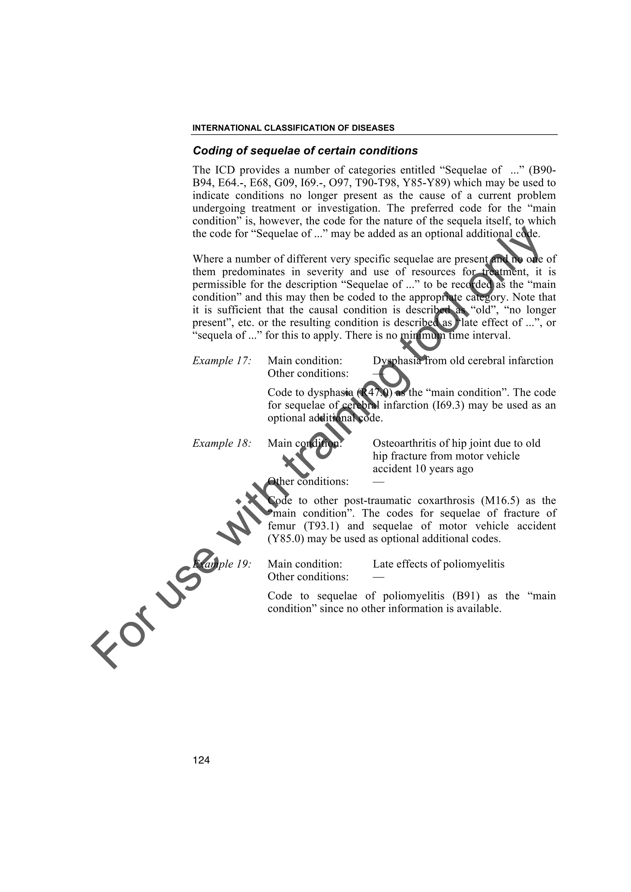 Foruse
w
ith
training
toolonly
INTERNATIONAL CLASSIFICATION OF DISEASES
124
Coding of sequelae of certain conditions
The ICD provides a number of categories entitled “Sequelae of ...” (B90-
B94, E64.-, E68, G09, I69.-, O97, T90-T98, Y85-Y89) which may be used to
indicate conditions no longer present as the cause of a current problem
undergoing treatment or investigation. The preferred code for the “main
condition” is, however, the code for the nature of the sequela itself, to which
the code for “Sequelae of ...” may be added as an optional additional code.
Where a number of different very specific sequelae are present and no one of
them predominates in severity and use of resources for treatment, it is
permissible for the description “Sequelae of ...” to be recorded as the “main
condition” and this may then be coded to the appropriate category. Note that
it is sufficient that the causal condition is described as “old”, “no longer
present”, etc. or the resulting condition is described as “late effect of ...”, or
“sequela of ...” for this to apply. There is no minimum time interval.
Example 17: Main condition: Dysphasia from old cerebral infarction
Other conditions: —
Code to dysphasia (R47.0) as the “main condition”. The code
for sequelae of cerebral infarction (I69.3) may be used as an
optional additional code.
Example 18: Main condition: Osteoarthritis of hip joint due to old
hip fracture from motor vehicle
accident 10 years ago
Other conditions: —
Code to other post-traumatic coxarthrosis (M16.5) as the
“main condition”. The codes for sequelae of fracture of
femur (T93.1) and sequelae of motor vehicle accident
(Y85.0) may be used as optional additional codes.
Example 19: Main condition: Late effects of poliomyelitis
Other conditions: —
Code to sequelae of poliomyelitis (B91) as the “main
condition” since no other information is available.
 