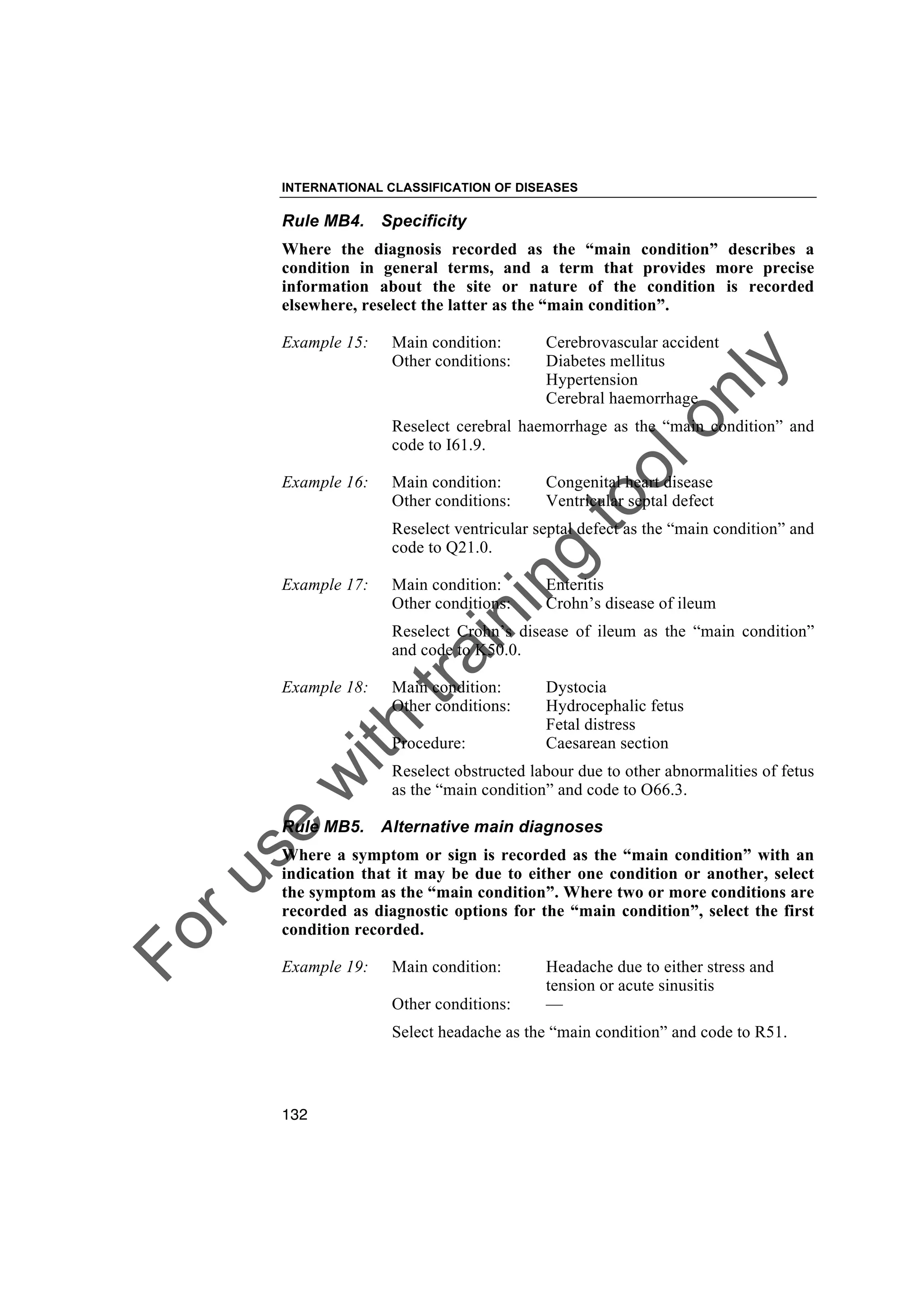 Foruse
w
ith
training
toolonly
INTERNATIONAL CLASSIFICATION OF DISEASES
132
Rule MB4. Specificity
Where the diagnosis recorded as the “main condition” describes a
condition in general terms, and a term that provides more precise
information about the site or nature of the condition is recorded
elsewhere, reselect the latter as the “main condition”.
Example 15: Main condition: Cerebrovascular accident
Other conditions: Diabetes mellitus
Hypertension
Cerebral haemorrhage
Reselect cerebral haemorrhage as the “main condition” and
code to I61.9.
Example 16: Main condition: Congenital heart disease
Other conditions: Ventricular septal defect
Reselect ventricular septal defect as the “main condition” and
code to Q21.0.
Example 17: Main condition: Enteritis
Other conditions: Crohn’s disease of ileum
Reselect Crohn’s disease of ileum as the “main condition”
and code to K50.0.
Example 18: Main condition: Dystocia
Other conditions: Hydrocephalic fetus
Fetal distress
Procedure: Caesarean section
Reselect obstructed labour due to other abnormalities of fetus
as the “main condition” and code to O66.3.
Rule MB5. Alternative main diagnoses
Where a symptom or sign is recorded as the “main condition” with an
indication that it may be due to either one condition or another, select
the symptom as the “main condition”. Where two or more conditions are
recorded as diagnostic options for the “main condition”, select the first
condition recorded.
Example 19: Main condition: Headache due to either stress and
tension or acute sinusitis
Other conditions: —
Select headache as the “main condition” and code to R51.
 