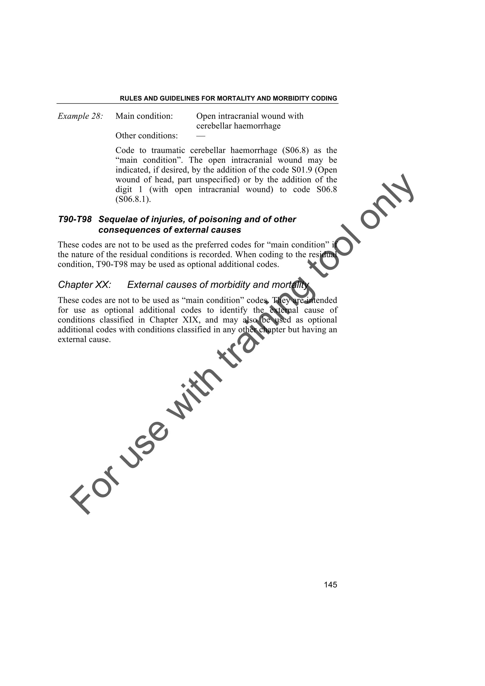 Foruse
w
ith
training
toolonly
RULES AND GUIDELINES FOR MORTALITY AND MORBIDITY CODING
145
Example 28: Main condition: Open intracranial wound with
cerebellar haemorrhage
Other conditions: —
Code to traumatic cerebellar haemorrhage (S06.8) as the
“main condition”. The open intracranial wound may be
indicated, if desired, by the addition of the code S01.9 (Open
wound of head, part unspecified) or by the addition of the
digit 1 (with open intracranial wound) to code S06.8
(S06.8.1).
T90-T98 Sequelae of injuries, of poisoning and of other
consequences of external causes
These codes are not to be used as the preferred codes for “main condition” if
the nature of the residual conditions is recorded. When coding to the residual
condition, T90-T98 may be used as optional additional codes.
Chapter XX: External causes of morbidity and mortality
These codes are not to be used as “main condition” codes. They are intended
for use as optional additional codes to identify the external cause of
conditions classified in Chapter XIX, and may also be used as optional
additional codes with conditions classified in any other chapter but having an
external cause.
 