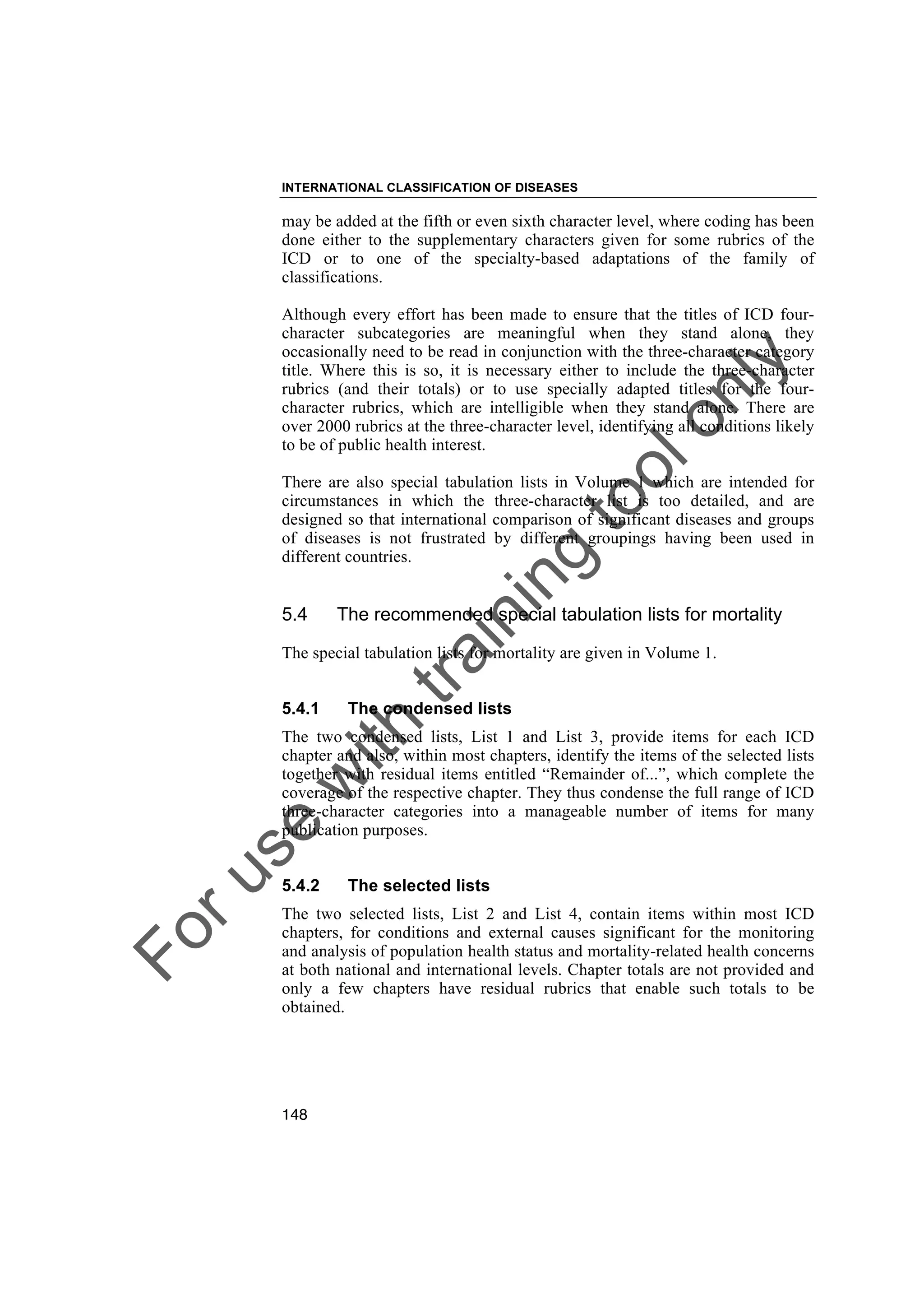 Foruse
w
ith
training
toolonly
INTERNATIONAL CLASSIFICATION OF DISEASES
148
may be added at the fifth or even sixth character level, where coding has been
done either to the supplementary characters given for some rubrics of the
ICD or to one of the specialty-based adaptations of the family of
classifications.
Although every effort has been made to ensure that the titles of ICD four-
character subcategories are meaningful when they stand alone, they
occasionally need to be read in conjunction with the three-character category
title. Where this is so, it is necessary either to include the three-character
rubrics (and their totals) or to use specially adapted titles for the four-
character rubrics, which are intelligible when they stand alone. There are
over 2000 rubrics at the three-character level, identifying all conditions likely
to be of public health interest.
There are also special tabulation lists in Volume 1 which are intended for
circumstances in which the three-character list is too detailed, and are
designed so that international comparison of significant diseases and groups
of diseases is not frustrated by different groupings having been used in
different countries.
5.4 The recommended special tabulation lists for mortality
The special tabulation lists for mortality are given in Volume 1.
5.4.1 The condensed lists
The two condensed lists, List 1 and List 3, provide items for each ICD
chapter and also, within most chapters, identify the items of the selected lists
together with residual items entitled “Remainder of...”, which complete the
coverage of the respective chapter. They thus condense the full range of ICD
three-character categories into a manageable number of items for many
publication purposes.
5.4.2 The selected lists
The two selected lists, List 2 and List 4, contain items within most ICD
chapters, for conditions and external causes significant for the monitoring
and analysis of population health status and mortality-related health concerns
at both national and international levels. Chapter totals are not provided and
only a few chapters have residual rubrics that enable such totals to be
obtained.
 
