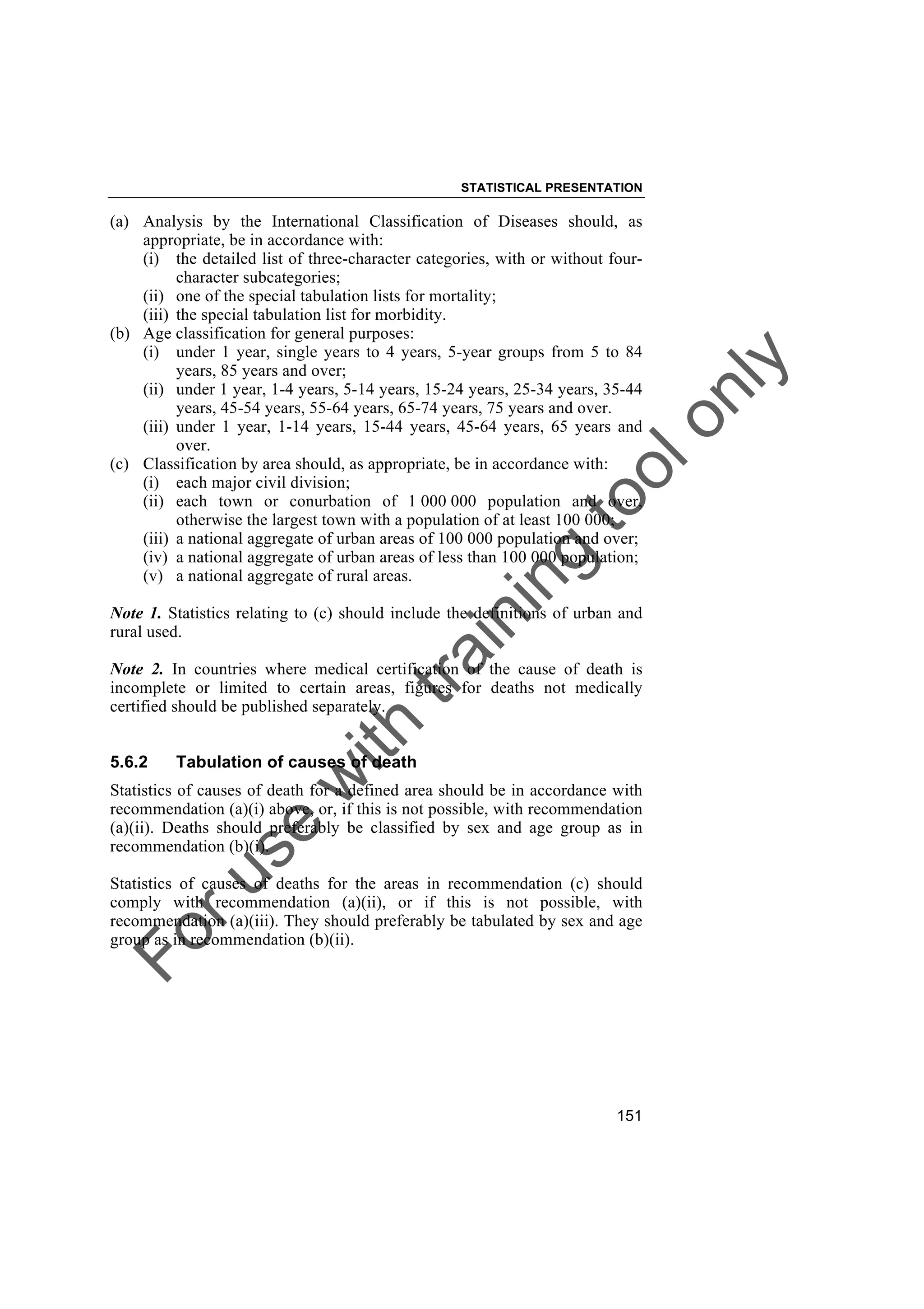 Foruse
w
ith
training
toolonly
STATISTICAL PRESENTATION
151
(a) Analysis by the International Classification of Diseases should, as
appropriate, be in accordance with:
(i) the detailed list of three-character categories, with or without four-
character subcategories;
(ii) one of the special tabulation lists for mortality;
(iii) the special tabulation list for morbidity.
(b) Age classification for general purposes:
(i) under 1 year, single years to 4 years, 5-year groups from 5 to 84
years, 85 years and over;
(ii) under 1 year, 1-4 years, 5-14 years, 15-24 years, 25-34 years, 35-44
years, 45-54 years, 55-64 years, 65-74 years, 75 years and over.
(iii) under 1 year, 1-14 years, 15-44 years, 45-64 years, 65 years and
over.
(c) Classification by area should, as appropriate, be in accordance with:
(i) each major civil division;
(ii) each town or conurbation of 1 000 000 population and over,
otherwise the largest town with a population of at least 100 000;
(iii) a national aggregate of urban areas of 100 000 population and over;
(iv) a national aggregate of urban areas of less than 100 000 population;
(v) a national aggregate of rural areas.
Note 1. Statistics relating to (c) should include the definitions of urban and
rural used.
Note 2. In countries where medical certification of the cause of death is
incomplete or limited to certain areas, figures for deaths not medically
certified should be published separately.
5.6.2 Tabulation of causes of death
Statistics of causes of death for a defined area should be in accordance with
recommendation (a)(i) above, or, if this is not possible, with recommendation
(a)(ii). Deaths should preferably be classified by sex and age group as in
recommendation (b)(i).
Statistics of causes of deaths for the areas in recommendation (c) should
comply with recommendation (a)(ii), or if this is not possible, with
recommendation (a)(iii). They should preferably be tabulated by sex and age
group as in recommendation (b)(ii).
 