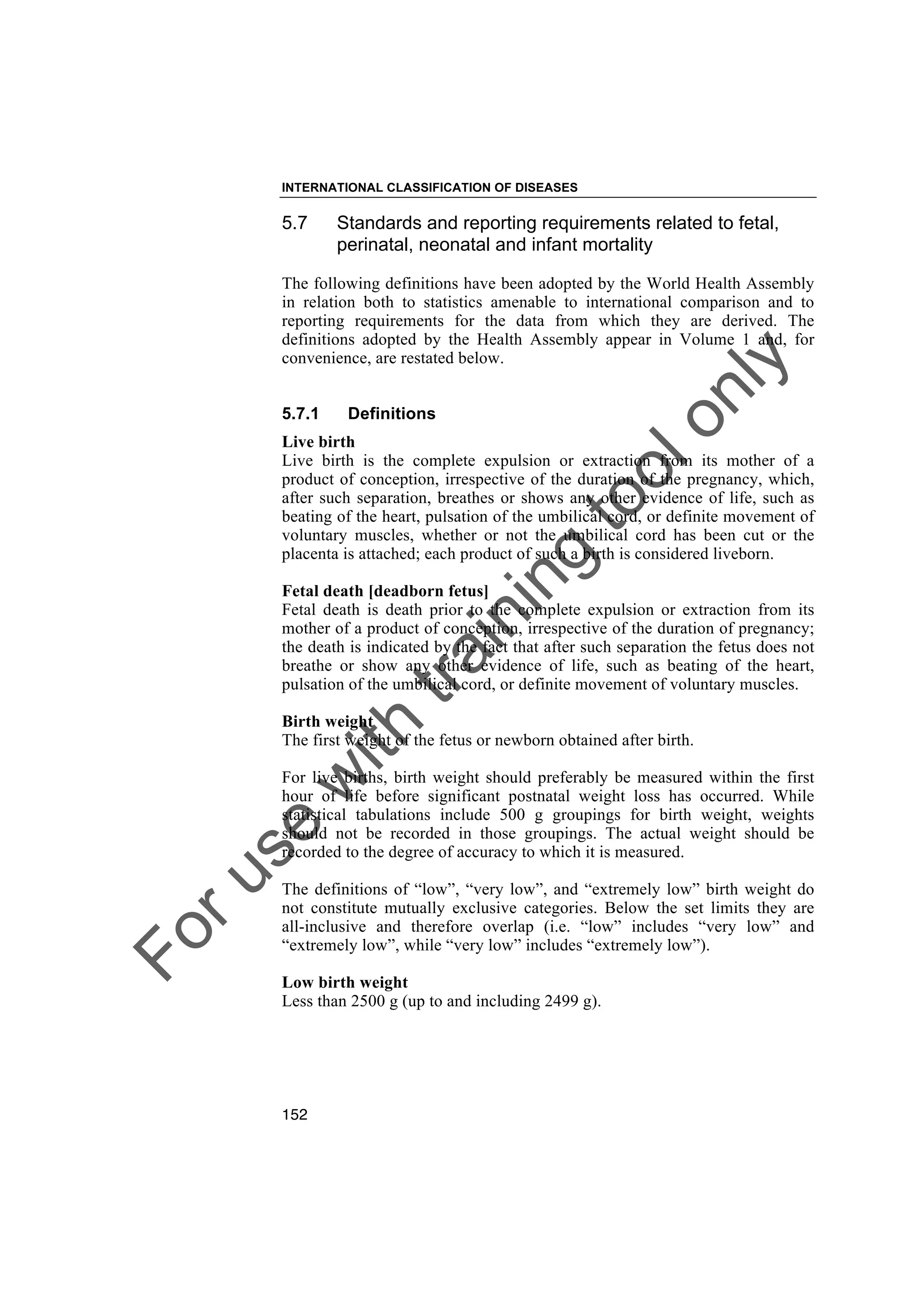 Foruse
w
ith
training
toolonly
INTERNATIONAL CLASSIFICATION OF DISEASES
152
5.7 Standards and reporting requirements related to fetal,
perinatal, neonatal and infant mortality
The following definitions have been adopted by the World Health Assembly
in relation both to statistics amenable to international comparison and to
reporting requirements for the data from which they are derived. The
definitions adopted by the Health Assembly appear in Volume 1 and, for
convenience, are restated below.
5.7.1 Definitions
Live birth
Live birth is the complete expulsion or extraction from its mother of a
product of conception, irrespective of the duration of the pregnancy, which,
after such separation, breathes or shows any other evidence of life, such as
beating of the heart, pulsation of the umbilical cord, or definite movement of
voluntary muscles, whether or not the umbilical cord has been cut or the
placenta is attached; each product of such a birth is considered liveborn.
Fetal death [deadborn fetus]
Fetal death is death prior to the complete expulsion or extraction from its
mother of a product of conception, irrespective of the duration of pregnancy;
the death is indicated by the fact that after such separation the fetus does not
breathe or show any other evidence of life, such as beating of the heart,
pulsation of the umbilical cord, or definite movement of voluntary muscles.
Birth weight
The first weight of the fetus or newborn obtained after birth.
For live births, birth weight should preferably be measured within the first
hour of life before significant postnatal weight loss has occurred. While
statistical tabulations include 500 g groupings for birth weight, weights
should not be recorded in those groupings. The actual weight should be
recorded to the degree of accuracy to which it is measured.
The definitions of “low”, “very low”, and “extremely low” birth weight do
not constitute mutually exclusive categories. Below the set limits they are
all-inclusive and therefore overlap (i.e. “low” includes “very low” and
“extremely low”, while “very low” includes “extremely low”).
Low birth weight
Less than 2500 g (up to and including 2499 g).
 