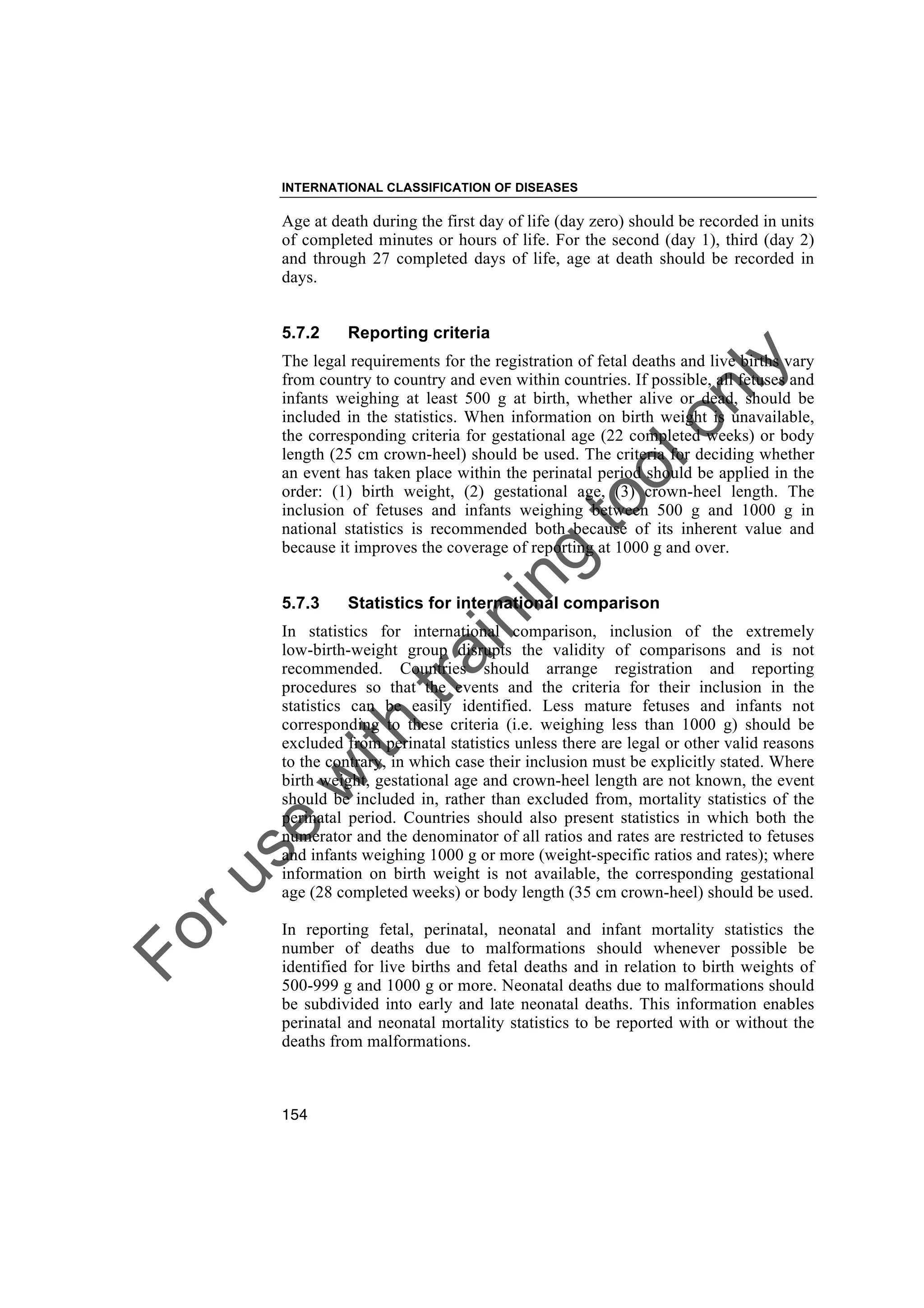 Foruse
w
ith
training
toolonly
INTERNATIONAL CLASSIFICATION OF DISEASES
154
Age at death during the first day of life (day zero) should be recorded in units
of completed minutes or hours of life. For the second (day 1), third (day 2)
and through 27 completed days of life, age at death should be recorded in
days.
5.7.2 Reporting criteria
The legal requirements for the registration of fetal deaths and live births vary
from country to country and even within countries. If possible, all fetuses and
infants weighing at least 500 g at birth, whether alive or dead, should be
included in the statistics. When information on birth weight is unavailable,
the corresponding criteria for gestational age (22 completed weeks) or body
length (25 cm crown-heel) should be used. The criteria for deciding whether
an event has taken place within the perinatal period should be applied in the
order: (1) birth weight, (2) gestational age, (3) crown-heel length. The
inclusion of fetuses and infants weighing between 500 g and 1000 g in
national statistics is recommended both because of its inherent value and
because it improves the coverage of reporting at 1000 g and over.
5.7.3 Statistics for international comparison
In statistics for international comparison, inclusion of the extremely
low-birth-weight group disrupts the validity of comparisons and is not
recommended. Countries should arrange registration and reporting
procedures so that the events and the criteria for their inclusion in the
statistics can be easily identified. Less mature fetuses and infants not
corresponding to these criteria (i.e. weighing less than 1000 g) should be
excluded from perinatal statistics unless there are legal or other valid reasons
to the contrary, in which case their inclusion must be explicitly stated. Where
birth weight, gestational age and crown-heel length are not known, the event
should be included in, rather than excluded from, mortality statistics of the
perinatal period. Countries should also present statistics in which both the
numerator and the denominator of all ratios and rates are restricted to fetuses
and infants weighing 1000 g or more (weight-specific ratios and rates); where
information on birth weight is not available, the corresponding gestational
age (28 completed weeks) or body length (35 cm crown-heel) should be used.
In reporting fetal, perinatal, neonatal and infant mortality statistics the
number of deaths due to malformations should whenever possible be
identified for live births and fetal deaths and in relation to birth weights of
500-999 g and 1000 g or more. Neonatal deaths due to malformations should
be subdivided into early and late neonatal deaths. This information enables
perinatal and neonatal mortality statistics to be reported with or without the
deaths from malformations.
 