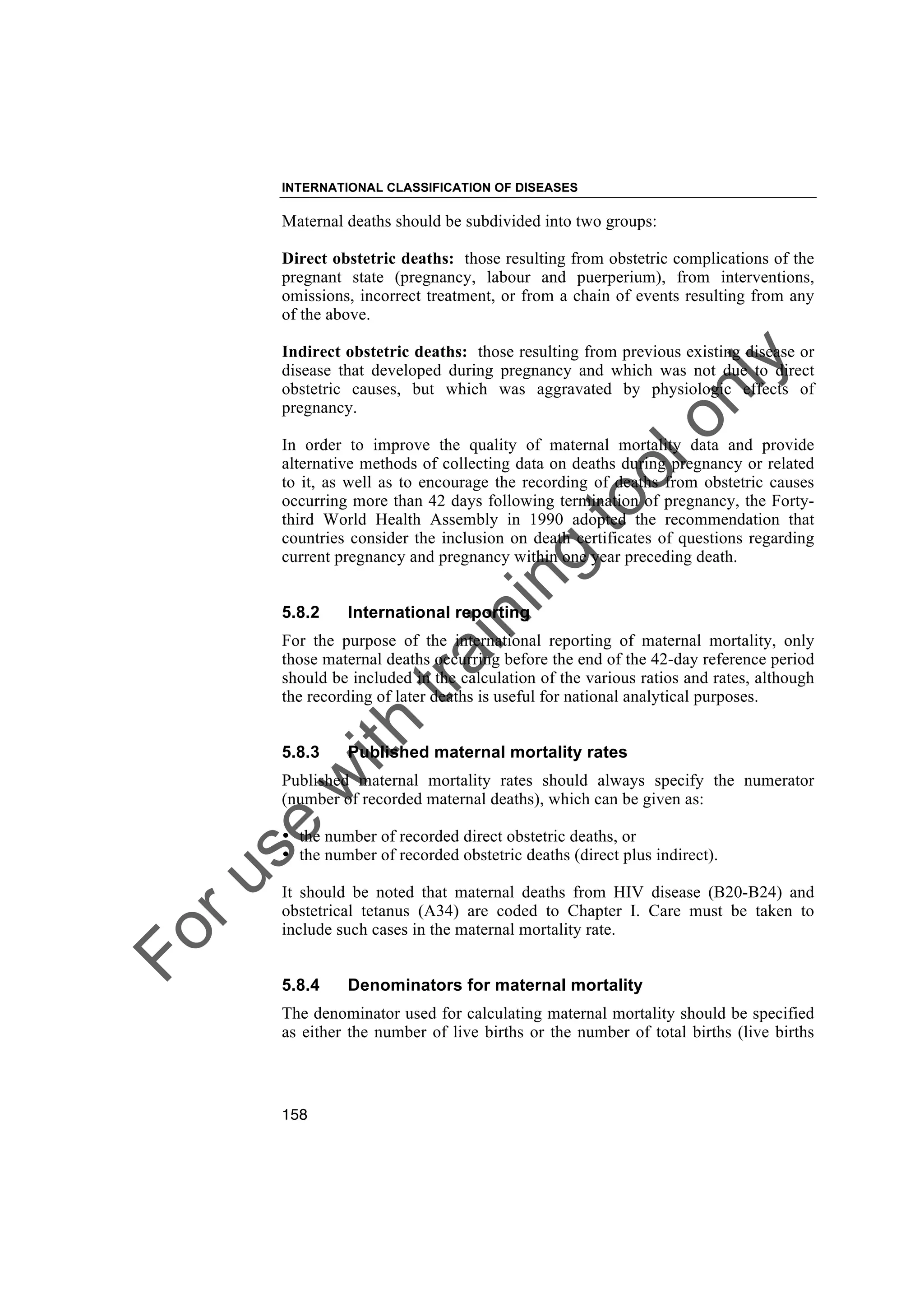 Foruse
w
ith
training
toolonly
INTERNATIONAL CLASSIFICATION OF DISEASES
158
Maternal deaths should be subdivided into two groups:
Direct obstetric deaths: those resulting from obstetric complications of the
pregnant state (pregnancy, labour and puerperium), from interventions,
omissions, incorrect treatment, or from a chain of events resulting from any
of the above.
Indirect obstetric deaths: those resulting from previous existing disease or
disease that developed during pregnancy and which was not due to direct
obstetric causes, but which was aggravated by physiologic effects of
pregnancy.
In order to improve the quality of maternal mortality data and provide
alternative methods of collecting data on deaths during pregnancy or related
to it, as well as to encourage the recording of deaths from obstetric causes
occurring more than 42 days following termination of pregnancy, the Forty-
third World Health Assembly in 1990 adopted the recommendation that
countries consider the inclusion on death certificates of questions regarding
current pregnancy and pregnancy within one year preceding death.
5.8.2 International reporting
For the purpose of the international reporting of maternal mortality, only
those maternal deaths occurring before the end of the 42-day reference period
should be included in the calculation of the various ratios and rates, although
the recording of later deaths is useful for national analytical purposes.
5.8.3 Published maternal mortality rates
Published maternal mortality rates should always specify the numerator
(number of recorded maternal deaths), which can be given as:
• the number of recorded direct obstetric deaths, or
• the number of recorded obstetric deaths (direct plus indirect).
It should be noted that maternal deaths from HIV disease (B20-B24) and
obstetrical tetanus (A34) are coded to Chapter I. Care must be taken to
include such cases in the maternal mortality rate.
5.8.4 Denominators for maternal mortality
The denominator used for calculating maternal mortality should be specified
as either the number of live births or the number of total births (live births
 