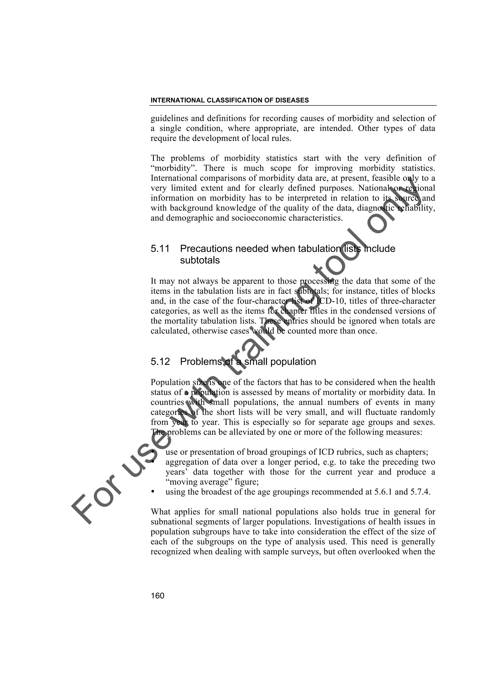 Foruse
w
ith
training
toolonly
INTERNATIONAL CLASSIFICATION OF DISEASES
160
guidelines and definitions for recording causes of morbidity and selection of
a single condition, where appropriate, are intended. Other types of data
require the development of local rules.
The problems of morbidity statistics start with the very definition of
“morbidity”. There is much scope for improving morbidity statistics.
International comparisons of morbidity data are, at present, feasible only to a
very limited extent and for clearly defined purposes. National or regional
information on morbidity has to be interpreted in relation to its source and
with background knowledge of the quality of the data, diagnostic reliability,
and demographic and socioeconomic characteristics.
5.11 Precautions needed when tabulation lists include
subtotals
It may not always be apparent to those processing the data that some of the
items in the tabulation lists are in fact subtotals; for instance, titles of blocks
and, in the case of the four-character list of ICD-10, titles of three-character
categories, as well as the items for chapter titles in the condensed versions of
the mortality tabulation lists. These entries should be ignored when totals are
calculated, otherwise cases would be counted more than once.
5.12 Problems of a small population
Population size is one of the factors that has to be considered when the health
status of a population is assessed by means of mortality or morbidity data. In
countries with small populations, the annual numbers of events in many
categories of the short lists will be very small, and will fluctuate randomly
from year to year. This is especially so for separate age groups and sexes.
The problems can be alleviated by one or more of the following measures:
• use or presentation of broad groupings of ICD rubrics, such as chapters;
• aggregation of data over a longer period, e.g. to take the preceding two
years’ data together with those for the current year and produce a
“moving average” figure;
• using the broadest of the age groupings recommended at 5.6.1 and 5.7.4.
What applies for small national populations also holds true in general for
subnational segments of larger populations. Investigations of health issues in
population subgroups have to take into consideration the effect of the size of
each of the subgroups on the type of analysis used. This need is generally
recognized when dealing with sample surveys, but often overlooked when the
 
