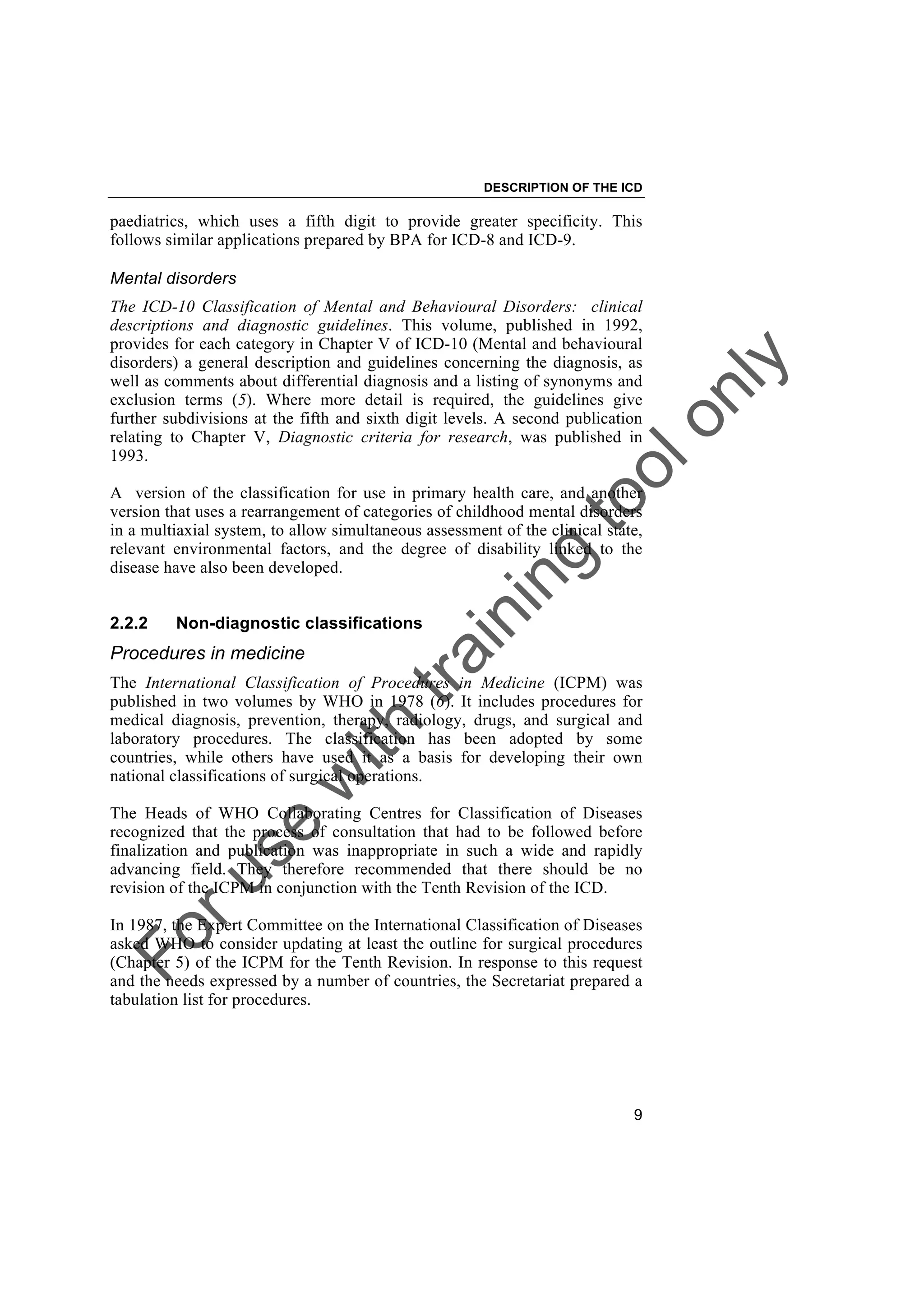 Foruse
w
ith
training
toolonly
DESCRIPTION OF THE ICD
9
paediatrics, which uses a fifth digit to provide greater specificity. This
follows similar applications prepared by BPA for ICD-8 and ICD-9.
Mental disorders
The ICD-10 Classification of Mental and Behavioural Disorders: clinical
descriptions and diagnostic guidelines. This volume, published in 1992,
provides for each category in Chapter V of ICD-10 (Mental and behavioural
disorders) a general description and guidelines concerning the diagnosis, as
well as comments about differential diagnosis and a listing of synonyms and
exclusion terms (5). Where more detail is required, the guidelines give
further subdivisions at the fifth and sixth digit levels. A second publication
relating to Chapter V, Diagnostic criteria for research, was published in
1993.
A version of the classification for use in primary health care, and another
version that uses a rearrangement of categories of childhood mental disorders
in a multiaxial system, to allow simultaneous assessment of the clinical state,
relevant environmental factors, and the degree of disability linked to the
disease have also been developed.
2.2.2 Non-diagnostic classifications
Procedures in medicine
The International Classification of Procedures in Medicine (ICPM) was
published in two volumes by WHO in 1978 (6). It includes procedures for
medical diagnosis, prevention, therapy, radiology, drugs, and surgical and
laboratory procedures. The classification has been adopted by some
countries, while others have used it as a basis for developing their own
national classifications of surgical operations.
The Heads of WHO Collaborating Centres for Classification of Diseases
recognized that the process of consultation that had to be followed before
finalization and publication was inappropriate in such a wide and rapidly
advancing field. They therefore recommended that there should be no
revision of the ICPM in conjunction with the Tenth Revision of the ICD.
In 1987, the Expert Committee on the International Classification of Diseases
asked WHO to consider updating at least the outline for surgical procedures
(Chapter 5) of the ICPM for the Tenth Revision. In response to this request
and the needs expressed by a number of countries, the Secretariat prepared a
tabulation list for procedures.
 