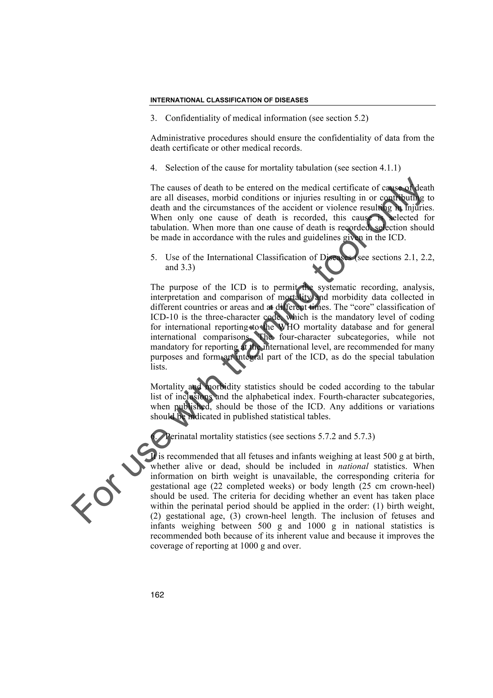 Foruse
w
ith
training
toolonly
INTERNATIONAL CLASSIFICATION OF DISEASES
162
3. Confidentiality of medical information (see section 5.2)
Administrative procedures should ensure the confidentiality of data from the
death certificate or other medical records.
4. Selection of the cause for mortality tabulation (see section 4.1.1)
The causes of death to be entered on the medical certificate of cause of death
are all diseases, morbid conditions or injuries resulting in or contributing to
death and the circumstances of the accident or violence resulting in injuries.
When only one cause of death is recorded, this cause is selected for
tabulation. When more than one cause of death is recorded, selection should
be made in accordance with the rules and guidelines given in the ICD.
5. Use of the International Classification of Diseases (see sections 2.1, 2.2,
and 3.3)
The purpose of the ICD is to permit the systematic recording, analysis,
interpretation and comparison of mortality and morbidity data collected in
different countries or areas and at different times. The “core” classification of
ICD-10 is the three-character code, which is the mandatory level of coding
for international reporting to the WHO mortality database and for general
international comparisons. The four-character subcategories, while not
mandatory for reporting at the international level, are recommended for many
purposes and form an integral part of the ICD, as do the special tabulation
lists.
Mortality and morbidity statistics should be coded according to the tabular
list of inclusions and the alphabetical index. Fourth-character subcategories,
when published, should be those of the ICD. Any additions or variations
should be indicated in published statistical tables.
6. Perinatal mortality statistics (see sections 5.7.2 and 5.7.3)
It is recommended that all fetuses and infants weighing at least 500 g at birth,
whether alive or dead, should be included in national statistics. When
information on birth weight is unavailable, the corresponding criteria for
gestational age (22 completed weeks) or body length (25 cm crown-heel)
should be used. The criteria for deciding whether an event has taken place
within the perinatal period should be applied in the order: (1) birth weight,
(2) gestational age, (3) crown-heel length. The inclusion of fetuses and
infants weighing between 500 g and 1000 g in national statistics is
recommended both because of its inherent value and because it improves the
coverage of reporting at 1000 g and over.
 