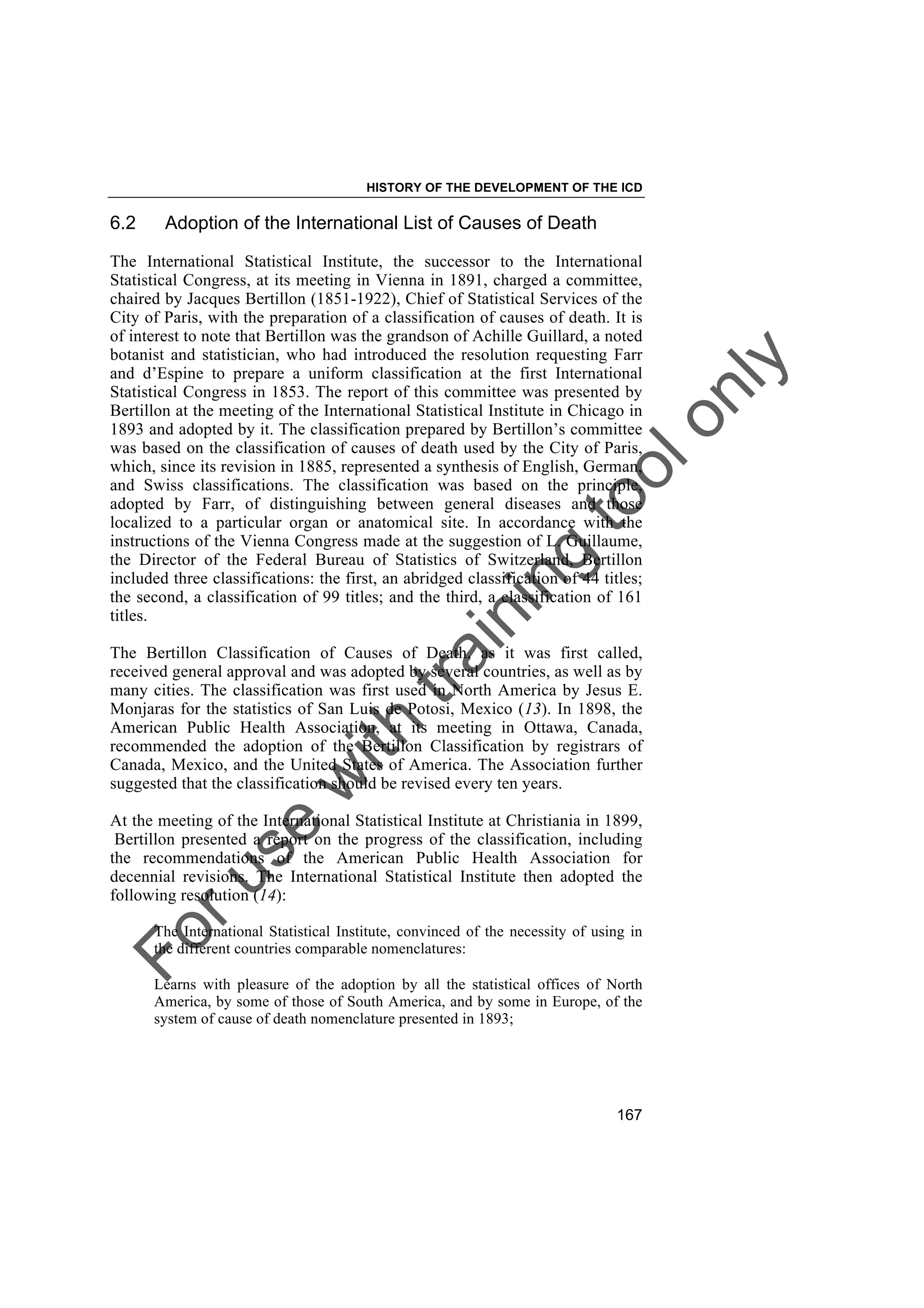 Foruse
w
ith
training
toolonly
HISTORY OF THE DEVELOPMENT OF THE ICD
167
6.2 Adoption of the International List of Causes of Death
The International Statistical Institute, the successor to the International
Statistical Congress, at its meeting in Vienna in 1891, charged a committee,
chaired by Jacques Bertillon (1851-1922), Chief of Statistical Services of the
City of Paris, with the preparation of a classification of causes of death. It is
of interest to note that Bertillon was the grandson of Achille Guillard, a noted
botanist and statistician, who had introduced the resolution requesting Farr
and d’Espine to prepare a uniform classification at the first International
Statistical Congress in 1853. The report of this committee was presented by
Bertillon at the meeting of the International Statistical Institute in Chicago in
1893 and adopted by it. The classification prepared by Bertillon’s committee
was based on the classification of causes of death used by the City of Paris,
which, since its revision in 1885, represented a synthesis of English, German,
and Swiss classifications. The classification was based on the principle,
adopted by Farr, of distinguishing between general diseases and those
localized to a particular organ or anatomical site. In accordance with the
instructions of the Vienna Congress made at the suggestion of L. Guillaume,
the Director of the Federal Bureau of Statistics of Switzerland, Bertillon
included three classifications: the first, an abridged classification of 44 titles;
the second, a classification of 99 titles; and the third, a classification of 161
titles.
The Bertillon Classification of Causes of Death, as it was first called,
received general approval and was adopted by several countries, as well as by
many cities. The classification was first used in North America by Jesus E.
Monjaras for the statistics of San Luis de Potosi, Mexico (13). In 1898, the
American Public Health Association, at its meeting in Ottawa, Canada,
recommended the adoption of the Bertillon Classification by registrars of
Canada, Mexico, and the United States of America. The Association further
suggested that the classification should be revised every ten years.
At the meeting of the International Statistical Institute at Christiania in 1899,
Bertillon presented a report on the progress of the classification, including
the recommendations of the American Public Health Association for
decennial revisions. The International Statistical Institute then adopted the
following resolution (14):
The International Statistical Institute, convinced of the necessity of using in
the different countries comparable nomenclatures:
Learns with pleasure of the adoption by all the statistical offices of North
America, by some of those of South America, and by some in Europe, of the
system of cause of death nomenclature presented in 1893;
 