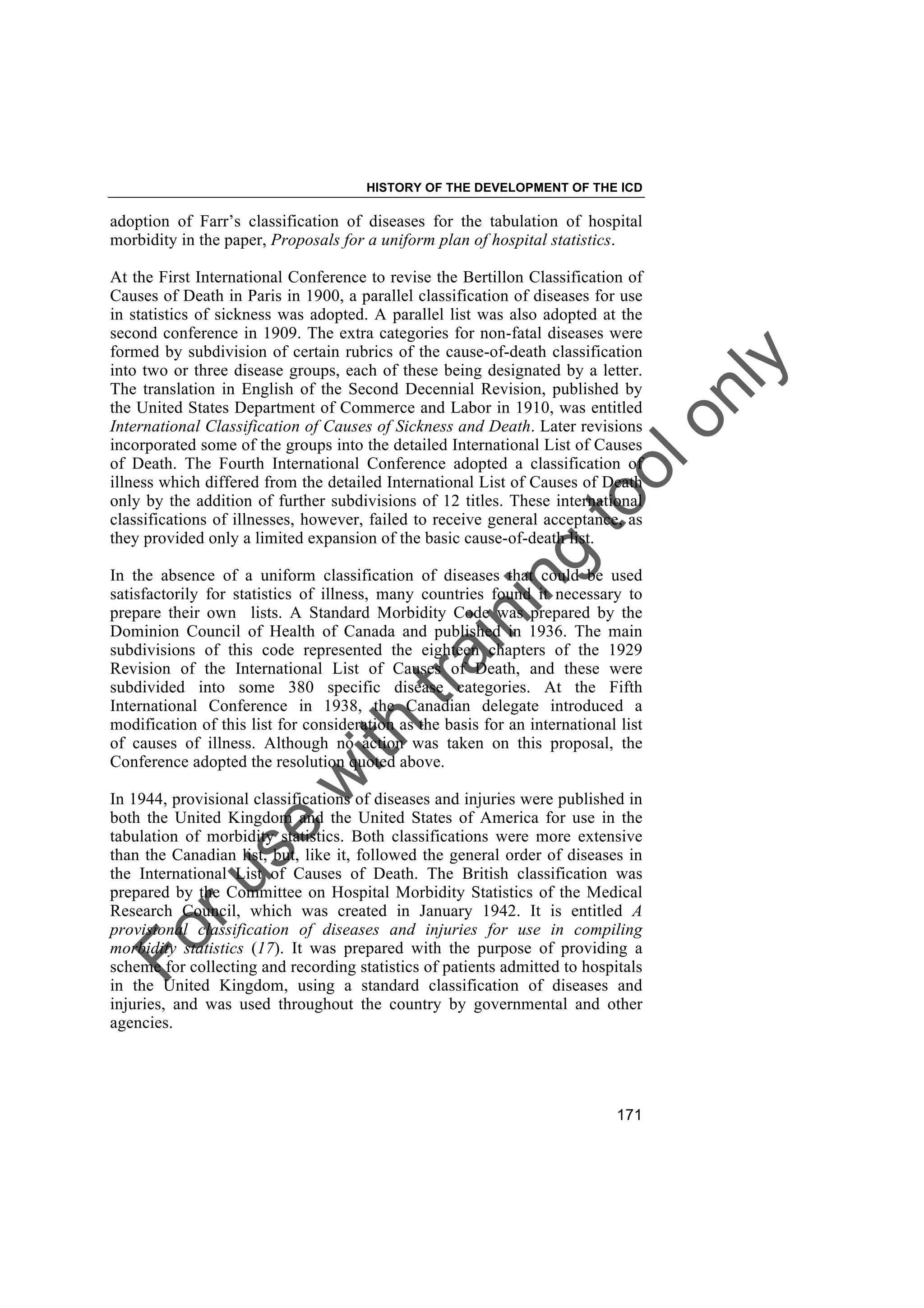 Foruse
w
ith
training
toolonly
HISTORY OF THE DEVELOPMENT OF THE ICD
171
adoption of Farr’s classification of diseases for the tabulation of hospital
morbidity in the paper, Proposals for a uniform plan of hospital statistics.
At the First International Conference to revise the Bertillon Classification of
Causes of Death in Paris in 1900, a parallel classification of diseases for use
in statistics of sickness was adopted. A parallel list was also adopted at the
second conference in 1909. The extra categories for non-fatal diseases were
formed by subdivision of certain rubrics of the cause-of-death classification
into two or three disease groups, each of these being designated by a letter.
The translation in English of the Second Decennial Revision, published by
the United States Department of Commerce and Labor in 1910, was entitled
International Classification of Causes of Sickness and Death. Later revisions
incorporated some of the groups into the detailed International List of Causes
of Death. The Fourth International Conference adopted a classification of
illness which differed from the detailed International List of Causes of Death
only by the addition of further subdivisions of 12 titles. These international
classifications of illnesses, however, failed to receive general acceptance, as
they provided only a limited expansion of the basic cause-of-death list.
In the absence of a uniform classification of diseases that could be used
satisfactorily for statistics of illness, many countries found it necessary to
prepare their own lists. A Standard Morbidity Code was prepared by the
Dominion Council of Health of Canada and published in 1936. The main
subdivisions of this code represented the eighteen chapters of the 1929
Revision of the International List of Causes of Death, and these were
subdivided into some 380 specific disease categories. At the Fifth
International Conference in 1938, the Canadian delegate introduced a
modification of this list for consideration as the basis for an international list
of causes of illness. Although no action was taken on this proposal, the
Conference adopted the resolution quoted above.
In 1944, provisional classifications of diseases and injuries were published in
both the United Kingdom and the United States of America for use in the
tabulation of morbidity statistics. Both classifications were more extensive
than the Canadian list, but, like it, followed the general order of diseases in
the International List of Causes of Death. The British classification was
prepared by the Committee on Hospital Morbidity Statistics of the Medical
Research Council, which was created in January 1942. It is entitled A
provisional classification of diseases and injuries for use in compiling
morbidity statistics (17). It was prepared with the purpose of providing a
scheme for collecting and recording statistics of patients admitted to hospitals
in the United Kingdom, using a standard classification of diseases and
injuries, and was used throughout the country by governmental and other
agencies.
 