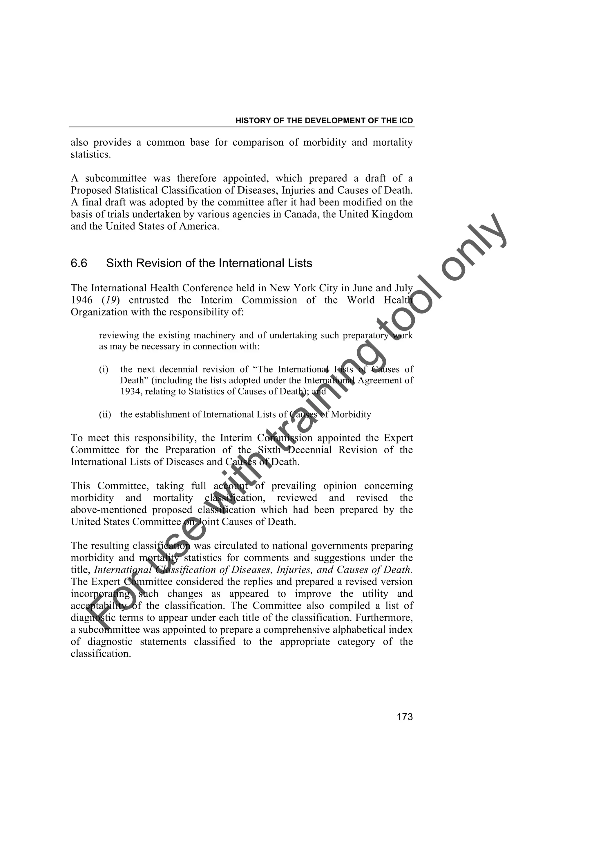 Foruse
w
ith
training
toolonly
HISTORY OF THE DEVELOPMENT OF THE ICD
173
also provides a common base for comparison of morbidity and mortality
statistics.
A subcommittee was therefore appointed, which prepared a draft of a
Proposed Statistical Classification of Diseases, Injuries and Causes of Death.
A final draft was adopted by the committee after it had been modified on the
basis of trials undertaken by various agencies in Canada, the United Kingdom
and the United States of America.
6.6 Sixth Revision of the International Lists
The International Health Conference held in New York City in June and July
1946 (19) entrusted the Interim Commission of the World Health
Organization with the responsibility of:
reviewing the existing machinery and of undertaking such preparatory work
as may be necessary in connection with:
(i) the next decennial revision of “The International Lists of Causes of
Death” (including the lists adopted under the International Agreement of
1934, relating to Statistics of Causes of Death); and
(ii) the establishment of International Lists of Causes of Morbidity
To meet this responsibility, the Interim Commission appointed the Expert
Committee for the Preparation of the Sixth Decennial Revision of the
International Lists of Diseases and Causes of Death.
This Committee, taking full account of prevailing opinion concerning
morbidity and mortality classification, reviewed and revised the
above-mentioned proposed classification which had been prepared by the
United States Committee on Joint Causes of Death.
The resulting classification was circulated to national governments preparing
morbidity and mortality statistics for comments and suggestions under the
title, International Classification of Diseases, Injuries, and Causes of Death.
The Expert Committee considered the replies and prepared a revised version
incorporating such changes as appeared to improve the utility and
acceptability of the classification. The Committee also compiled a list of
diagnostic terms to appear under each title of the classification. Furthermore,
a subcommittee was appointed to prepare a comprehensive alphabetical index
of diagnostic statements classified to the appropriate category of the
classification.
 