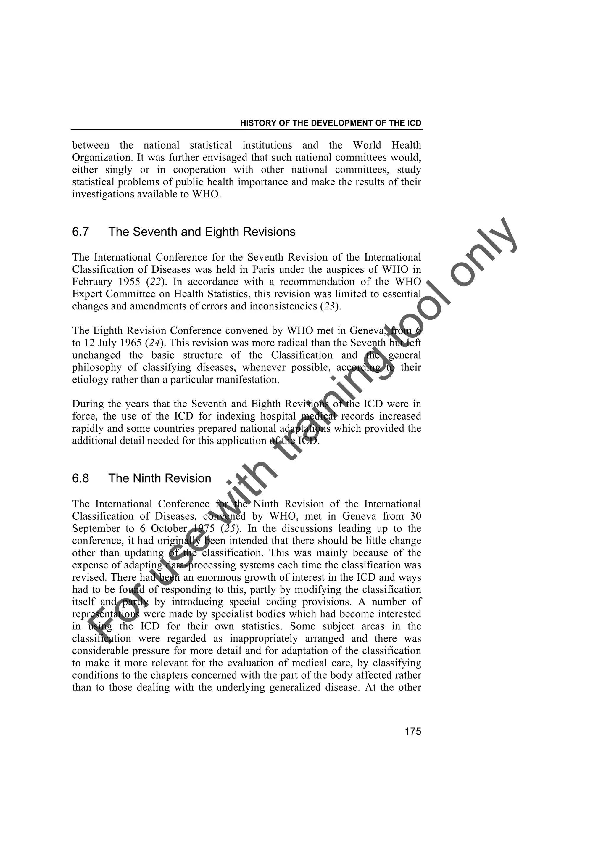 Foruse
w
ith
training
toolonly
HISTORY OF THE DEVELOPMENT OF THE ICD
175
between the national statistical institutions and the World Health
Organization. It was further envisaged that such national committees would,
either singly or in cooperation with other national committees, study
statistical problems of public health importance and make the results of their
investigations available to WHO.
6.7 The Seventh and Eighth Revisions
The International Conference for the Seventh Revision of the International
Classification of Diseases was held in Paris under the auspices of WHO in
February 1955 (22). In accordance with a recommendation of the WHO
Expert Committee on Health Statistics, this revision was limited to essential
changes and amendments of errors and inconsistencies (23).
The Eighth Revision Conference convened by WHO met in Geneva, from 6
to 12 July 1965 (24). This revision was more radical than the Seventh but left
unchanged the basic structure of the Classification and the general
philosophy of classifying diseases, whenever possible, according to their
etiology rather than a particular manifestation.
During the years that the Seventh and Eighth Revisions of the ICD were in
force, the use of the ICD for indexing hospital medical records increased
rapidly and some countries prepared national adaptations which provided the
additional detail needed for this application of the ICD.
6.8 The Ninth Revision
The International Conference for the Ninth Revision of the International
Classification of Diseases, convened by WHO, met in Geneva from 30
September to 6 October 1975 (25). In the discussions leading up to the
conference, it had originally been intended that there should be little change
other than updating of the classification. This was mainly because of the
expense of adapting data-processing systems each time the classification was
revised. There had been an enormous growth of interest in the ICD and ways
had to be found of responding to this, partly by modifying the classification
itself and partly by introducing special coding provisions. A number of
representations were made by specialist bodies which had become interested
in using the ICD for their own statistics. Some subject areas in the
classification were regarded as inappropriately arranged and there was
considerable pressure for more detail and for adaptation of the classification
to make it more relevant for the evaluation of medical care, by classifying
conditions to the chapters concerned with the part of the body affected rather
than to those dealing with the underlying generalized disease. At the other
 