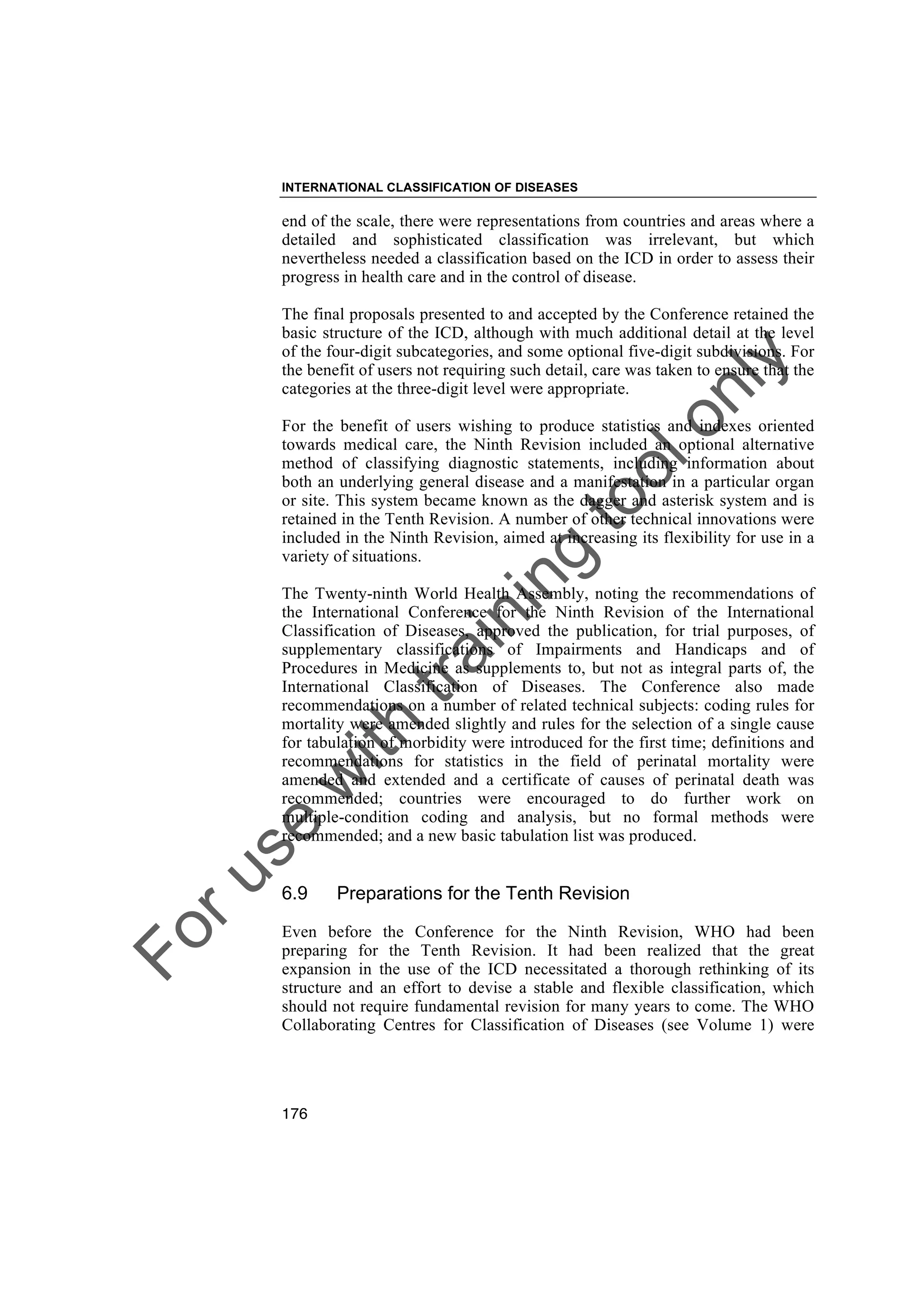 Foruse
w
ith
training
toolonly
INTERNATIONAL CLASSIFICATION OF DISEASES
176
end of the scale, there were representations from countries and areas where a
detailed and sophisticated classification was irrelevant, but which
nevertheless needed a classification based on the ICD in order to assess their
progress in health care and in the control of disease.
The final proposals presented to and accepted by the Conference retained the
basic structure of the ICD, although with much additional detail at the level
of the four-digit subcategories, and some optional five-digit subdivisions. For
the benefit of users not requiring such detail, care was taken to ensure that the
categories at the three-digit level were appropriate.
For the benefit of users wishing to produce statistics and indexes oriented
towards medical care, the Ninth Revision included an optional alternative
method of classifying diagnostic statements, including information about
both an underlying general disease and a manifestation in a particular organ
or site. This system became known as the dagger and asterisk system and is
retained in the Tenth Revision. A number of other technical innovations were
included in the Ninth Revision, aimed at increasing its flexibility for use in a
variety of situations.
The Twenty-ninth World Health Assembly, noting the recommendations of
the International Conference for the Ninth Revision of the International
Classification of Diseases, approved the publication, for trial purposes, of
supplementary classifications of Impairments and Handicaps and of
Procedures in Medicine as supplements to, but not as integral parts of, the
International Classification of Diseases. The Conference also made
recommendations on a number of related technical subjects: coding rules for
mortality were amended slightly and rules for the selection of a single cause
for tabulation of morbidity were introduced for the first time; definitions and
recommendations for statistics in the field of perinatal mortality were
amended and extended and a certificate of causes of perinatal death was
recommended; countries were encouraged to do further work on
multiple-condition coding and analysis, but no formal methods were
recommended; and a new basic tabulation list was produced.
6.9 Preparations for the Tenth Revision
Even before the Conference for the Ninth Revision, WHO had been
preparing for the Tenth Revision. It had been realized that the great
expansion in the use of the ICD necessitated a thorough rethinking of its
structure and an effort to devise a stable and flexible classification, which
should not require fundamental revision for many years to come. The WHO
Collaborating Centres for Classification of Diseases (see Volume 1) were
 