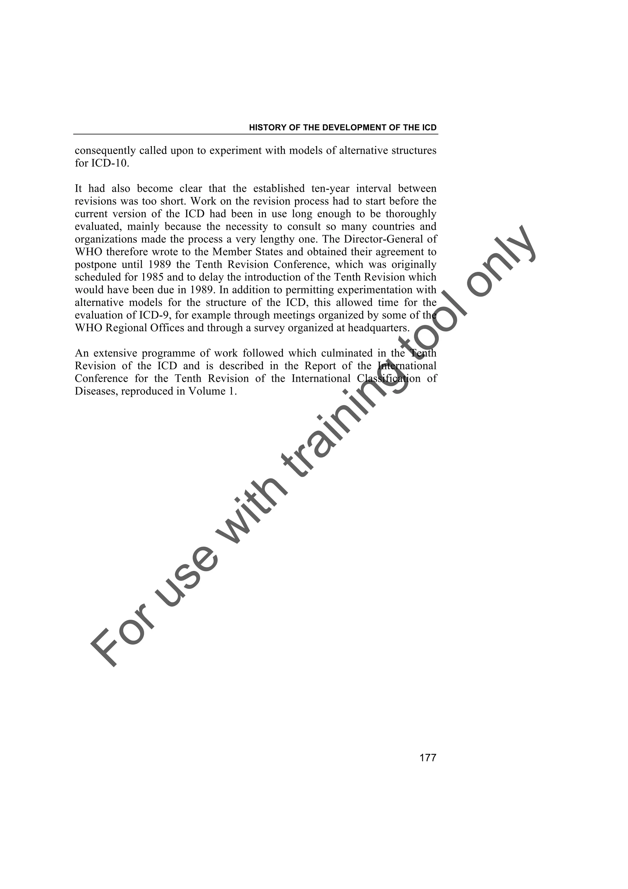 Foruse
w
ith
training
toolonly
HISTORY OF THE DEVELOPMENT OF THE ICD
177
consequently called upon to experiment with models of alternative structures
for ICD-10.
It had also become clear that the established ten-year interval between
revisions was too short. Work on the revision process had to start before the
current version of the ICD had been in use long enough to be thoroughly
evaluated, mainly because the necessity to consult so many countries and
organizations made the process a very lengthy one. The Director-General of
WHO therefore wrote to the Member States and obtained their agreement to
postpone until 1989 the Tenth Revision Conference, which was originally
scheduled for 1985 and to delay the introduction of the Tenth Revision which
would have been due in 1989. In addition to permitting experimentation with
alternative models for the structure of the ICD, this allowed time for the
evaluation of ICD-9, for example through meetings organized by some of the
WHO Regional Offices and through a survey organized at headquarters.
An extensive programme of work followed which culminated in the Tenth
Revision of the ICD and is described in the Report of the International
Conference for the Tenth Revision of the International Classification of
Diseases, reproduced in Volume 1.
 