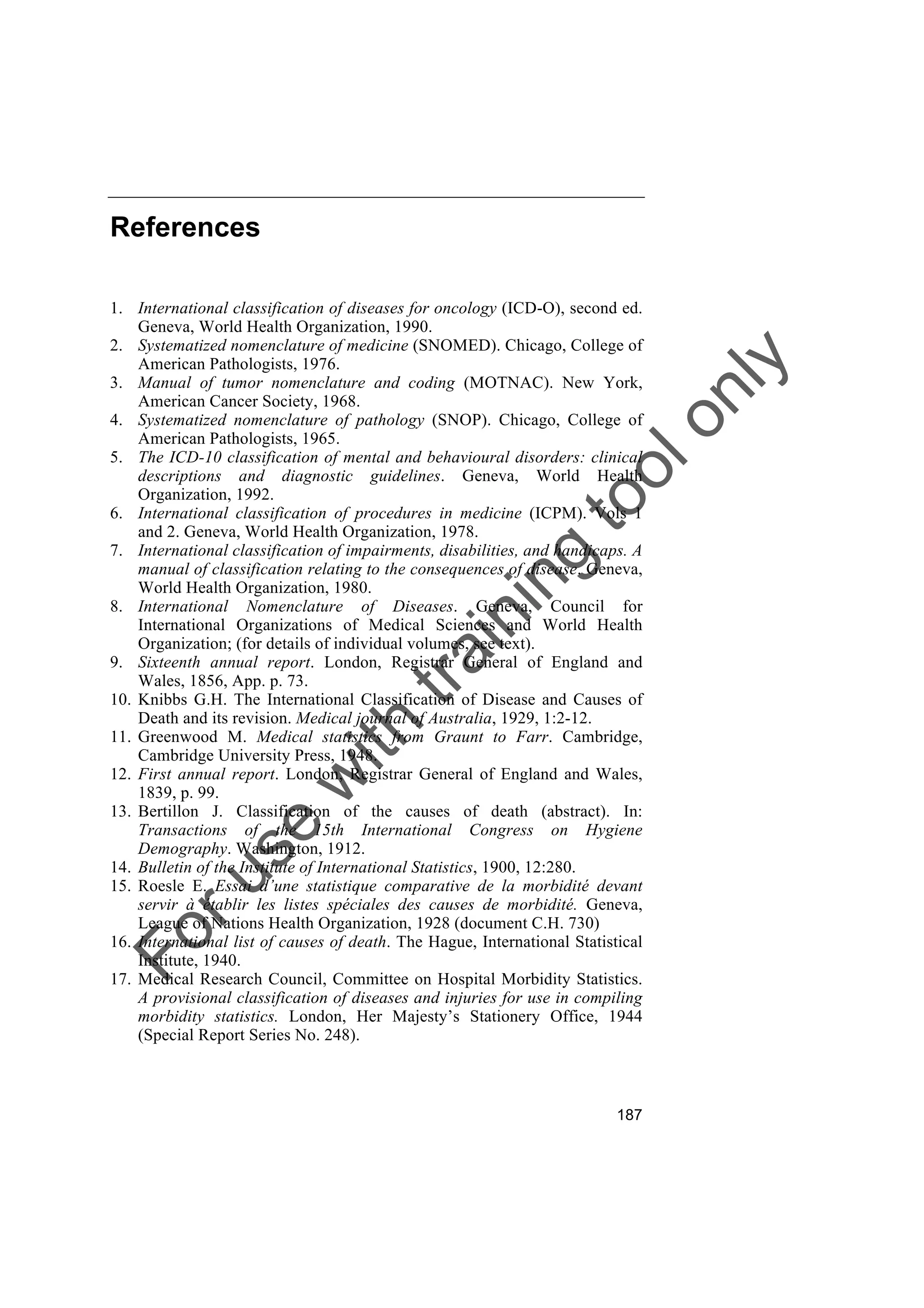 Foruse
w
ith
training
toolonly
187
References
1. International classification of diseases for oncology (ICD-O), second ed.
Geneva, World Health Organization, 1990.
2. Systematized nomenclature of medicine (SNOMED). Chicago, College of
American Pathologists, 1976.
3. Manual of tumor nomenclature and coding (MOTNAC). New York,
American Cancer Society, 1968.
4. Systematized nomenclature of pathology (SNOP). Chicago, College of
American Pathologists, 1965.
5. The ICD-10 classification of mental and behavioural disorders: clinical
descriptions and diagnostic guidelines. Geneva, World Health
Organization, 1992.
6. International classification of procedures in medicine (ICPM). Vols 1
and 2. Geneva, World Health Organization, 1978.
7. International classification of impairments, disabilities, and handicaps. A
manual of classification relating to the consequences of disease. Geneva,
World Health Organization, 1980.
8. International Nomenclature of Diseases. Geneva, Council for
International Organizations of Medical Sciences and World Health
Organization; (for details of individual volumes, see text).
9. Sixteenth annual report. London, Registrar General of England and
Wales, 1856, App. p. 73.
10. Knibbs G.H. The International Classification of Disease and Causes of
Death and its revision. Medical journal of Australia, 1929, 1:2-12.
11. Greenwood M. Medical statistics from Graunt to Farr. Cambridge,
Cambridge University Press, 1948.
12. First annual report. London, Registrar General of England and Wales,
1839, p. 99.
13. Bertillon J. Classification of the causes of death (abstract). In:
Transactions of the 15th International Congress on Hygiene
Demography. Washington, 1912.
14. Bulletin of the Institute of International Statistics, 1900, 12:280.
15. Roesle E. Essai d’une statistique comparative de la morbidité devant
servir à établir les listes spéciales des causes de morbidité. Geneva,
League of Nations Health Organization, 1928 (document C.H. 730)
16. International list of causes of death. The Hague, International Statistical
Institute, 1940.
17. Medical Research Council, Committee on Hospital Morbidity Statistics.
A provisional classification of diseases and injuries for use in compiling
morbidity statistics. London, Her Majesty’s Stationery Office, 1944
(Special Report Series No. 248).
 