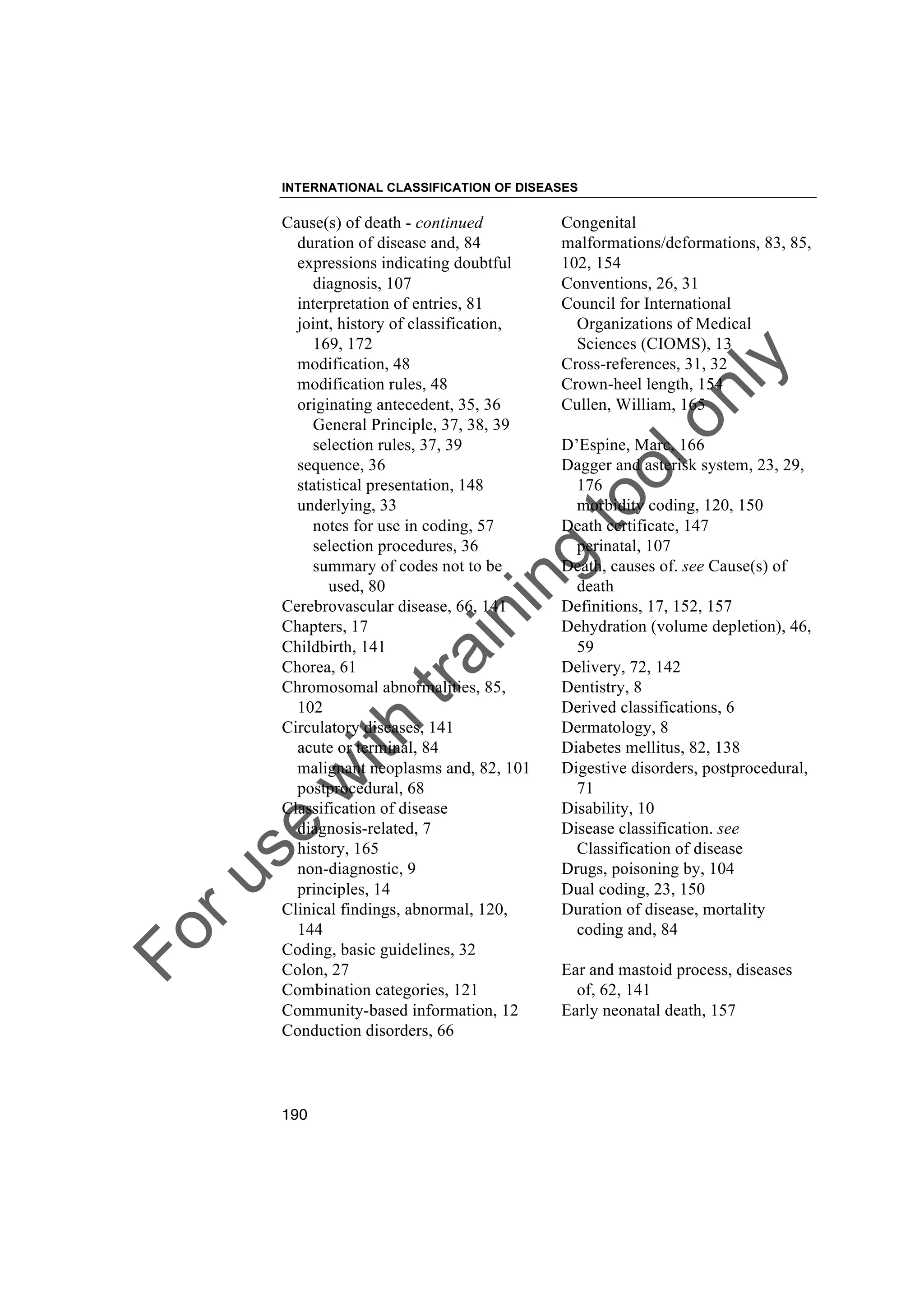 Foruse
w
ith
training
toolonly
INTERNATIONAL CLASSIFICATION OF DISEASES
190
Cause(s) of death - continued
duration of disease and, 84
expressions indicating doubtful
diagnosis, 107
interpretation of entries, 81
joint, history of classification,
169, 172
modification, 48
modification rules, 48
originating antecedent, 35, 36
General Principle, 37, 38, 39
selection rules, 37, 39
sequence, 36
statistical presentation, 148
underlying, 33
notes for use in coding, 57
selection procedures, 36
summary of codes not to be
used, 80
Cerebrovascular disease, 66, 141
Chapters, 17
Childbirth, 141
Chorea, 61
Chromosomal abnormalities, 85,
102
Circulatory diseases, 141
acute or terminal, 84
malignant neoplasms and, 82, 101
postprocedural, 68
Classification of disease
diagnosis-related, 7
history, 165
non-diagnostic, 9
principles, 14
Clinical findings, abnormal, 120,
144
Coding, basic guidelines, 32
Colon, 27
Combination categories, 121
Community-based information, 12
Conduction disorders, 66
Congenital
malformations/deformations, 83, 85,
102, 154
Conventions, 26, 31
Council for International
Organizations of Medical
Sciences (CIOMS), 13
Cross-references, 31, 32
Crown-heel length, 154
Cullen, William, 165
D’Espine, Marc, 166
Dagger and asterisk system, 23, 29,
176
morbidity coding, 120, 150
Death certificate, 147
perinatal, 107
Death, causes of. see Cause(s) of
death
Definitions, 17, 152, 157
Dehydration (volume depletion), 46,
59
Delivery, 72, 142
Dentistry, 8
Derived classifications, 6
Dermatology, 8
Diabetes mellitus, 82, 138
Digestive disorders, postprocedural,
71
Disability, 10
Disease classification. see
Classification of disease
Drugs, poisoning by, 104
Dual coding, 23, 150
Duration of disease, mortality
coding and, 84
Ear and mastoid process, diseases
of, 62, 141
Early neonatal death, 157
 