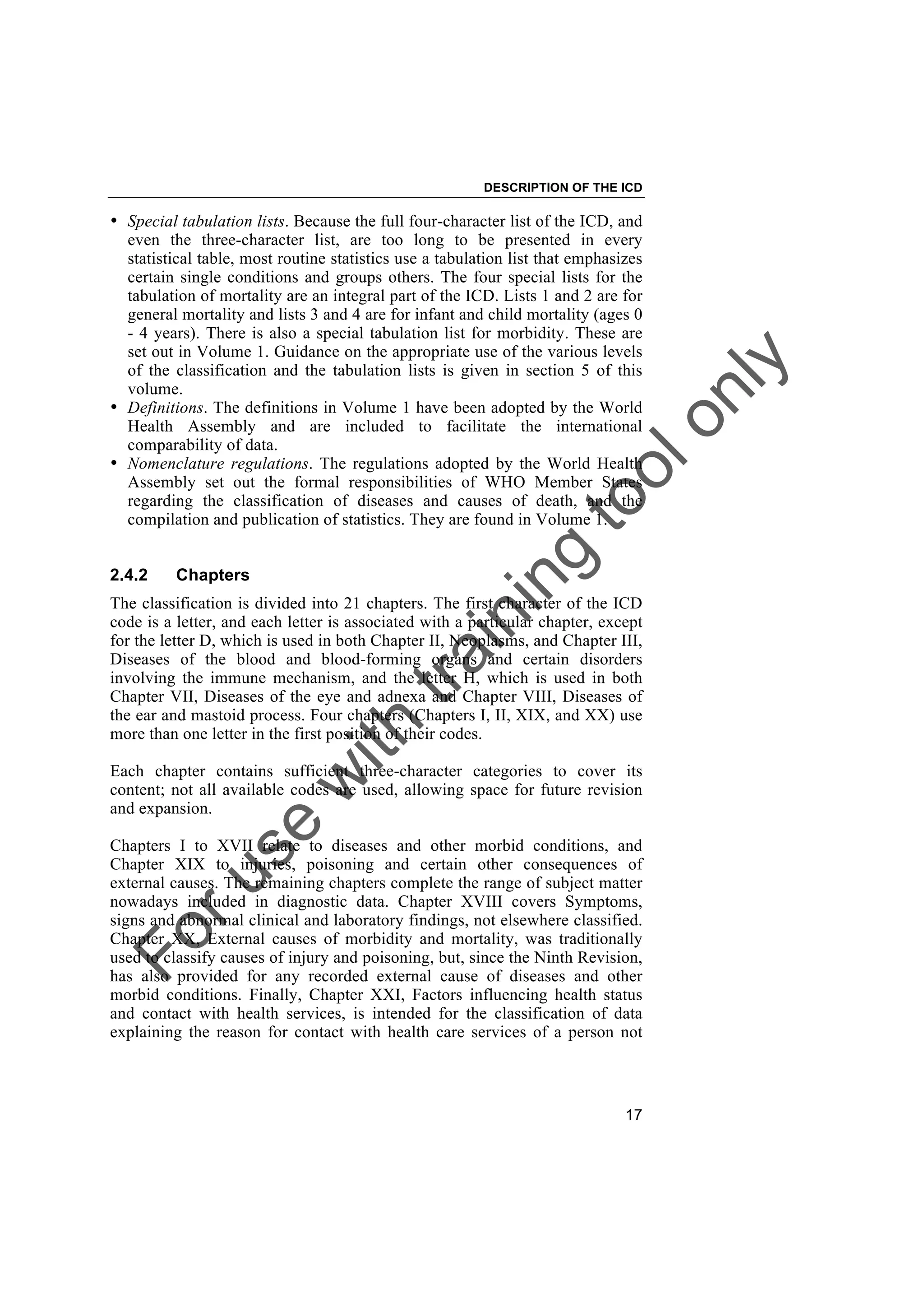 Foruse
w
ith
training
toolonly
DESCRIPTION OF THE ICD
17
• Special tabulation lists. Because the full four-character list of the ICD, and
even the three-character list, are too long to be presented in every
statistical table, most routine statistics use a tabulation list that emphasizes
certain single conditions and groups others. The four special lists for the
tabulation of mortality are an integral part of the ICD. Lists 1 and 2 are for
general mortality and lists 3 and 4 are for infant and child mortality (ages 0
- 4 years). There is also a special tabulation list for morbidity. These are
set out in Volume 1. Guidance on the appropriate use of the various levels
of the classification and the tabulation lists is given in section 5 of this
volume.
• Definitions. The definitions in Volume 1 have been adopted by the World
Health Assembly and are included to facilitate the international
comparability of data.
• Nomenclature regulations. The regulations adopted by the World Health
Assembly set out the formal responsibilities of WHO Member States
regarding the classification of diseases and causes of death, and the
compilation and publication of statistics. They are found in Volume 1.
2.4.2 Chapters
The classification is divided into 21 chapters. The first character of the ICD
code is a letter, and each letter is associated with a particular chapter, except
for the letter D, which is used in both Chapter II, Neoplasms, and Chapter III,
Diseases of the blood and blood-forming organs and certain disorders
involving the immune mechanism, and the letter H, which is used in both
Chapter VII, Diseases of the eye and adnexa and Chapter VIII, Diseases of
the ear and mastoid process. Four chapters (Chapters I, II, XIX, and XX) use
more than one letter in the first position of their codes.
Each chapter contains sufficient three-character categories to cover its
content; not all available codes are used, allowing space for future revision
and expansion.
Chapters I to XVII relate to diseases and other morbid conditions, and
Chapter XIX to injuries, poisoning and certain other consequences of
external causes. The remaining chapters complete the range of subject matter
nowadays included in diagnostic data. Chapter XVIII covers Symptoms,
signs and abnormal clinical and laboratory findings, not elsewhere classified.
Chapter XX, External causes of morbidity and mortality, was traditionally
used to classify causes of injury and poisoning, but, since the Ninth Revision,
has also provided for any recorded external cause of diseases and other
morbid conditions. Finally, Chapter XXI, Factors influencing health status
and contact with health services, is intended for the classification of data
explaining the reason for contact with health care services of a person not
 