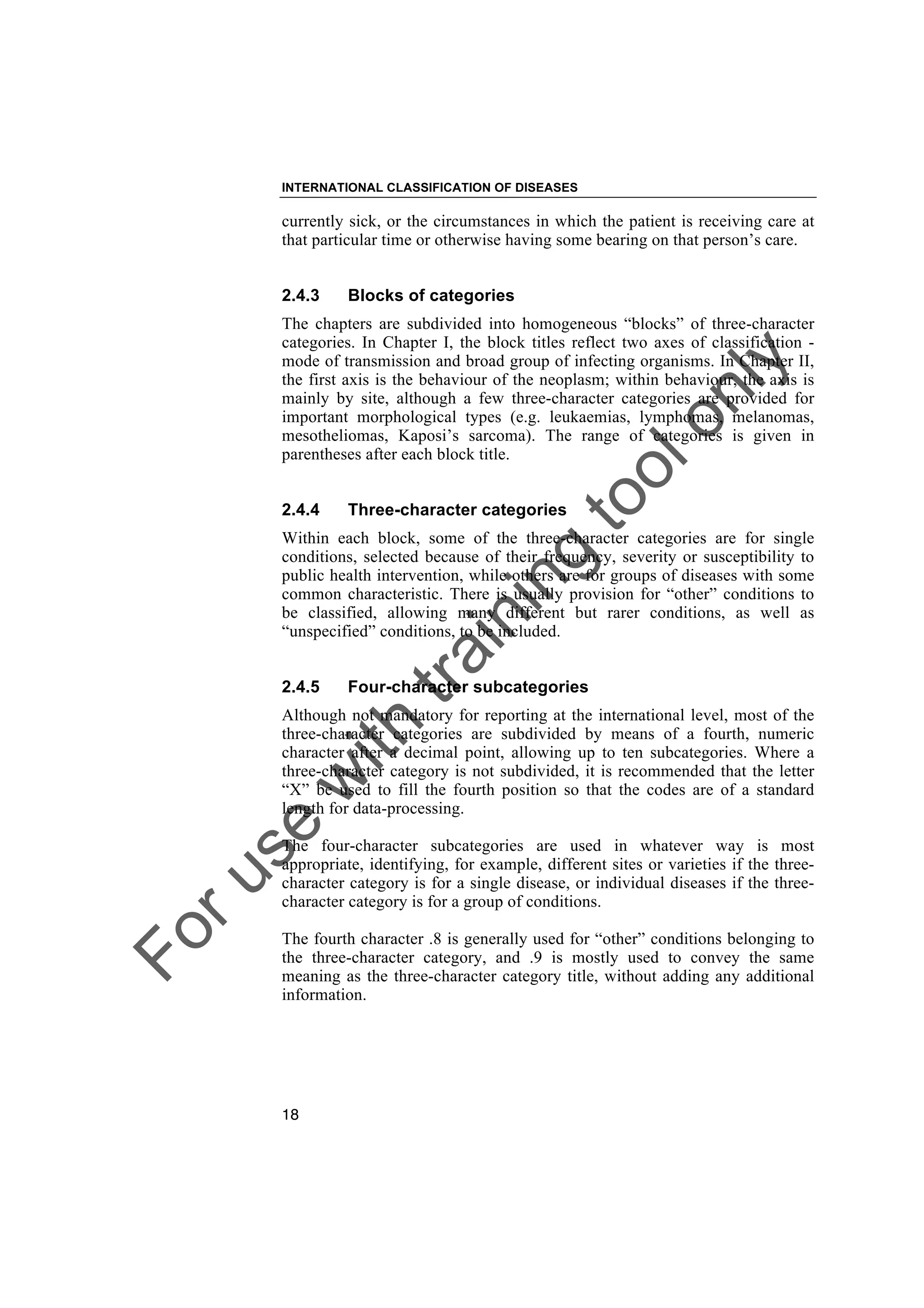 Foruse
w
ith
training
toolonly
INTERNATIONAL CLASSIFICATION OF DISEASES
18
currently sick, or the circumstances in which the patient is receiving care at
that particular time or otherwise having some bearing on that person’s care.
2.4.3 Blocks of categories
The chapters are subdivided into homogeneous “blocks” of three-character
categories. In Chapter I, the block titles reflect two axes of classification -
mode of transmission and broad group of infecting organisms. In Chapter II,
the first axis is the behaviour of the neoplasm; within behaviour, the axis is
mainly by site, although a few three-character categories are provided for
important morphological types (e.g. leukaemias, lymphomas, melanomas,
mesotheliomas, Kaposi’s sarcoma). The range of categories is given in
parentheses after each block title.
2.4.4 Three-character categories
Within each block, some of the three-character categories are for single
conditions, selected because of their frequency, severity or susceptibility to
public health intervention, while others are for groups of diseases with some
common characteristic. There is usually provision for “other” conditions to
be classified, allowing many different but rarer conditions, as well as
“unspecified” conditions, to be included.
2.4.5 Four-character subcategories
Although not mandatory for reporting at the international level, most of the
three-character categories are subdivided by means of a fourth, numeric
character after a decimal point, allowing up to ten subcategories. Where a
three-character category is not subdivided, it is recommended that the letter
“X” be used to fill the fourth position so that the codes are of a standard
length for data-processing.
The four-character subcategories are used in whatever way is most
appropriate, identifying, for example, different sites or varieties if the three-
character category is for a single disease, or individual diseases if the three-
character category is for a group of conditions.
The fourth character .8 is generally used for “other” conditions belonging to
the three-character category, and .9 is mostly used to convey the same
meaning as the three-character category title, without adding any additional
information.
 