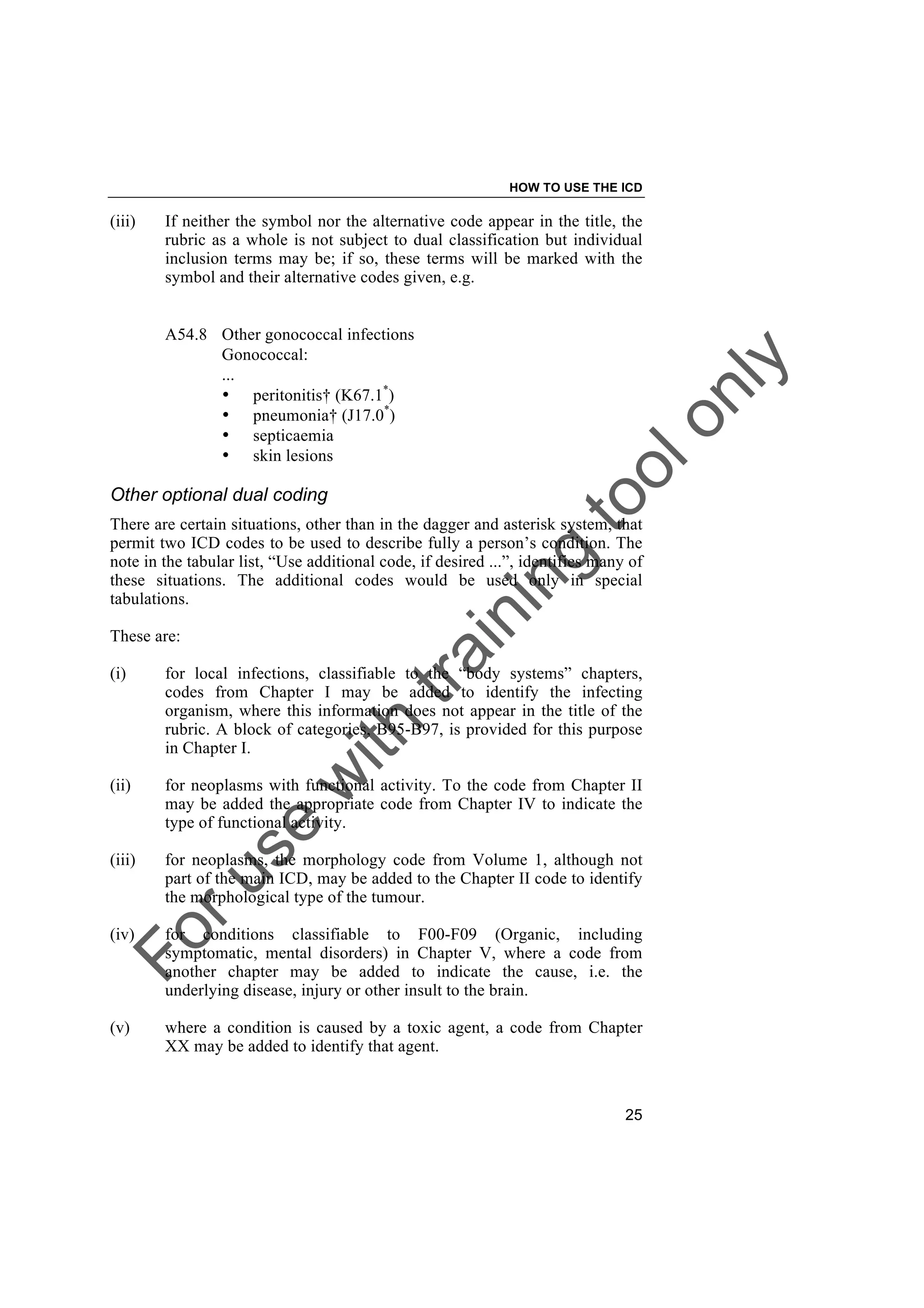 Foruse
w
ith
training
toolonly
HOW TO USE THE ICD
25
(iii) If neither the symbol nor the alternative code appear in the title, the
rubric as a whole is not subject to dual classification but individual
inclusion terms may be; if so, these terms will be marked with the
symbol and their alternative codes given, e.g.
A54.8 Other gonococcal infections
Gonococcal:
...
• peritonitis† (K67.1*
)
• pneumonia† (J17.0*
)
• septicaemia
• skin lesions
Other optional dual coding
There are certain situations, other than in the dagger and asterisk system, that
permit two ICD codes to be used to describe fully a person’s condition. The
note in the tabular list, “Use additional code, if desired ...”, identifies many of
these situations. The additional codes would be used only in special
tabulations.
These are:
(i) for local infections, classifiable to the “body systems” chapters,
codes from Chapter I may be added to identify the infecting
organism, where this information does not appear in the title of the
rubric. A block of categories, B95-B97, is provided for this purpose
in Chapter I.
(ii) for neoplasms with functional activity. To the code from Chapter II
may be added the appropriate code from Chapter IV to indicate the
type of functional activity.
(iii) for neoplasms, the morphology code from Volume 1, although not
part of the main ICD, may be added to the Chapter II code to identify
the morphological type of the tumour.
(iv) for conditions classifiable to F00-F09 (Organic, including
symptomatic, mental disorders) in Chapter V, where a code from
another chapter may be added to indicate the cause, i.e. the
underlying disease, injury or other insult to the brain.
(v) where a condition is caused by a toxic agent, a code from Chapter
XX may be added to identify that agent.
 