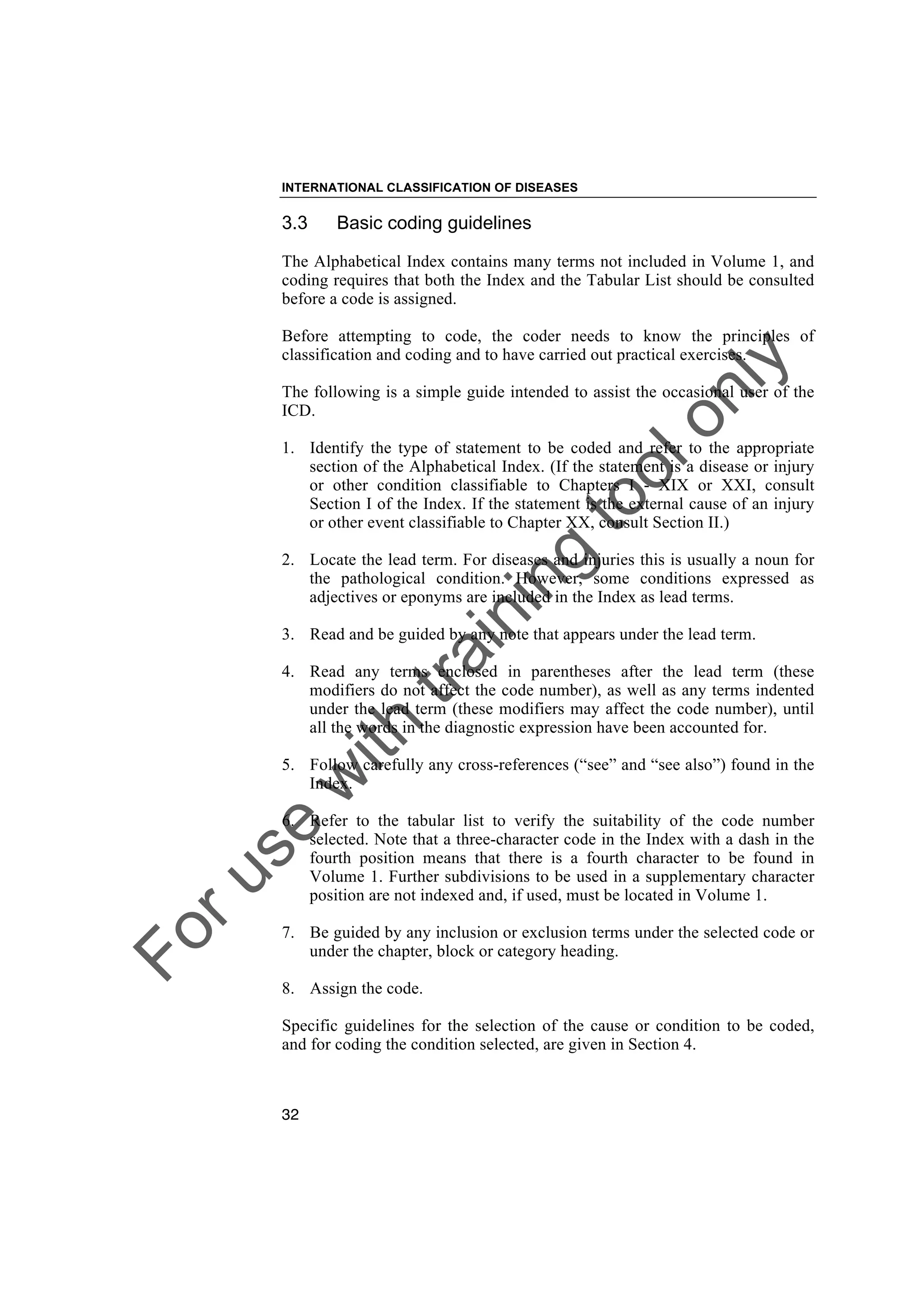 Foruse
w
ith
training
toolonly
INTERNATIONAL CLASSIFICATION OF DISEASES
32
3.3 Basic coding guidelines
The Alphabetical Index contains many terms not included in Volume 1, and
coding requires that both the Index and the Tabular List should be consulted
before a code is assigned.
Before attempting to code, the coder needs to know the principles of
classification and coding and to have carried out practical exercises.
The following is a simple guide intended to assist the occasional user of the
ICD.
1. Identify the type of statement to be coded and refer to the appropriate
section of the Alphabetical Index. (If the statement is a disease or injury
or other condition classifiable to Chapters I - XIX or XXI, consult
Section I of the Index. If the statement is the external cause of an injury
or other event classifiable to Chapter XX, consult Section II.)
2. Locate the lead term. For diseases and injuries this is usually a noun for
the pathological condition. However, some conditions expressed as
adjectives or eponyms are included in the Index as lead terms.
3. Read and be guided by any note that appears under the lead term.
4. Read any terms enclosed in parentheses after the lead term (these
modifiers do not affect the code number), as well as any terms indented
under the lead term (these modifiers may affect the code number), until
all the words in the diagnostic expression have been accounted for.
5. Follow carefully any cross-references (“see” and “see also”) found in the
Index.
6. Refer to the tabular list to verify the suitability of the code number
selected. Note that a three-character code in the Index with a dash in the
fourth position means that there is a fourth character to be found in
Volume 1. Further subdivisions to be used in a supplementary character
position are not indexed and, if used, must be located in Volume 1.
7. Be guided by any inclusion or exclusion terms under the selected code or
under the chapter, block or category heading.
8. Assign the code.
Specific guidelines for the selection of the cause or condition to be coded,
and for coding the condition selected, are given in Section 4.
 