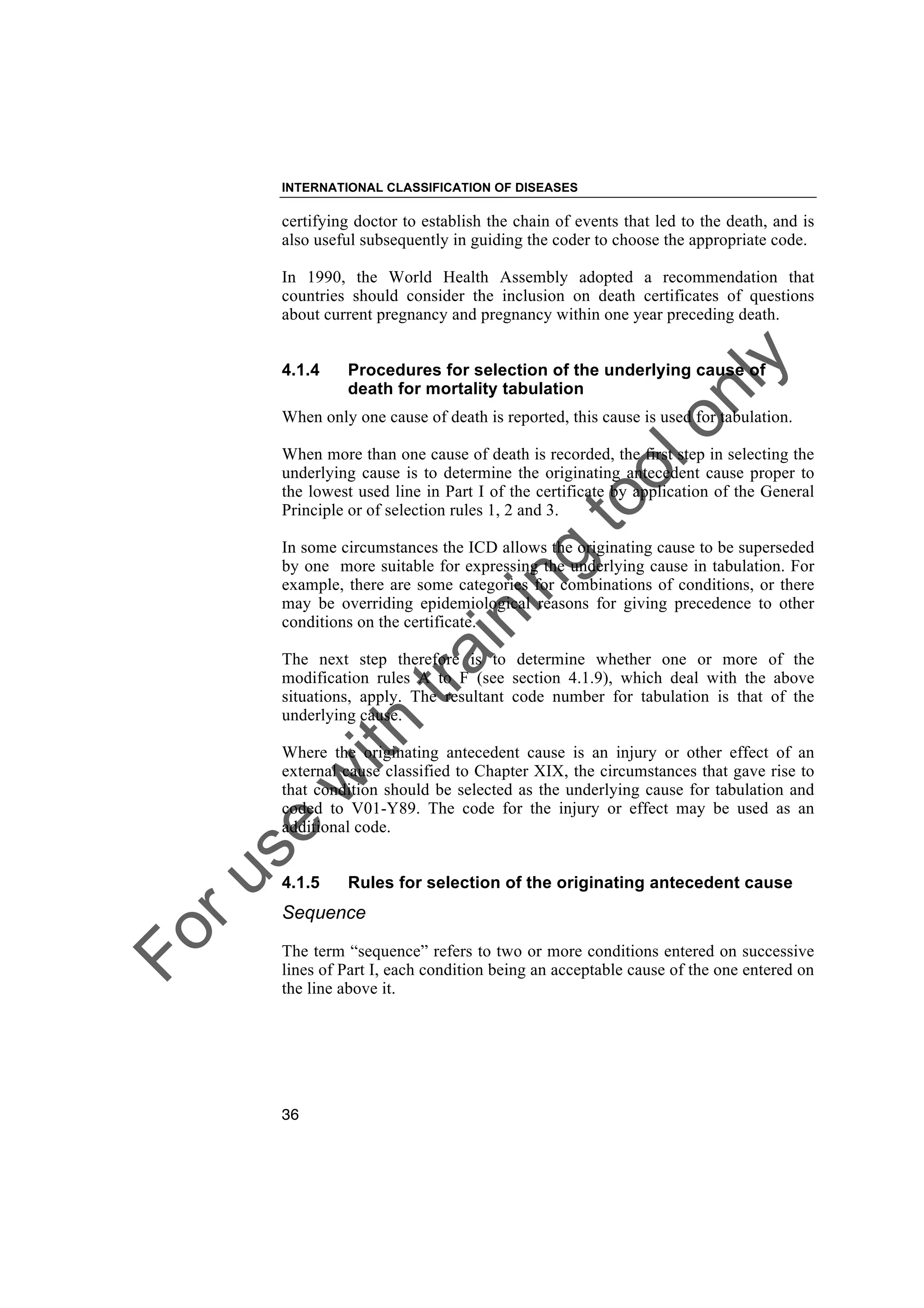 Foruse
w
ith
training
toolonly
INTERNATIONAL CLASSIFICATION OF DISEASES
36
certifying doctor to establish the chain of events that led to the death, and is
also useful subsequently in guiding the coder to choose the appropriate code.
In 1990, the World Health Assembly adopted a recommendation that
countries should consider the inclusion on death certificates of questions
about current pregnancy and pregnancy within one year preceding death.
4.1.4 Procedures for selection of the underlying cause of
death for mortality tabulation
When only one cause of death is reported, this cause is used for tabulation.
When more than one cause of death is recorded, the first step in selecting the
underlying cause is to determine the originating antecedent cause proper to
the lowest used line in Part I of the certificate by application of the General
Principle or of selection rules 1, 2 and 3.
In some circumstances the ICD allows the originating cause to be superseded
by one more suitable for expressing the underlying cause in tabulation. For
example, there are some categories for combinations of conditions, or there
may be overriding epidemiological reasons for giving precedence to other
conditions on the certificate.
The next step therefore is to determine whether one or more of the
modification rules A to F (see section 4.1.9), which deal with the above
situations, apply. The resultant code number for tabulation is that of the
underlying cause.
Where the originating antecedent cause is an injury or other effect of an
external cause classified to Chapter XIX, the circumstances that gave rise to
that condition should be selected as the underlying cause for tabulation and
coded to V01-Y89. The code for the injury or effect may be used as an
additional code.
4.1.5 Rules for selection of the originating antecedent cause
Sequence
The term “sequence” refers to two or more conditions entered on successive
lines of Part I, each condition being an acceptable cause of the one entered on
the line above it.
 