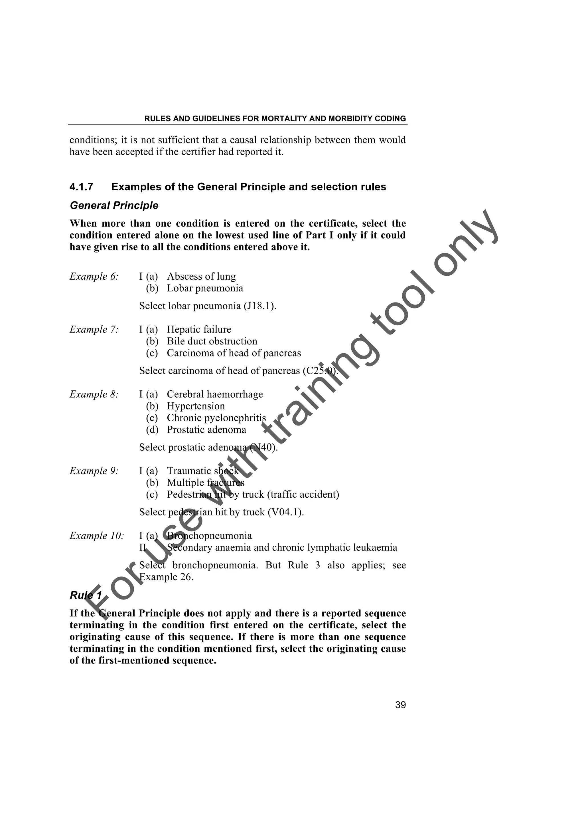 Foruse
w
ith
training
toolonly
RULES AND GUIDELINES FOR MORTALITY AND MORBIDITY CODING
39
conditions; it is not sufficient that a causal relationship between them would
have been accepted if the certifier had reported it.
4.1.7 Examples of the General Principle and selection rules
General Principle
When more than one condition is entered on the certificate, select the
condition entered alone on the lowest used line of Part I only if it could
have given rise to all the conditions entered above it.
Example 6: I (a) Abscess of lung
(b) Lobar pneumonia
Select lobar pneumonia (J18.1).
Example 7: I (a) Hepatic failure
(b) Bile duct obstruction
(c) Carcinoma of head of pancreas
Select carcinoma of head of pancreas (C25.0).
Example 8: I (a) Cerebral haemorrhage
(b) Hypertension
(c) Chronic pyelonephritis
(d) Prostatic adenoma
Select prostatic adenoma (N40).
Example 9: I (a) Traumatic shock
(b) Multiple fractures
(c) Pedestrian hit by truck (traffic accident)
Select pedestrian hit by truck (V04.1).
Example 10: I (a) Bronchopneumonia
II Secondary anaemia and chronic lymphatic leukaemia
Select bronchopneumonia. But Rule 3 also applies; see
Example 26.
Rule 1
If the General Principle does not apply and there is a reported sequence
terminating in the condition first entered on the certificate, select the
originating cause of this sequence. If there is more than one sequence
terminating in the condition mentioned first, select the originating cause
of the first-mentioned sequence.
 