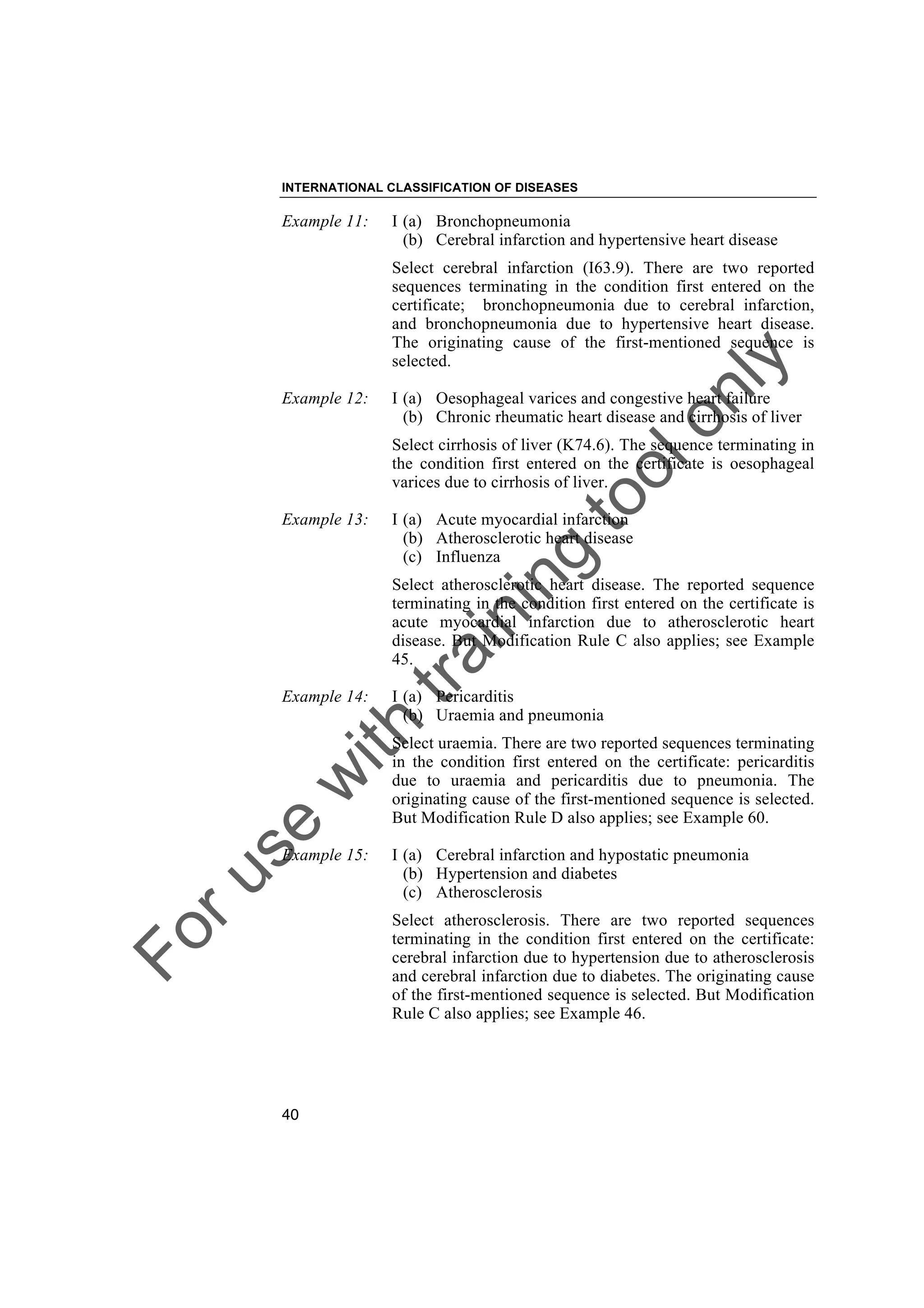 Foruse
w
ith
training
toolonly
INTERNATIONAL CLASSIFICATION OF DISEASES
40
Example 11: I (a) Bronchopneumonia
(b) Cerebral infarction and hypertensive heart disease
Select cerebral infarction (I63.9). There are two reported
sequences terminating in the condition first entered on the
certificate; bronchopneumonia due to cerebral infarction,
and bronchopneumonia due to hypertensive heart disease.
The originating cause of the first-mentioned sequence is
selected.
Example 12: I (a) Oesophageal varices and congestive heart failure
(b) Chronic rheumatic heart disease and cirrhosis of liver
Select cirrhosis of liver (K74.6). The sequence terminating in
the condition first entered on the certificate is oesophageal
varices due to cirrhosis of liver.
Example 13: I (a) Acute myocardial infarction
(b) Atherosclerotic heart disease
(c) Influenza
Select atherosclerotic heart disease. The reported sequence
terminating in the condition first entered on the certificate is
acute myocardial infarction due to atherosclerotic heart
disease. But Modification Rule C also applies; see Example
45.
Example 14: I (a) Pericarditis
(b) Uraemia and pneumonia
Select uraemia. There are two reported sequences terminating
in the condition first entered on the certificate: pericarditis
due to uraemia and pericarditis due to pneumonia. The
originating cause of the first-mentioned sequence is selected.
But Modification Rule D also applies; see Example 60.
Example 15: I (a) Cerebral infarction and hypostatic pneumonia
(b) Hypertension and diabetes
(c) Atherosclerosis
Select atherosclerosis. There are two reported sequences
terminating in the condition first entered on the certificate:
cerebral infarction due to hypertension due to atherosclerosis
and cerebral infarction due to diabetes. The originating cause
of the first-mentioned sequence is selected. But Modification
Rule C also applies; see Example 46.
 