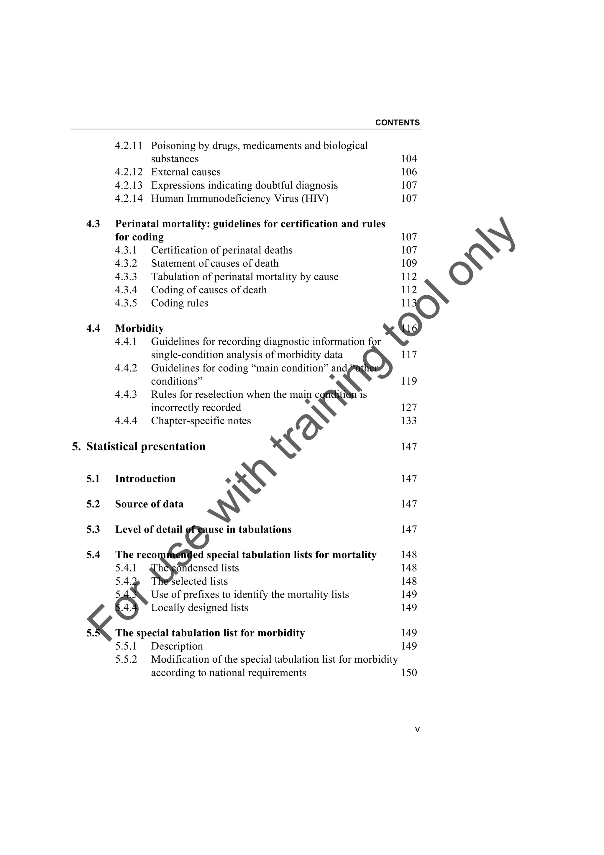 Foruse
w
ith
training
toolonly
CONTENTS
v
4.2.11 Poisoning by drugs, medicaments and biological
substances 104
4.2.12 External causes 106
4.2.13 Expressions indicating doubtful diagnosis 107
4.2.14 Human Immunodeficiency Virus (HIV) 107
4.3 Perinatal mortality: guidelines for certification and rules
for coding 107
4.3.1 Certification of perinatal deaths 107
4.3.2 Statement of causes of death 109
4.3.3 Tabulation of perinatal mortality by cause 112
4.3.4 Coding of causes of death 112
4.3.5 Coding rules 113
4.4 Morbidity 116
4.4.1 Guidelines for recording diagnostic information for
single-condition analysis of morbidity data 117
4.4.2 Guidelines for coding “main condition” and “other
conditions” 119
4.4.3 Rules for reselection when the main condition is
incorrectly recorded 127
4.4.4 Chapter-specific notes 133
5. Statistical presentation 147
5.1 Introduction 147
5.2 Source of data 147
5.3 Level of detail of cause in tabulations 147
5.4 The recommended special tabulation lists for mortality 148
5.4.1 The condensed lists 148
5.4.2 The selected lists 148
5.4.3 Use of prefixes to identify the mortality lists 149
5.4.4 Locally designed lists 149
5.5 The special tabulation list for morbidity 149
5.5.1 Description 149
5.5.2 Modification of the special tabulation list for morbidity
according to national requirements 150
 