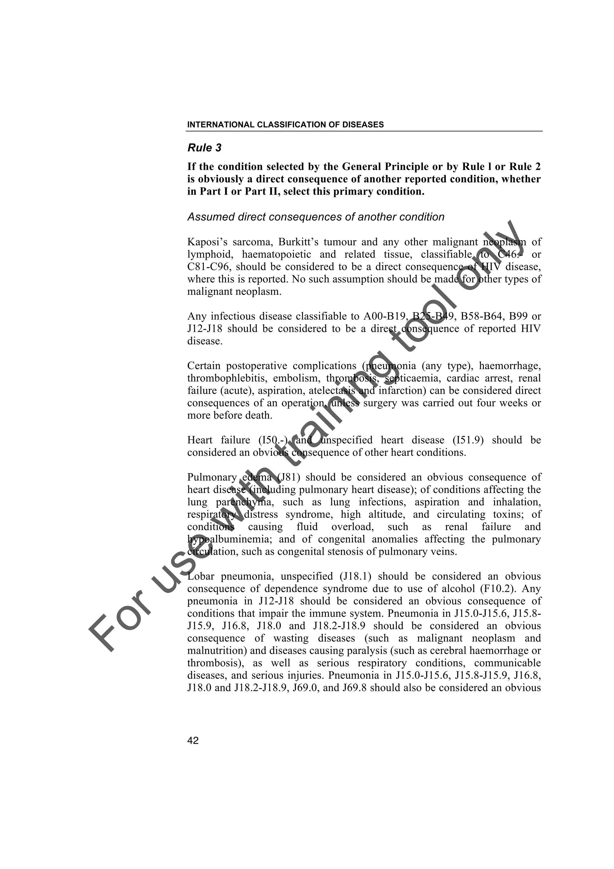 Foruse
w
ith
training
toolonly
INTERNATIONAL CLASSIFICATION OF DISEASES
42
Rule 3
If the condition selected by the General Principle or by Rule l or Rule 2
is obviously a direct consequence of another reported condition, whether
in Part I or Part II, select this primary condition.
Assumed direct consequences of another condition
Kaposi’s sarcoma, Burkitt’s tumour and any other malignant neoplasm of
lymphoid, haematopoietic and related tissue, classifiable to C46.- or
C81-C96, should be considered to be a direct consequence of HIV disease,
where this is reported. No such assumption should be made for other types of
malignant neoplasm.
Any infectious disease classifiable to A00-B19, B25-B49, B58-B64, B99 or
J12-J18 should be considered to be a direct consequence of reported HIV
disease.
Certain postoperative complications (pneumonia (any type), haemorrhage,
thrombophlebitis, embolism, thrombosis, septicaemia, cardiac arrest, renal
failure (acute), aspiration, atelectasis and infarction) can be considered direct
consequences of an operation, unless surgery was carried out four weeks or
more before death.
Heart failure (I50.-) and unspecified heart disease (I51.9) should be
considered an obvious consequence of other heart conditions.
Pulmonary edema (J81) should be considered an obvious consequence of
heart disease (including pulmonary heart disease); of conditions affecting the
lung parenchyma, such as lung infections, aspiration and inhalation,
respiratory distress syndrome, high altitude, and circulating toxins; of
conditions causing fluid overload, such as renal failure and
hypoalbuminemia; and of congenital anomalies affecting the pulmonary
circulation, such as congenital stenosis of pulmonary veins.
Lobar pneumonia, unspecified (J18.1) should be considered an obvious
consequence of dependence syndrome due to use of alcohol (F10.2). Any
pneumonia in J12-J18 should be considered an obvious consequence of
conditions that impair the immune system. Pneumonia in J15.0-J15.6, J15.8-
J15.9, J16.8, J18.0 and J18.2-J18.9 should be considered an obvious
consequence of wasting diseases (such as malignant neoplasm and
malnutrition) and diseases causing paralysis (such as cerebral haemorrhage or
thrombosis), as well as serious respiratory conditions, communicable
diseases, and serious injuries. Pneumonia in J15.0-J15.6, J15.8-J15.9, J16.8,
J18.0 and J18.2-J18.9, J69.0, and J69.8 should also be considered an obvious
 