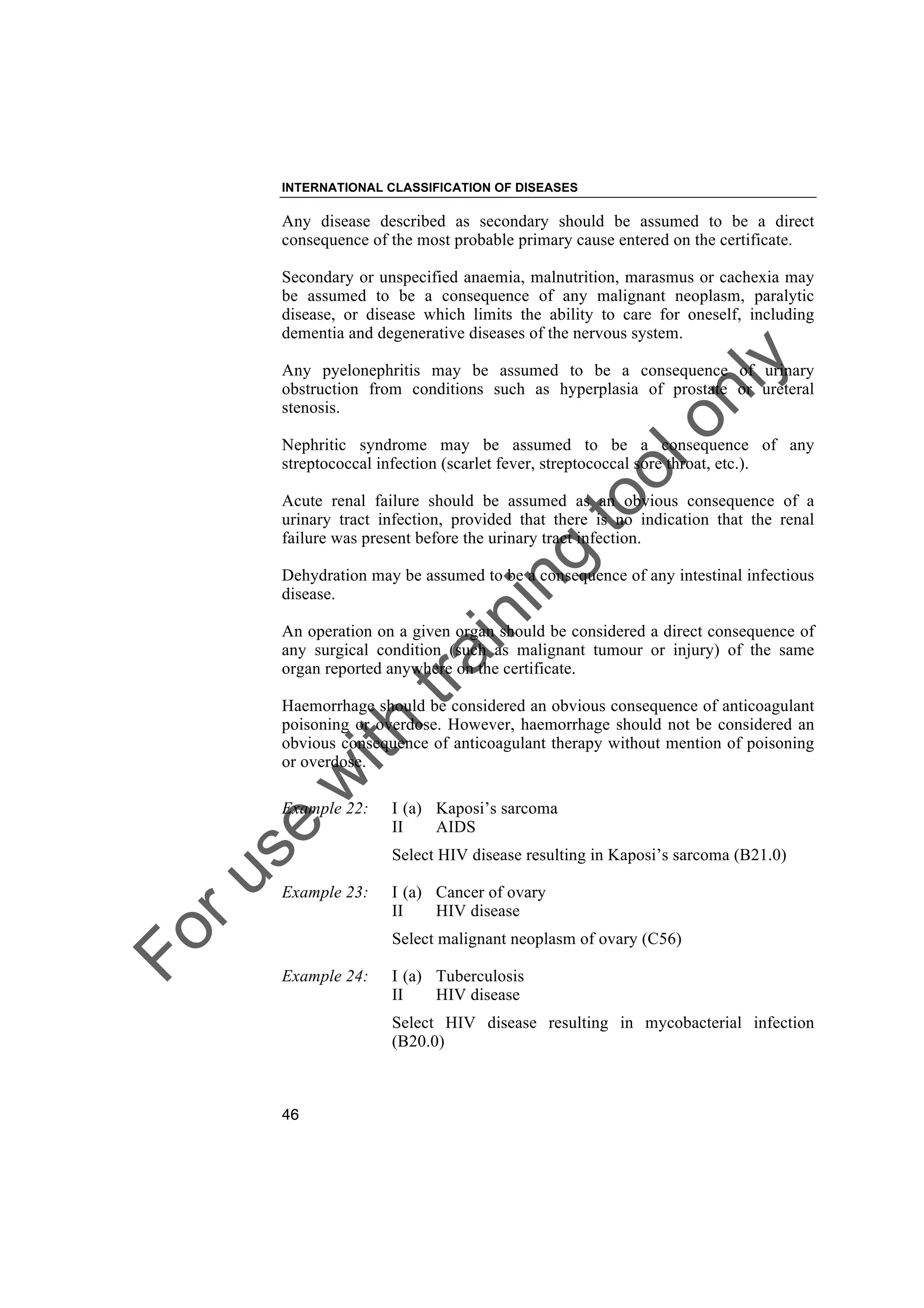 Foruse
w
ith
training
toolonly
INTERNATIONAL CLASSIFICATION OF DISEASES
46
Any disease described as secondary should be assumed to be a direct
consequence of the most probable primary cause entered on the certificate.
Secondary or unspecified anaemia, malnutrition, marasmus or cachexia may
be assumed to be a consequence of any malignant neoplasm, paralytic
disease, or disease which limits the ability to care for oneself, including
dementia and degenerative diseases of the nervous system.
Any pyelonephritis may be assumed to be a consequence of urinary
obstruction from conditions such as hyperplasia of prostate or ureteral
stenosis.
Nephritic syndrome may be assumed to be a consequence of any
streptococcal infection (scarlet fever, streptococcal sore throat, etc.).
Acute renal failure should be assumed as an obvious consequence of a
urinary tract infection, provided that there is no indication that the renal
failure was present before the urinary tract infection.
Dehydration may be assumed to be a consequence of any intestinal infectious
disease.
An operation on a given organ should be considered a direct consequence of
any surgical condition (such as malignant tumour or injury) of the same
organ reported anywhere on the certificate.
Haemorrhage should be considered an obvious consequence of anticoagulant
poisoning or overdose. However, haemorrhage should not be considered an
obvious consequence of anticoagulant therapy without mention of poisoning
or overdose.
Example 22: I (a) Kaposi’s sarcoma
II AIDS
Select HIV disease resulting in Kaposi’s sarcoma (B21.0)
Example 23: I (a) Cancer of ovary
II HIV disease
Select malignant neoplasm of ovary (C56)
Example 24: I (a) Tuberculosis
II HIV disease
Select HIV disease resulting in mycobacterial infection
(B20.0)
 