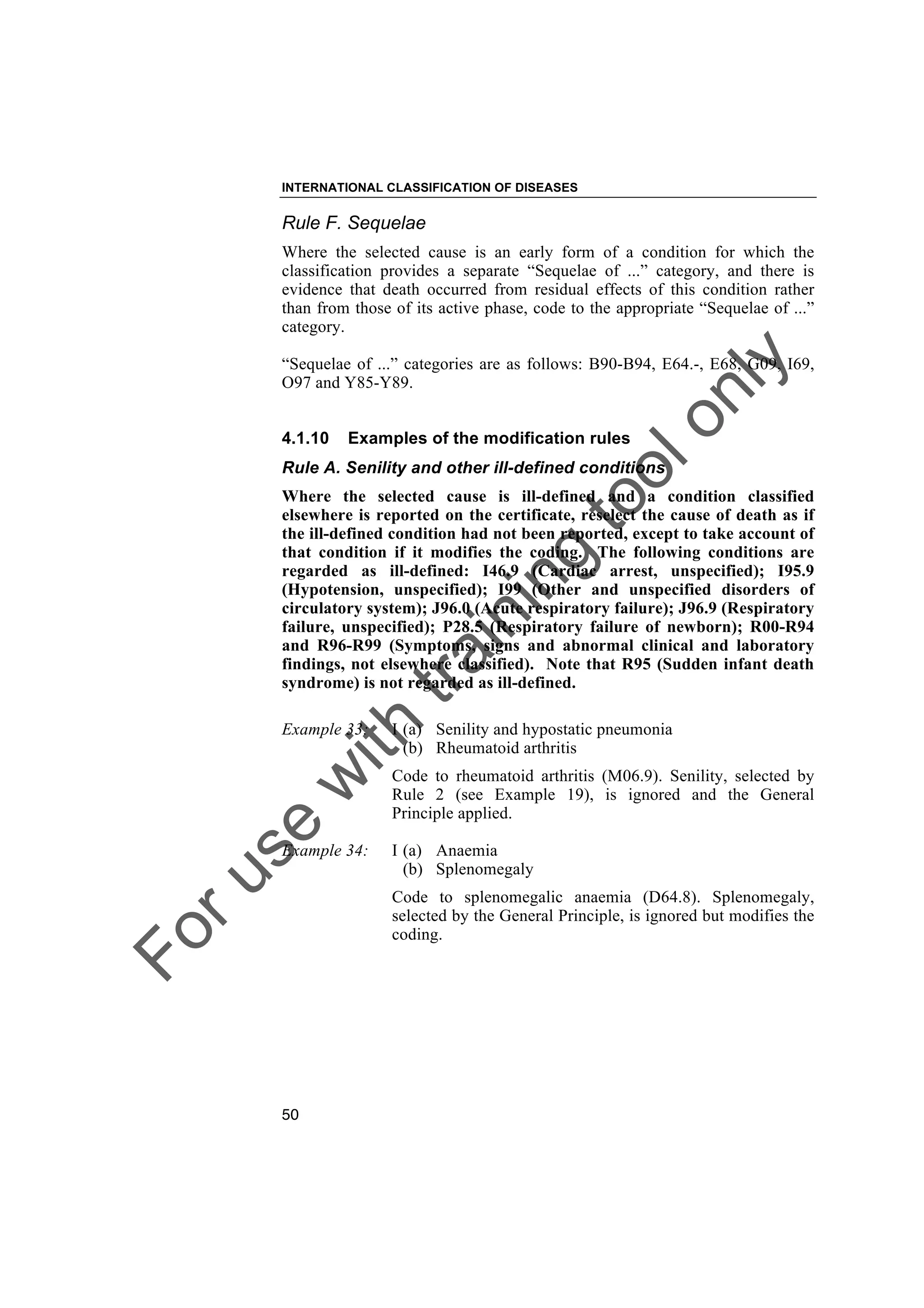 Foruse
w
ith
training
toolonly
INTERNATIONAL CLASSIFICATION OF DISEASES
50
Rule F. Sequelae
Where the selected cause is an early form of a condition for which the
classification provides a separate “Sequelae of ...” category, and there is
evidence that death occurred from residual effects of this condition rather
than from those of its active phase, code to the appropriate “Sequelae of ...”
category.
“Sequelae of ...” categories are as follows: B90-B94, E64.-, E68, G09, I69,
O97 and Y85-Y89.
4.1.10 Examples of the modification rules
Rule A. Senility and other ill-defined conditions
Where the selected cause is ill-defined and a condition classified
elsewhere is reported on the certificate, reselect the cause of death as if
the ill-defined condition had not been reported, except to take account of
that condition if it modifies the coding. The following conditions are
regarded as ill-defined: I46.9 (Cardiac arrest, unspecified); I95.9
(Hypotension, unspecified); I99 (Other and unspecified disorders of
circulatory system); J96.0 (Acute respiratory failure); J96.9 (Respiratory
failure, unspecified); P28.5 (Respiratory failure of newborn); R00-R94
and R96-R99 (Symptoms, signs and abnormal clinical and laboratory
findings, not elsewhere classified). Note that R95 (Sudden infant death
syndrome) is not regarded as ill-defined.
Example 33: I (a) Senility and hypostatic pneumonia
(b) Rheumatoid arthritis
Code to rheumatoid arthritis (M06.9). Senility, selected by
Rule 2 (see Example 19), is ignored and the General
Principle applied.
Example 34: I (a) Anaemia
(b) Splenomegaly
Code to splenomegalic anaemia (D64.8). Splenomegaly,
selected by the General Principle, is ignored but modifies the
coding.
 