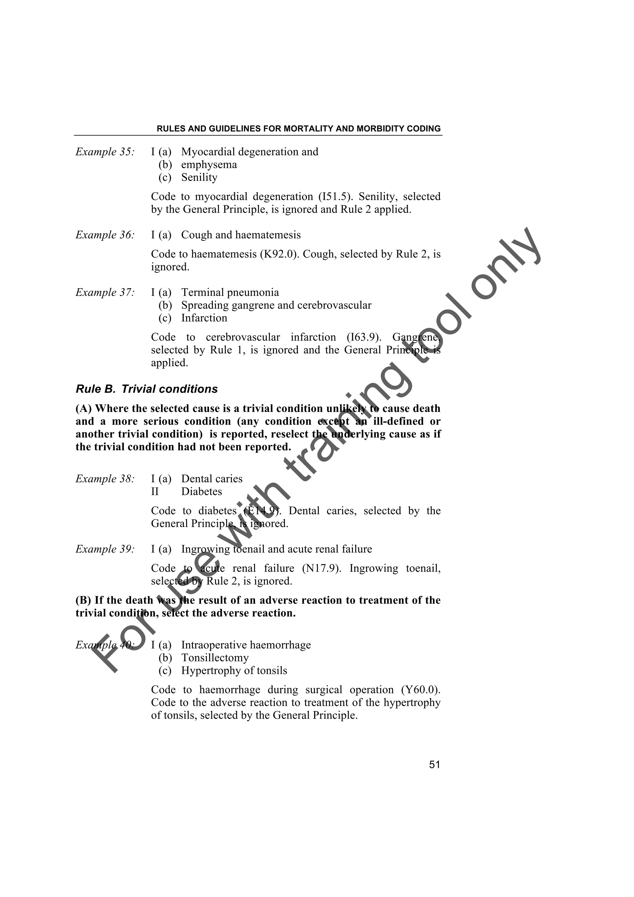 Foruse
w
ith
training
toolonly
RULES AND GUIDELINES FOR MORTALITY AND MORBIDITY CODING
51
Example 35: I (a) Myocardial degeneration and
(b) emphysema
(c) Senility
Code to myocardial degeneration (I51.5). Senility, selected
by the General Principle, is ignored and Rule 2 applied.
Example 36: I (a) Cough and haematemesis
Code to haematemesis (K92.0). Cough, selected by Rule 2, is
ignored.
Example 37: I (a) Terminal pneumonia
(b) Spreading gangrene and cerebrovascular
(c) Infarction
Code to cerebrovascular infarction (I63.9). Gangrene,
selected by Rule 1, is ignored and the General Principle is
applied.
Rule B. Trivial conditions
(A) Where the selected cause is a trivial condition unlikely to cause death
and a more serious condition (any condition except an ill-defined or
another trivial condition) is reported, reselect the underlying cause as if
the trivial condition had not been reported.
Example 38: I (a) Dental caries
II Diabetes
Code to diabetes (E14.9). Dental caries, selected by the
General Principle, is ignored.
Example 39: I (a) Ingrowing toenail and acute renal failure
Code to acute renal failure (N17.9). Ingrowing toenail,
selected by Rule 2, is ignored.
(B) If the death was the result of an adverse reaction to treatment of the
trivial condition, select the adverse reaction.
Example 40: I (a) Intraoperative haemorrhage
(b) Tonsillectomy
(c) Hypertrophy of tonsils
Code to haemorrhage during surgical operation (Y60.0).
Code to the adverse reaction to treatment of the hypertrophy
of tonsils, selected by the General Principle.
 