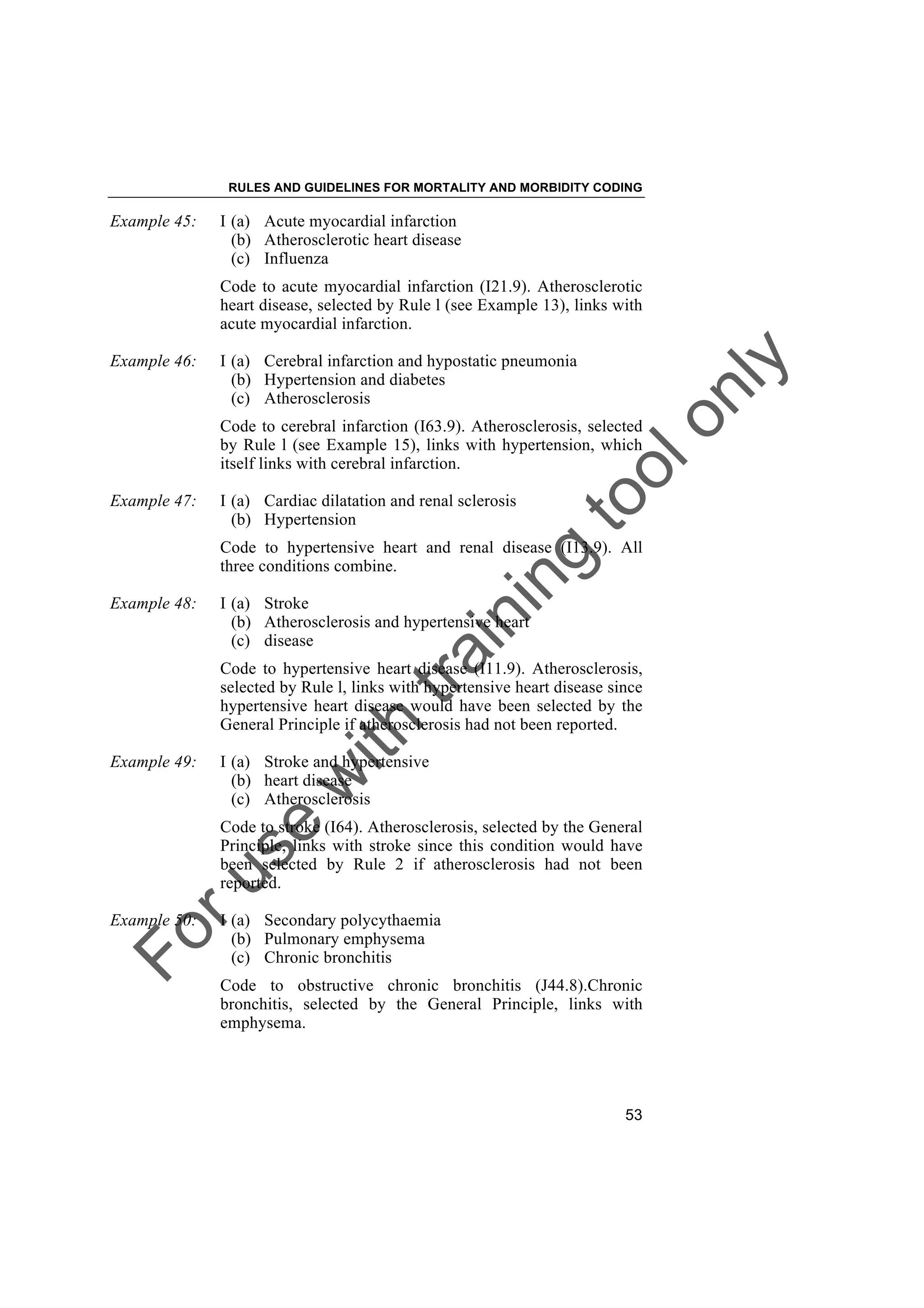Foruse
w
ith
training
toolonly
RULES AND GUIDELINES FOR MORTALITY AND MORBIDITY CODING
53
Example 45: I (a) Acute myocardial infarction
(b) Atherosclerotic heart disease
(c) Influenza
Code to acute myocardial infarction (I21.9). Atherosclerotic
heart disease, selected by Rule l (see Example 13), links with
acute myocardial infarction.
Example 46: I (a) Cerebral infarction and hypostatic pneumonia
(b) Hypertension and diabetes
(c) Atherosclerosis
Code to cerebral infarction (I63.9). Atherosclerosis, selected
by Rule l (see Example 15), links with hypertension, which
itself links with cerebral infarction.
Example 47: I (a) Cardiac dilatation and renal sclerosis
(b) Hypertension
Code to hypertensive heart and renal disease (I13.9). All
three conditions combine.
Example 48: I (a) Stroke
(b) Atherosclerosis and hypertensive heart
(c) disease
Code to hypertensive heart disease (I11.9). Atherosclerosis,
selected by Rule l, links with hypertensive heart disease since
hypertensive heart disease would have been selected by the
General Principle if atherosclerosis had not been reported.
Example 49: I (a) Stroke and hypertensive
(b) heart disease
(c) Atherosclerosis
Code to stroke (I64). Atherosclerosis, selected by the General
Principle, links with stroke since this condition would have
been selected by Rule 2 if atherosclerosis had not been
reported.
Example 50: I (a) Secondary polycythaemia
(b) Pulmonary emphysema
(c) Chronic bronchitis
Code to obstructive chronic bronchitis (J44.8).Chronic
bronchitis, selected by the General Principle, links with
emphysema.
 