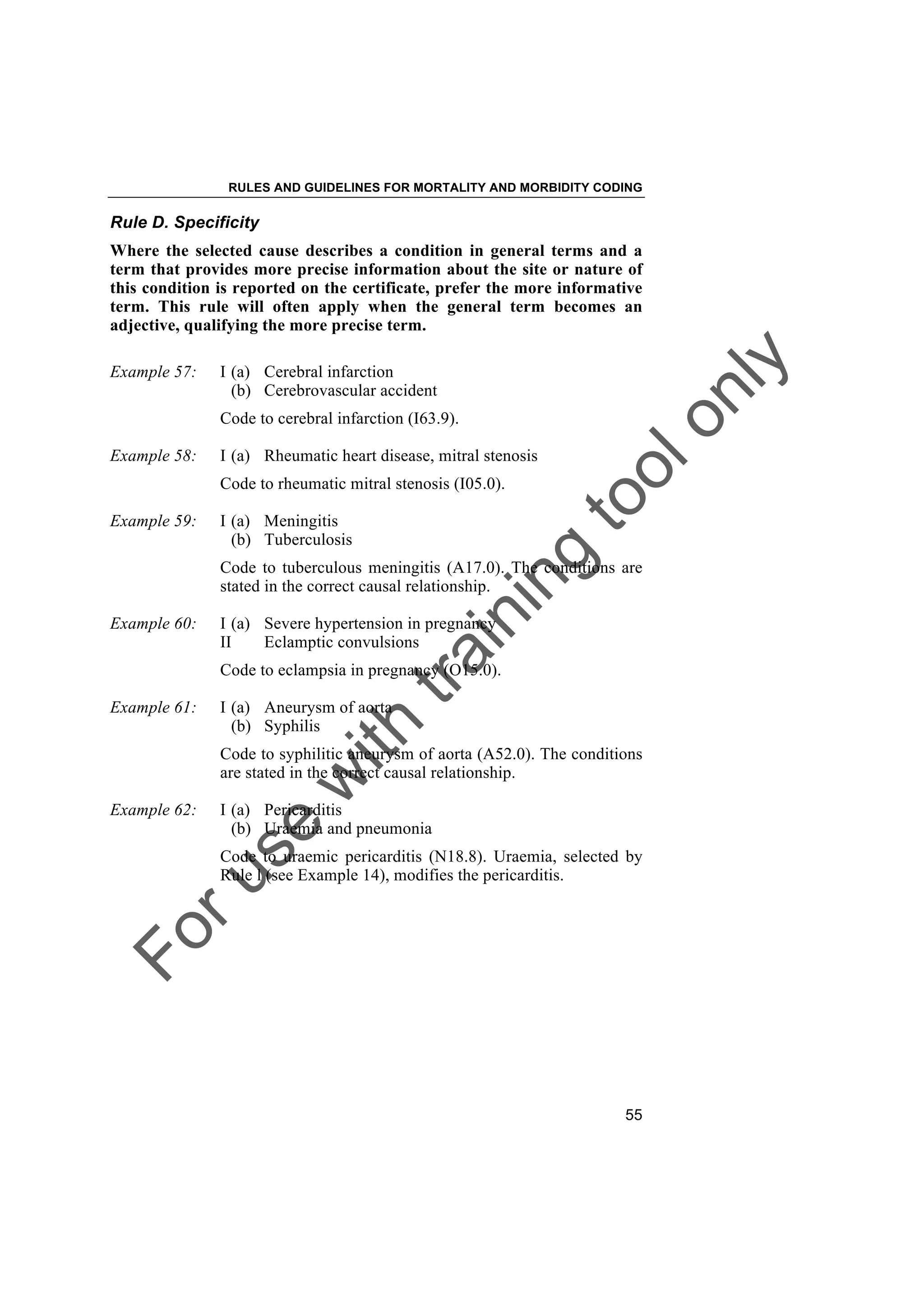 Foruse
w
ith
training
toolonly
RULES AND GUIDELINES FOR MORTALITY AND MORBIDITY CODING
55
Rule D. Specificity
Where the selected cause describes a condition in general terms and a
term that provides more precise information about the site or nature of
this condition is reported on the certificate, prefer the more informative
term. This rule will often apply when the general term becomes an
adjective, qualifying the more precise term.
Example 57: I (a) Cerebral infarction
(b) Cerebrovascular accident
Code to cerebral infarction (I63.9).
Example 58: I (a) Rheumatic heart disease, mitral stenosis
Code to rheumatic mitral stenosis (I05.0).
Example 59: I (a) Meningitis
(b) Tuberculosis
Code to tuberculous meningitis (A17.0). The conditions are
stated in the correct causal relationship.
Example 60: I (a) Severe hypertension in pregnancy
II Eclamptic convulsions
Code to eclampsia in pregnancy (O15.0).
Example 61: I (a) Aneurysm of aorta
(b) Syphilis
Code to syphilitic aneurysm of aorta (A52.0). The conditions
are stated in the correct causal relationship.
Example 62: I (a) Pericarditis
(b) Uraemia and pneumonia
Code to uraemic pericarditis (N18.8). Uraemia, selected by
Rule l (see Example 14), modifies the pericarditis.
 