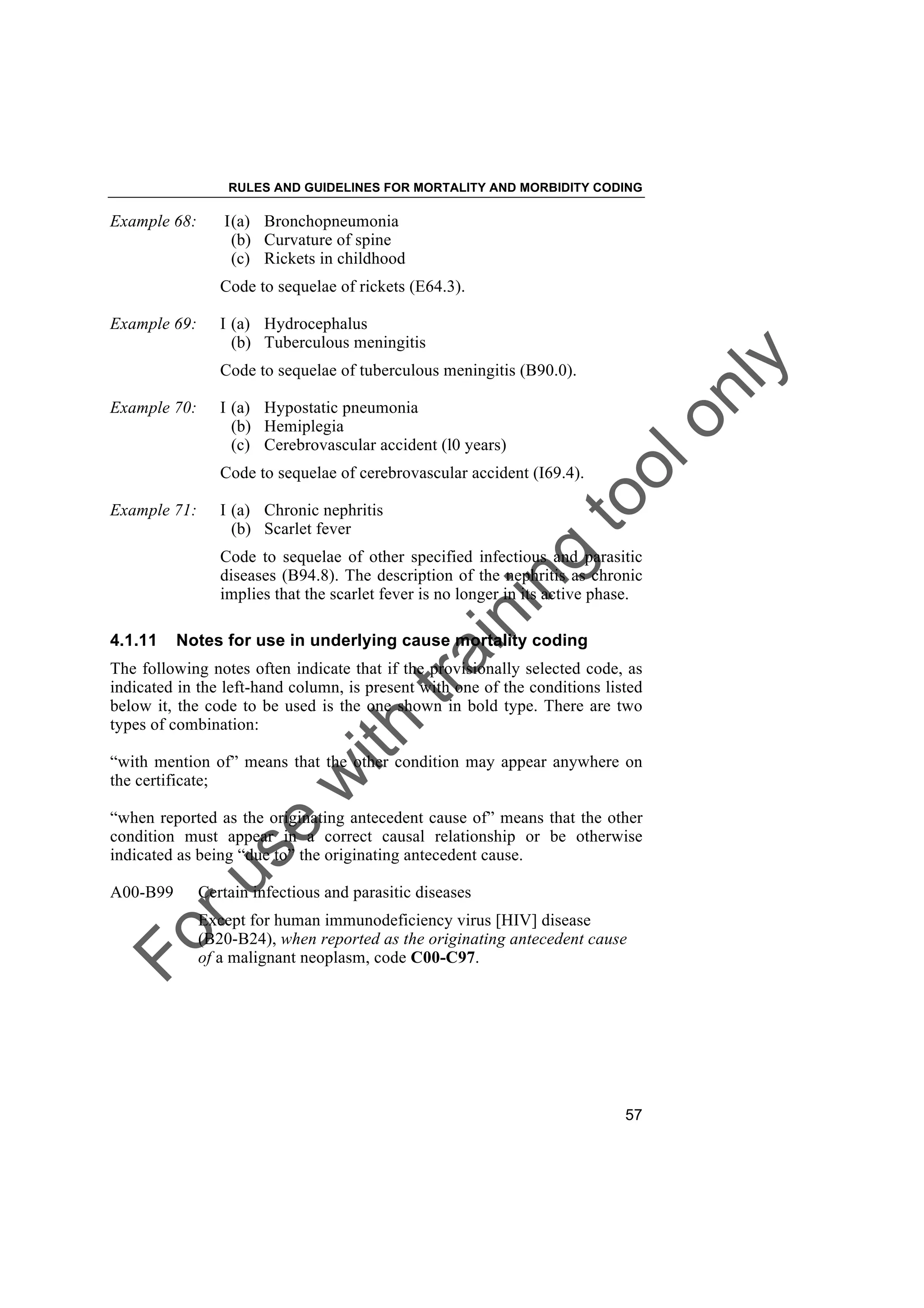 Foruse
w
ith
training
toolonly
RULES AND GUIDELINES FOR MORTALITY AND MORBIDITY CODING
57
Example 68: I(a) Bronchopneumonia
(b) Curvature of spine
(c) Rickets in childhood
Code to sequelae of rickets (E64.3).
Example 69: I (a) Hydrocephalus
(b) Tuberculous meningitis
Code to sequelae of tuberculous meningitis (B90.0).
Example 70: I (a) Hypostatic pneumonia
(b) Hemiplegia
(c) Cerebrovascular accident (l0 years)
Code to sequelae of cerebrovascular accident (I69.4).
Example 71: I (a) Chronic nephritis
(b) Scarlet fever
Code to sequelae of other specified infectious and parasitic
diseases (B94.8). The description of the nephritis as chronic
implies that the scarlet fever is no longer in its active phase.
4.1.11 Notes for use in underlying cause mortality coding
The following notes often indicate that if the provisionally selected code, as
indicated in the left-hand column, is present with one of the conditions listed
below it, the code to be used is the one shown in bold type. There are two
types of combination:
“with mention of” means that the other condition may appear anywhere on
the certificate;
“when reported as the originating antecedent cause of” means that the other
condition must appear in a correct causal relationship or be otherwise
indicated as being “due to” the originating antecedent cause.
A00-B99 Certain infectious and parasitic diseases
Except for human immunodeficiency virus [HIV] disease
(B20-B24), when reported as the originating antecedent cause
of a malignant neoplasm, code C00-C97.
 