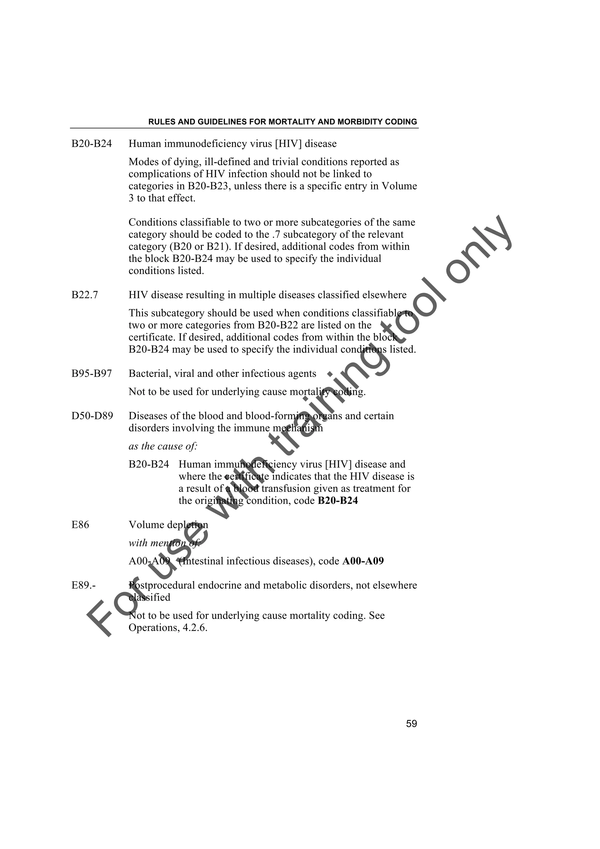 Foruse
w
ith
training
toolonly
RULES AND GUIDELINES FOR MORTALITY AND MORBIDITY CODING
59
B20-B24 Human immunodeficiency virus [HIV] disease
Modes of dying, ill-defined and trivial conditions reported as
complications of HIV infection should not be linked to
categories in B20-B23, unless there is a specific entry in Volume
3 to that effect.
Conditions classifiable to two or more subcategories of the same
category should be coded to the .7 subcategory of the relevant
category (B20 or B21). If desired, additional codes from within
the block B20-B24 may be used to specify the individual
conditions listed.
B22.7 HIV disease resulting in multiple diseases classified elsewhere
This subcategory should be used when conditions classifiable to
two or more categories from B20-B22 are listed on the
certificate. If desired, additional codes from within the block
B20-B24 may be used to specify the individual conditions listed.
B95-B97 Bacterial, viral and other infectious agents
Not to be used for underlying cause mortality coding.
D50-D89 Diseases of the blood and blood-forming organs and certain
disorders involving the immune mechanism
as the cause of:
B20-B24 Human immunodeficiency virus [HIV] disease and
where the certificate indicates that the HIV disease is
a result of a blood transfusion given as treatment for
the originating condition, code B20-B24
E86 Volume depletion
with mention of:
A00-A09 (Intestinal infectious diseases), code A00-A09
E89.- Postprocedural endocrine and metabolic disorders, not elsewhere
classified
Not to be used for underlying cause mortality coding. See
Operations, 4.2.6.
 
