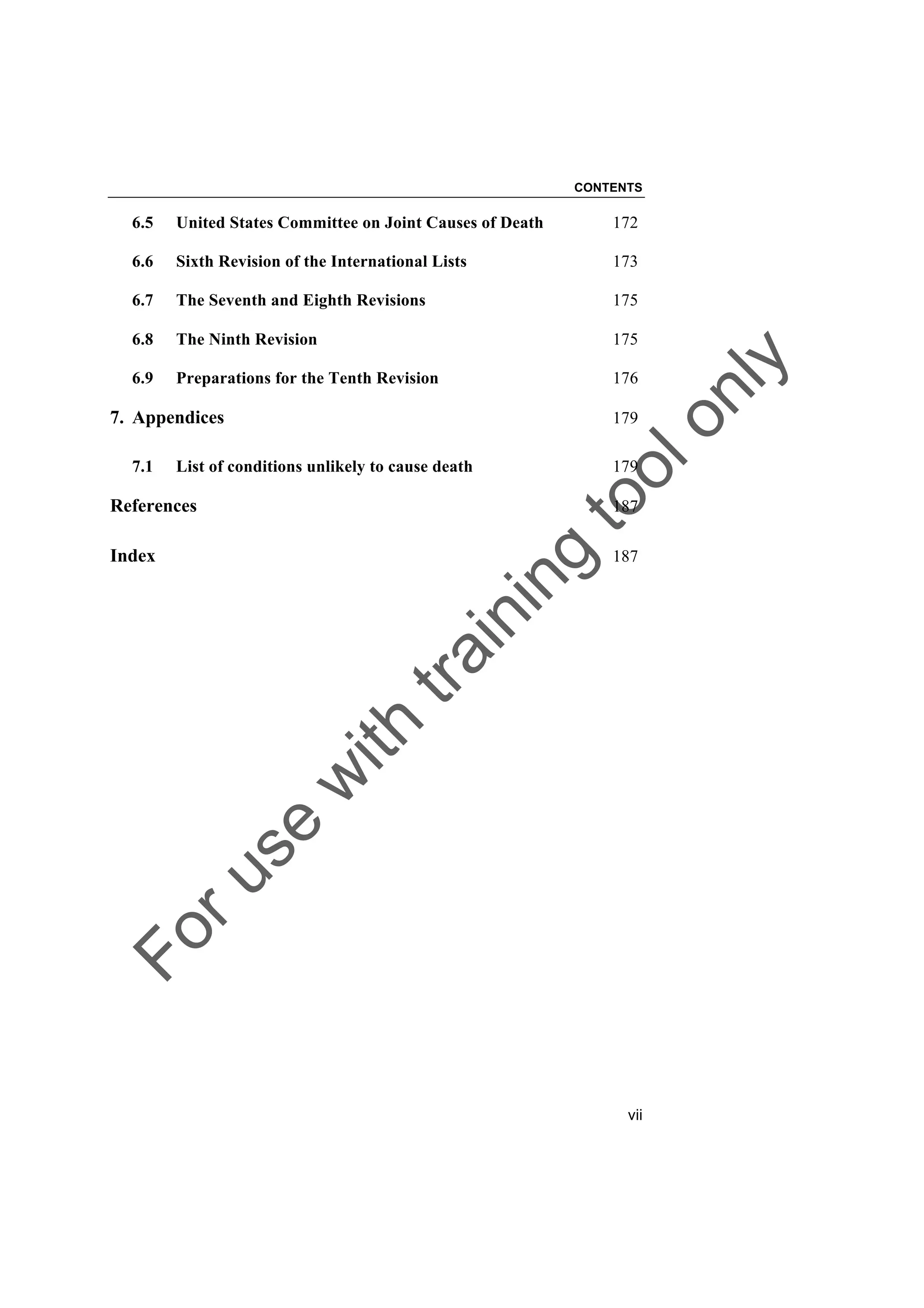Foruse
w
ith
training
toolonly
CONTENTS
vii
6.5 United States Committee on Joint Causes of Death 172
6.6 Sixth Revision of the International Lists 173
6.7 The Seventh and Eighth Revisions 175
6.8 The Ninth Revision 175
6.9 Preparations for the Tenth Revision 176
7. Appendices 179
7.1 List of conditions unlikely to cause death 179
References 187
Index 187
 
