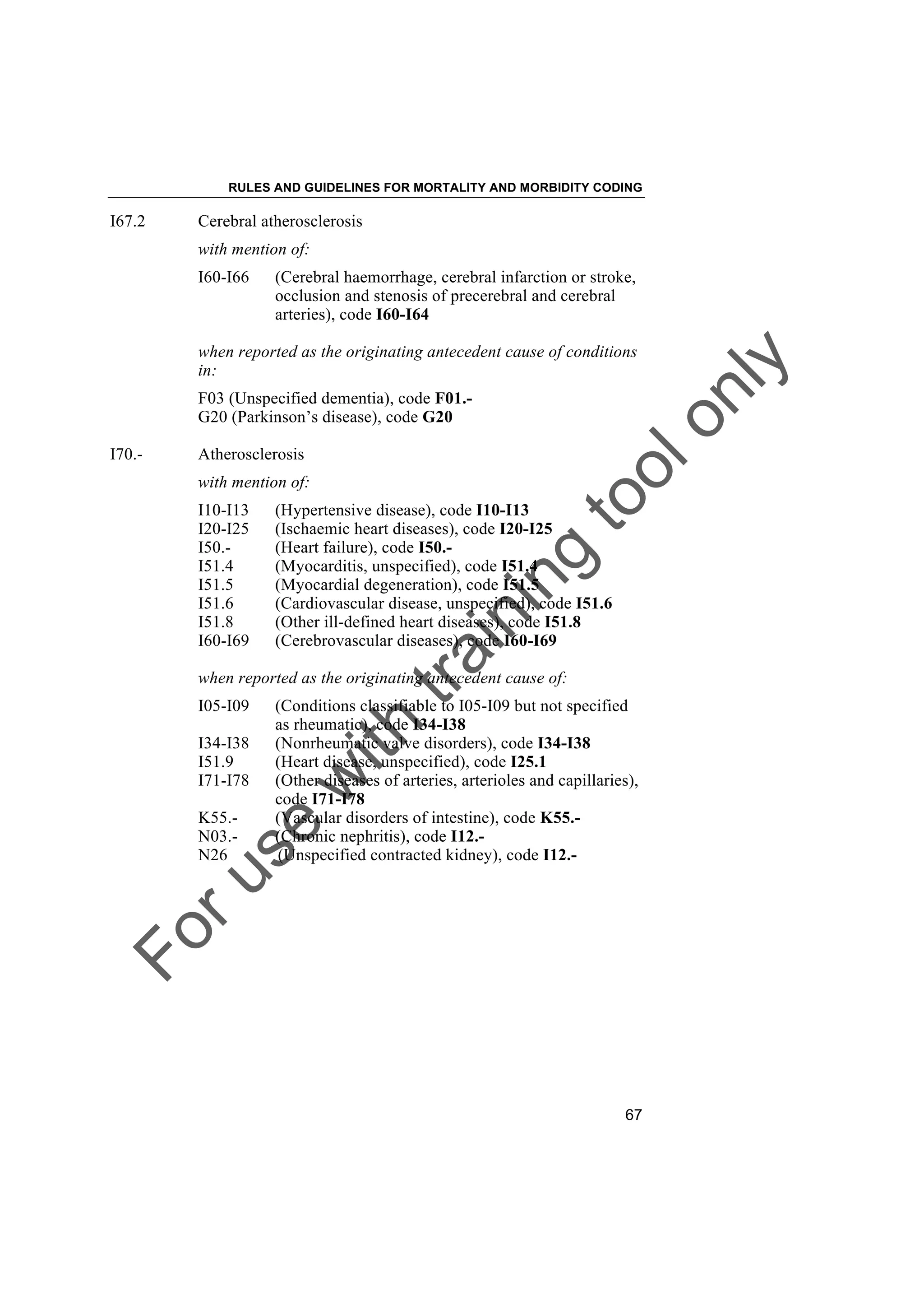 Foruse
w
ith
training
toolonly
RULES AND GUIDELINES FOR MORTALITY AND MORBIDITY CODING
67
I67.2 Cerebral atherosclerosis
with mention of:
I60-I66 (Cerebral haemorrhage, cerebral infarction or stroke,
occlusion and stenosis of precerebral and cerebral
arteries), code I60-I64
when reported as the originating antecedent cause of conditions
in:
F03 (Unspecified dementia), code F01.-
G20 (Parkinson’s disease), code G20
I70.- Atherosclerosis
with mention of:
I10-I13 (Hypertensive disease), code I10-I13
I20-I25 (Ischaemic heart diseases), code I20-I25
I50.- (Heart failure), code I50.-
I51.4 (Myocarditis, unspecified), code I51.4
I51.5 (Myocardial degeneration), code I51.5
I51.6 (Cardiovascular disease, unspecified), code I51.6
I51.8 (Other ill-defined heart diseases), code I51.8
I60-I69 (Cerebrovascular diseases), code I60-I69
when reported as the originating antecedent cause of:
I05-I09 (Conditions classifiable to I05-I09 but not specified
as rheumatic), code I34-I38
I34-I38 (Nonrheumatic valve disorders), code I34-I38
I51.9 (Heart disease, unspecified), code I25.1
I71-I78 (Other diseases of arteries, arterioles and capillaries),
code I71-I78
K55.- (Vascular disorders of intestine), code K55.-
N03.- (Chronic nephritis), code I12.-
N26 (Unspecified contracted kidney), code I12.-
 