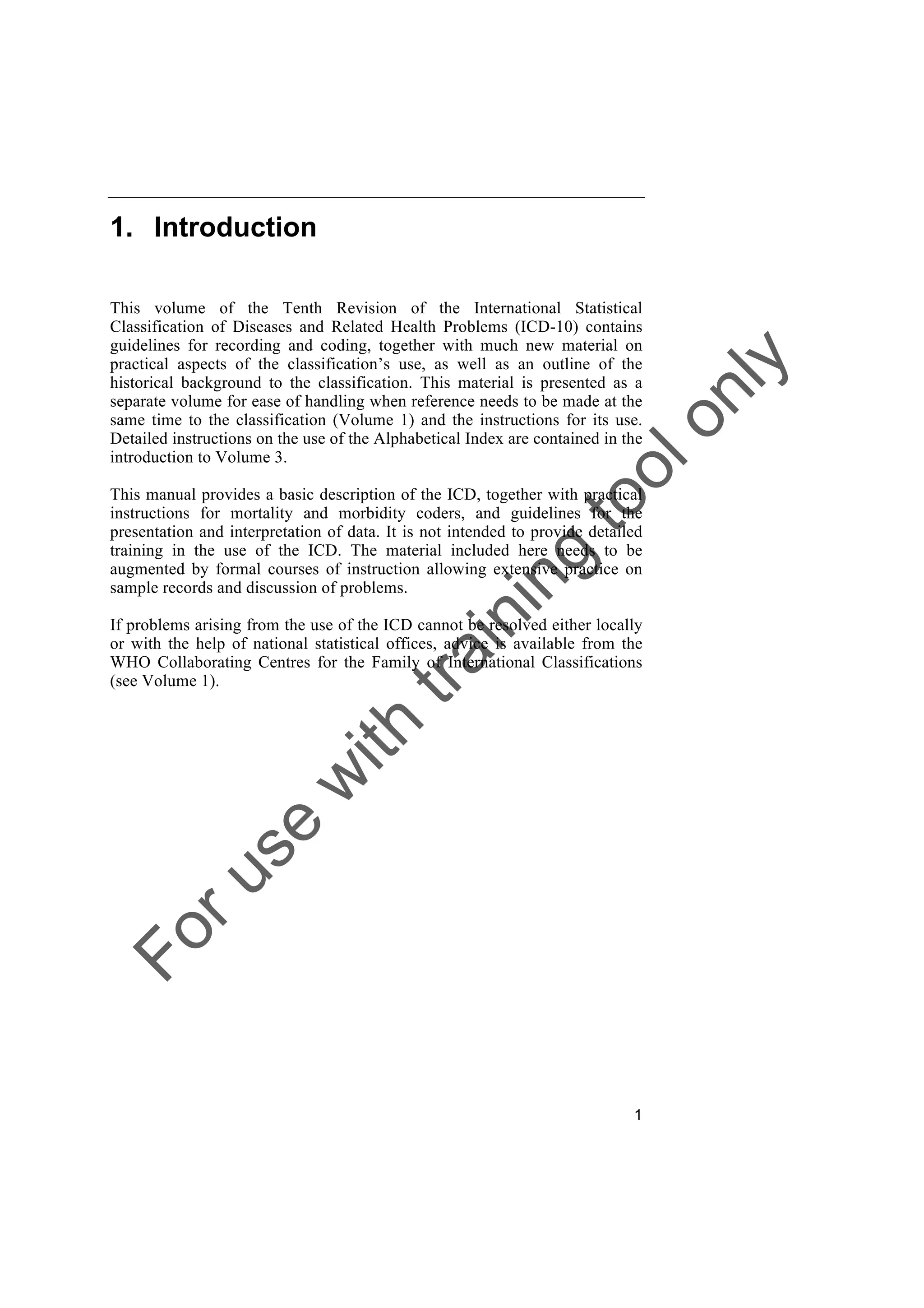 Foruse
w
ith
training
toolonly
1
1. Introduction
This volume of the Tenth Revision of the International Statistical
Classification of Diseases and Related Health Problems (ICD-10) contains
guidelines for recording and coding, together with much new material on
practical aspects of the classification’s use, as well as an outline of the
historical background to the classification. This material is presented as a
separate volume for ease of handling when reference needs to be made at the
same time to the classification (Volume 1) and the instructions for its use.
Detailed instructions on the use of the Alphabetical Index are contained in the
introduction to Volume 3.
This manual provides a basic description of the ICD, together with practical
instructions for mortality and morbidity coders, and guidelines for the
presentation and interpretation of data. It is not intended to provide detailed
training in the use of the ICD. The material included here needs to be
augmented by formal courses of instruction allowing extensive practice on
sample records and discussion of problems.
If problems arising from the use of the ICD cannot be resolved either locally
or with the help of national statistical offices, advice is available from the
WHO Collaborating Centres for the Family of International Classifications
(see Volume 1).
 