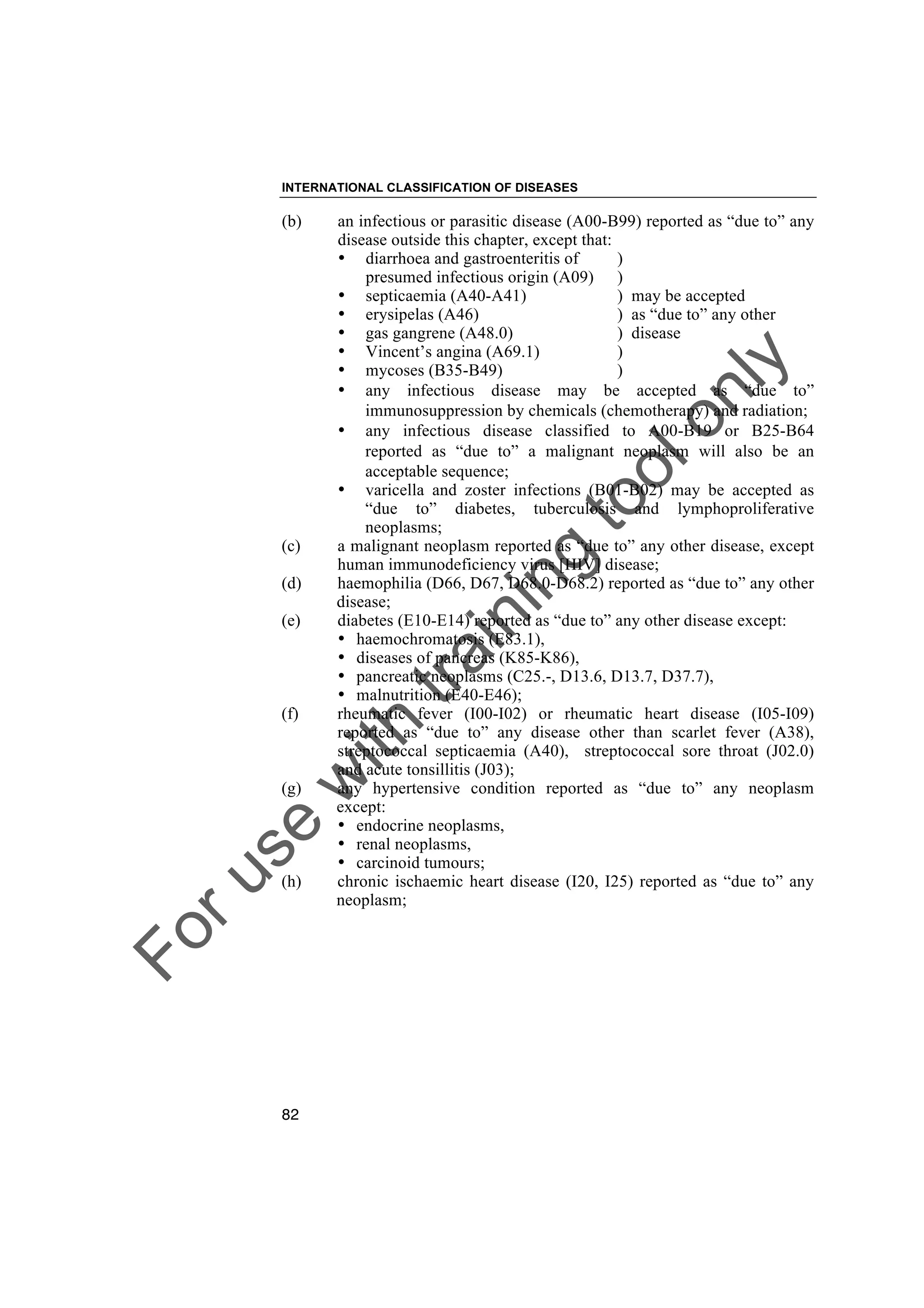 Foruse
w
ith
training
toolonly
INTERNATIONAL CLASSIFICATION OF DISEASES
82
(b) an infectious or parasitic disease (A00-B99) reported as “due to” any
disease outside this chapter, except that:
• diarrhoea and gastroenteritis of )
presumed infectious origin (A09) )
• septicaemia (A40-A41) ) may be accepted
• erysipelas (A46) ) as “due to” any other
• gas gangrene (A48.0) ) disease
• Vincent’s angina (A69.1) )
• mycoses (B35-B49) )
• any infectious disease may be accepted as “due to”
immunosuppression by chemicals (chemotherapy) and radiation;
• any infectious disease classified to A00-B19 or B25-B64
reported as “due to” a malignant neoplasm will also be an
acceptable sequence;
• varicella and zoster infections (B01-B02) may be accepted as
“due to” diabetes, tuberculosis and lymphoproliferative
neoplasms;
(c) a malignant neoplasm reported as “due to” any other disease, except
human immunodeficiency virus [HIV] disease;
(d) haemophilia (D66, D67, D68.0-D68.2) reported as “due to” any other
disease;
(e) diabetes (E10-E14) reported as “due to” any other disease except:
• haemochromatosis (E83.1),
• diseases of pancreas (K85-K86),
• pancreatic neoplasms (C25.-, D13.6, D13.7, D37.7),
• malnutrition (E40-E46);
(f) rheumatic fever (I00-I02) or rheumatic heart disease (I05-I09)
reported as “due to” any disease other than scarlet fever (A38),
streptococcal septicaemia (A40), streptococcal sore throat (J02.0)
and acute tonsillitis (J03);
(g) any hypertensive condition reported as “due to” any neoplasm
except:
• endocrine neoplasms,
• renal neoplasms,
• carcinoid tumours;
(h) chronic ischaemic heart disease (I20, I25) reported as “due to” any
neoplasm;
 